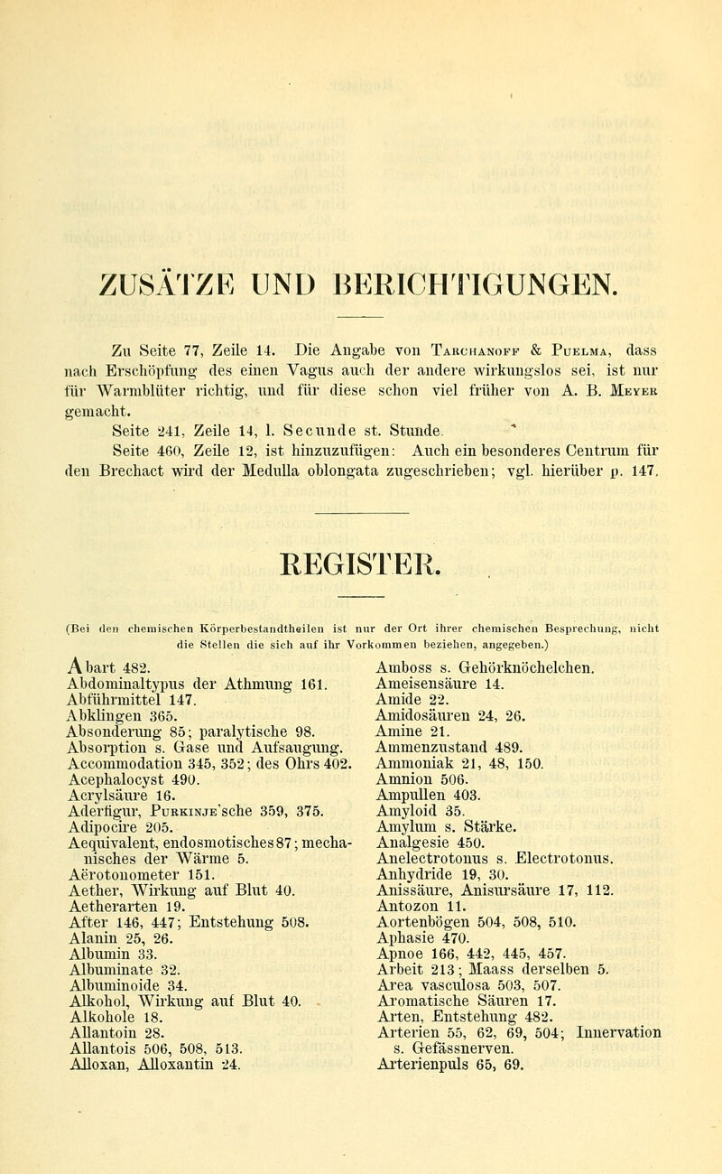 ZUSÄTZE UND BERICHTIGUNGEN. Zu Seite 77, Zeile 14. Die Angabe von Takchanoff & Puelma, class nach Erschöpfung des einen Vagus auch der andere wirkungslos sei, ist nur für Warmblüter richtig, und für diese schon viel früher von A. B. Meyer gemacht. Seite 241, Zeile 14, 1. Secunde st. Stunde. Seite 460, Zeile 12, ist hinzuzufügen: Auch ein besonderes Centrum für den Brechact wird der Medulla oblongata zugeschrieben; vgl. hierüber p. 147. REGISTER. (Bei den chemischen Körperbestandtheilen ist nur der Ort ihrer chemischen Besprechung, nicht die Stellen die sich auf ihr Vorkommen beziehen, angegeben.) Amboss s. Gehörknöchelchen. Ameisensäure 14. Amide 22. Amidosäuren 24, 26. Amine 21. Ammenzustand 489. Ammoniak 21, 48, 150. Amnion 506. Ampullen 403. Amyloid 35. Amylum s. Stärke. Analgesie 450. Anelectrotonus s. Electrotonus. Anhydride 19, 30. Anissäure, Anisursäure 17, 112. Antozon 11. Aortenbögen 504, 508, 510. Aphasie 470. Apnoe 166, 442, 445, 457. Arbeit 213; Maass derselben 5. Area vasculosa 503, 507. Aromatische Säuren 17. Arten, Entstehung 482. Arterien 55, 62, 69, 504; Innervation s. Gefässnerven. Arterienpuls 65, 69. Abart 482. Abdominaltypus der Athmung 161. Abführmittel 147. Abklingen 365. Absonderung 85; paralytische 98. Absorption s. Gase und Aufsaugung. Accommodation 345, 352; des Ohrs 402. Acephalocyst 490. Acrylsäure 16. Aderflgur, PuRKiNjE'sche 359, 375. Adipocire 205. Aequivalent, endosmotisches87; mecha- nisches der Wärme 5. Aerotonometer 151. Aether, Wirkung auf Blut 40. Aetherarten 19. After 146, 447; Entstehung 508. Alanin 25, 26. Albumin 33. Albuminate 32. Albuminoide 34. Alkohol, Wirkung auf Blut 40. Alkohole 18. Allantoin 28. Allantois 506, 508, 513. Alloxan, Alloxantin 24.