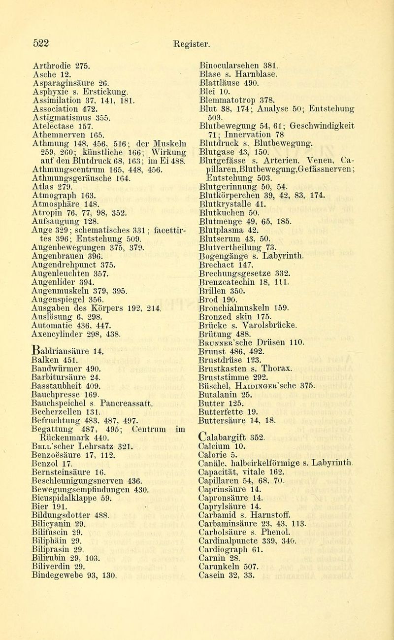 Arthrodie 275. Asche 12. Asparaginsäure 26. Asphyxie s. Erstickung. Assimilation 37, 141, 181. Association 472. Astigmatismus 355. Atelectase 157. Athemnerven 165. Athmung 148, 456, 516; der Muskeln 259, 260; künstliche 166; Wirkung auf den Blutdruck 68, 163; im Ei 488. Athmungscentrum 165, 448, 456. Athmungsgeräusche 164. Atlas 279. Atmograph 163. Atmosphäre 148. Atropin 76, 77, 98, 352. Aufsaugung 128. Auge 329; schematisches 331; facettir- tes 396; Entstehung 509. Augenhewegungen 375, 379. Augenbrauen 396. Augendrehpunct 375. Augenleuchten 357. Augenlider 394. Augenmuskeln 379, 395. Augenspiegel 356. Ausgaben'des Körpers 192, 214. Auslösung 6, 298. Automatie 436, 447. Axencylinder 298, 438. Baldriansäure 14. Balken 451. Bandwürmer 490. Barbitursäure 24. Basstaubheit 409. Bauchpresse 169. Bauchspeichel s. Pancreassait. Becherzellen 131. Befruchtung 483, 487, 497. Begattung 487, 495; Centrum im Rückenmark 440. BELi/scher Lehrsatz 321. Benzoesäure 17, 112. Benzol 17. Bernsteinsäure 16. Beschleunigungsnerven 436. Bewegungsemplindungen 430. Bicuspidalklappe 59. Bier 191. Büdungsdotter 488. Bilicyanin 29. Bilifuscin 29. Biliphäin 29. Biliprasin 29. Bilirubin 29, 103. Büiverdin 29. Bindegewebe 93, 130. Binocularsehen 381. Blase s. Harnblase. Blattläuse 490. Blei 10. Blemmatotrop 378. Blut 38, 174; Analyse 50; Entstehung 503. Blutbewegung 54, 61; Geschwindigkeit 71; Innervation 78 Blutdruck s. Blutbewegung. Blutgase 43, 150. Blutgefässe s. Arterien, Venen, Ca- pillaren,Blutbewegung,Gefässnerven; Entstehung 503. Blutgerinnung 50, 54. Blutkörperchen 39, 42, 83, 174. Blutkrystalle 41. Blutkuchen 50. Blutmenge 49, 65, 185. Blutplasma 42. Blutserum 43, 50. Blutvertheilung 73. Bogengänge s. Labyrinth. Brechact 147, Brechungsgesetze 332. Brenzcatechin 18, 111. Brillen 350. Brod 190. Bronchialmuskeln 159. Bronzed skin 175. Brücke s. Varolsbrücke. ßrütung 488. BRUNNER'sche Drüsen 110. Brunst 486, 492. Brustdrüse 123. Brustkasten s. Thorax. Bruststimme 292. Büschel, HAiDiNGEu'sche 375. Butalanin 25. Butter 125. Butterfette 19. Buttersäure 14, 18. Calabargift 352. Calcium 10. Calorie 5. Canäle, halbcirkelförmige s. Labyrinth. Capacität, vitale 162. Capillaren 54, 68, 70. Caprinsäure 14. Capronsäure 14. Caprylsäure 14. Carbamid s. Harnstoff. Carbaminsäure 23, 43, 113. Carbolsäure s. Phenol. Cardinalpuncte 339, 340. Cardio graph 61. Carnin 28. Carunkeln 507. Casein 32, 33.