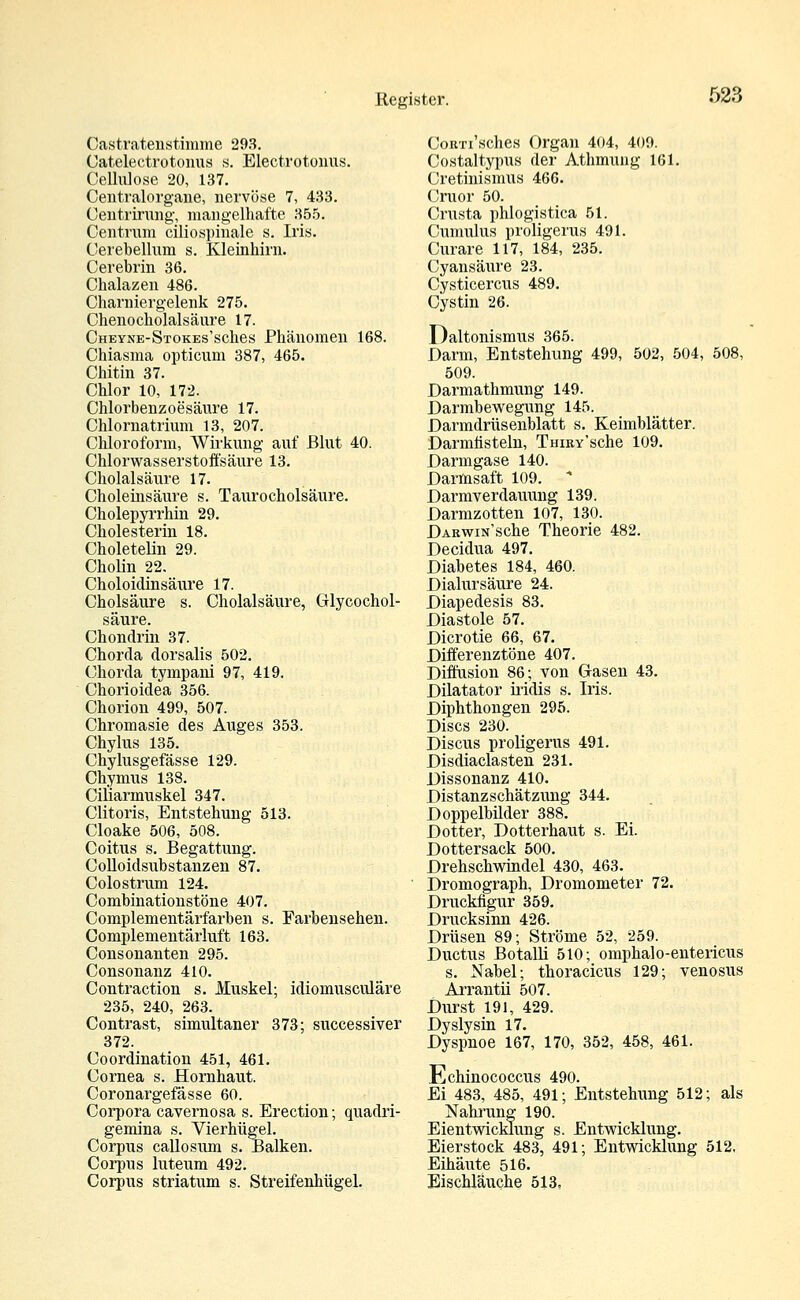 Oastratenstimme 293. Catelectrotonus s. Electrotonus. Cellulose 20, 137. Centralorgane, nervöse 7, 433. Centrirung, mangelhafte 355. Centrum ciliospinale s. Iris. Cerebellmn s. Kleinhirn. Cerebrin 36. Chalazen 486. Charniergelenk 275. Chenocholalsäure 17. CHEYNE-STOKEs'sches Phänomen 168. Chiasma opticum 387, 465. Chitin 37. Chlor 10, 172. Chlorbenzoesäure 17. Chlornatrium 13, 207. Chloroform, Wirkung auf Blut 40. Chlorwasserstoffsäure 13. Cholalsäure 17. Choleinsäure s. Taurocholsäure. Cholepyrrhin 29. Cholesterin 18. Choletelin 29. Cholin 22. Choloidinsäure 17. Cholsäure s. Cholalsäure, Glycochol- säure. Chondrin 37. Chorda dorsalis 502. Chorda tympani 97, 419. Chorioidea 356. Chorion 499, 507. Chromasie des Auges 353. Chylus 135. Chylusgefässe 129. Chymus 138. Cikarinuskel 347. Clitoris, Entstehung 513. Cloake 506, 508. Coitus s. Begattung. Colloidsubstanzen 87. Colostrum 124. Combinationstöne 407. Complementärfarben s. Farbensehen. Complementärluft 163. Consonanten 295. Consonanz 410. Contraction s. Muskel; idiomusculäre 235, 240, 263. Contrast, simultaner 373; successiver 372. Coordination 451, 461. Cornea s. Hornhaut. Coronargefässe 60. Corpora cavernosa s. Erection; quadri- gemina s. Vierhügel. Corpus callosum s. Balken. Corpus luteum 492. Corpus striatum s. Streifenhügel. CoRTi'sches Organ 404, 409. Costaltypus der Athmung 161. Cretinismus 466. Cruor 50. Cnxsta phlogistica 51. Cumulus proligerus 491. Curare 117, 184, 235. Cyansäure 23. Cysticercus 489. Cystin 26. Daltonismus 365. Darm, Entstehung 499, 502, 504, 508, 509. Darmathmung 149. Darmbewegung 145. Darmdrüsenblatt s. Keimblätter. Darmfisteln, THmv'sche 109. Darmgase 140. Darmsaft 109. * Darmverdauung 139. Darmzotten 107, 130. DAKwiN'sche Theorie 482. Decidua 497. Diabetes 184, 460. Dialursäure 24. Diapedesis 83. Diastole 57. Dicrotie 66, 67. Differenztöne 407. Diffusion 86; von Gasen 43. Dilatator iridis s. Iris. Diphthongen 295. Discs 230. Discus proligerus 491. Disdiaclasten 231. Dissonanz 410. Distanzschätzung 344. Doppelbilder 388. Dotter, Dotterhaut s. Ei. Dottersack 500. Drehschwindel 430, 463. Dromograph, Dromometer 72. Druckfigur 359. Drucksinn 426. Drüsen 89; Ströme 52, 259. Ductus Botalli 510; omphalo-entericus s. Nabel; thoracicus 129; venosus Arrantii 507. Durst 191, 429. Dyslysin 17. Dyspnoe 167, 170, 352, 458, 461. Echinococcus 490. Ei 483, 485, 491; Entstehung 512; als Nahrung 190. Eientwicklung s. Entwicklung. Eierstock 483, 491; Entwicklung 512. Eihäute 516. Eischlauche 513,