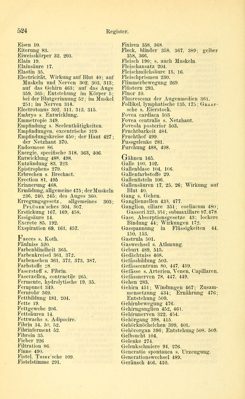Eisen 10. Eiterung 88. Eiweisskörper 32, 203. Elain 19. Elainsäure 17. Elastin 35. Electricität, Wirkung auf Blut 40; auf Muskeln und Nerven 302, 303, 313; auf das Gehirn 463; auf das Auge 359, 365; Entstehung im Körper 5; bei der Blutgerinnung 52; im Muskel 251; im Nerven 314. Electrotonus 302, 311, 313, 315. Embryo s. Entwicklung. Emmetropie 349. Empfindung s. Seelenthätigkeiten. Empfindungen, excentrische 319. Empfindungskreise 450; der Haut 427; der Netzhaut 370. Endosmose 86. Energie, specifische 318, 363, 406. Entwicklung 488, 498. Entzündung 83, 223. Epistropheus 279. Erbrechen s. Brechact. Erection 81, 495 Erinnerung 468. Ermüdung, allgemeine 475; der Muskeln 236, 240, 245; des Auges 360. Erregungsgesetz, allgemeines 303; PFLÜGER'sches 304, 307. Erstickung 167, 169, 458. Essigsäure 14. Excrete 85, 192. Exspiration 69, 161, 457. Faeces s. Koth. Eäulniss 520. Farbenblindheit 365. Earbenkreisel 361, 372. Earbensehen 361, 372, 373, 387. Farbstoffe 28. Faserstoff s. Fibrin. Faserzellen, contractüe 265. Fermente, hydrolytische 19, 35. Fernpunct 349. Fernrohr 369. Fettbüdung 181, 204. Fette 19. Fettgewebe 206. Fettsäuren 14. Fettwachs s. Adipocire. Fibrin 34, 50, 52. Fibrinferment 52. Fibroin 35. Fieber 226 Fütration 86. Finne 490. Fistel, THiRy'sche 109. Fistelstimme 291. Fixiren 358, 368. Fleck, blinder 358, 367, 389; gelber 358, 366. Fleisch 190; s. auch Muskeln. Fleischansatz 204. Fleischmüchsäure 15, 16. Fleischprismen 230. Flimmerbewegung 269. Flüstern 293. Fluor 10. Fluorescenz der Augenmedien 361. Follikel, lymphatische 135, 175; Graaf- sche s. Eierstock. Fovea cardiaca 503 Fovea centralis s. Netzhaut. Foveola posterior 503. Fruchtbarkeit 484. Fruchthof 499. Fussgelenke 281. Furchung 488, 498. Grähnen 165. Galle 100, 102. Gallenblase 104, 106. Gallenfarbstoffe 29. Gallenfisteln 106. Gallensäuren 17, 25, 26; Wirkung auf Blut 40. Gang s. Gehen. Ganglienzellen 433, 477. Ganglion, cüiare 351; coeliacum 480; Gasseri 323, 351; submaxillare 97,478. Gase, Absorptionsgesetze 43; lockere Bindung 44; Wirkungen 172. Gasspannung in Flüssigkeiten 44, 150, 153. Gastrula 501. Gaswechsel s. Athmung. Geburt 489, 515. Gedächtniss 468. Gefässbildung 503. Gefässcentrum 80, 447, 459. Gefässe s. Arterien, Venen, Capillaren. Gefässnerven 78, 447, 449. Gehen 283. Gehirn 451; AVindungen 467; Zusam- mensetzung 434; Ernährung 476; Entstehung 509. Gehirnbewegung 476. Gehirnganglien 452, 461. Gehirnnerven 322, 454. Gehörgang 398, 415. Gehörknöchelchen 399, 401. Gehörorgan 396; Entstehung 508, 509. Gelbsucht 104. Gelenke 274. Gelenkschmiere 94, 276. Generatio spontanea s. Urzeugung. Generationswechsel 489. Geräusch 406, 410.