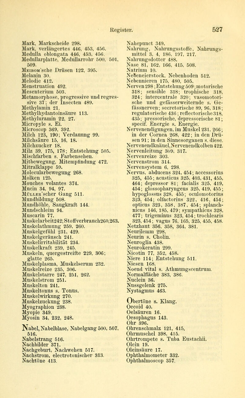 Mark, Markscheide 298. Mark, verlängertes 446, 453, 456. Medulla oblongata 446, 453, 456. Mediülarplatte, Medullarrohr 500, 501, 509. MEiBOM'sche Drüsen 122, 395. Melanin 30. Melodie 412. Menstruation 492. Mesenterium 503. Metamorphose, progressive und regres- sive 37; der Insecten 489. Methylamin 21. Methylhydantoinsäure 113. Methyluramin 22, 27. Micropyle s. Ei. Microscop 369, 392. Milch 123, 190; Verdauung 99. Milchsäure 15, 16, 18. Milchzucker 18. Milz 39, 175, 178; Entstehung 505. Mischfarben s. Earhensehen. Mitbewegung, Mitempündung 472. Mitralklappe 59. Molecularbewegung 268. Molken 125. Mouches volantes 374. Mucin 34, 94, 97. MüLLER'scher Gang 511. Mundbildung 508. Mundhöhle, Saugkraft 144. Mundschleim 94. Muscarin 77. Muskelarbeit242;Stoffverbrauch260,263. Muskelathmung 259, 260. Muskelgefühl 231, 429. Muskelgeräusch 241. Muskelirritabilität 234. Muskelkraft 239, 245. Muskeln, quergestreifte 229, 306; glatte 265. Muskelplasma, Muskelserum 232. Muskelreize 235, 306. Muskelstarre 247, 251, 262. Muskelstrom 251. Muskelton 241. Muskeltonus s. Tonus. Muskelwirkung 270. Muskelzuckung 238. Myographion 238. Myopie 349. Myosin 34, 232, 248. Nabel, Nabelblase, Nabelgang 500, 507, 516. Nabelstrang 516. Nachbilder 371. Nachgeburt, Nachwehen 517. Nachstrom, electrotonischer 313. Nachtöne 413. Nahepnnct 349. Nahrung, Nahrungsstoffe, Nahrungs- mittel 3, 4, 186, 197, 217. Nahrungsdotter 488. Nase 81, 162, 166, 415, 508. Natrium 10. NeBeneierstock, Nebenhoden 512. Nebennieren 175, 480, 505. Nerven 298; Entstehung 509; motorische 318; sensible 318; trophische 318, 324; intercentrale 320; vasomotori- sche und gefässerweiternde s. Ge- fässnerven; secretorische 89, 96, 318; regulatorische 436; reflectorische318, 435; pressorische, depressorische 81; specif. Energie s. Energie. Nervenendigungen, im Muskel 231, 266; in der Cornea 268, 422; in den Drü- sen 91; in den Sinnesorganen s. diese. Nervenendknäuel,Nervenendkolben422. Nervenleitung 309, 317. Nervenreize 303. Nervenstrom 314. Nervensystem 6, 298. Nervus, abducens 324, 454; accessorius 325, 455; acusticus 325, 403, 431, 455, 464; depressor 81; facialis 325, 419, 454; glossopharyngeus 325, 419, 455; hypoglossus 328, 455; oculomotorius 323, 454; olfactorius 322, 416, 454; opticus 323, 358, 387, 454; splanch- nicus 146, 185, 479; sympathicus 328, 477; trigeminus 323, 454; trochlearis 323,454; vagus 76, 165, 325, 455, 458. Netzhaut 356, 358, 364, 381. Neurilemm 298. Neurin s. Oholiu. Neuroglia 438. Neurokeratin 299. Nicotin 77, 352, 458. Niere 114; Entstehung 511. Niesen 168. Noeud vital s. Athmungscentrum. Normalfläche 383, 386. Nuclein 36. Nussgelenk 275. Nystagmus 463. Obertöne s. Klang. Oecoid 40. Oelsäuren 16. Oesophagus 143. Ohr 396. Ohrenschmalz 121, 415. Ohrmuschel 398, 415. Ohrtrompete s. Tuba Eustachii. Olein 19. Oleinsäure 17. Ophthalmometer 332. Ophthalmoscop 357.