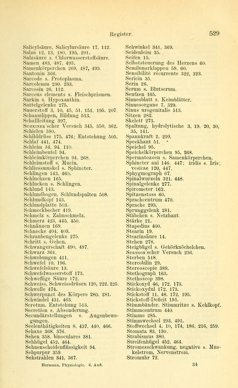 Salicylsäure, Salicylursäure 17, 112. Salze 12, 13, 180, 195, 201. Salzsäure s. Cklorwasserstoffsäure. Samen 483, 487, 493. Samenkörperclien 269, 487, 493. Santonin 366. Sarcode s. Protoplasma. Sarcolemm 230, 233. Sarcosin 26, 112. Sarcous elements s. Eleisckprismen. Sarkin s. Hypoxantkin. Sattelgelenke 275. Sauerstoff 3, 10, 45, 51, 151, 195, 207. Sckaamlippen, Bildung 513. Scballleitung 397. ScHEiNER'scker Versuck 345, 350, 362. Sckielen 380. Sckilddrüse 175, 476; Entstekung 505. Scklaf 441, 474. Sckleim 34, 94, 110. Sckleimbeutel 94. Sckleinikörpercken 94, 268. Sckleimstoff s. Murin. Sckkessmuskel s. Spkincter. Sckkngen 143, 460. Sckluckzen 165. Scklucken s. Scklingen. Scklund 143. Scklundbogen, Scklundspalten 508. Scklundkopf 143. Scklundplatte 503. Sckmeckbecker 419. Sckmelz s. Zaknsckmelz. Sckmerz 423, 445, 450. Scknäuzen 169. Scknecke 404, 409. Sckraubengelenke 275. Sckritt s. Geken. Sckwangersckaft 490, 497. Sckwarz 361. Sckwebungen 411. Sckwefel 10, 196. Sckwefelsäure 13. Sckwefelwasserstoff 173. Sckweflige Säure 172. Sckweiss, Sckweissdrüsen 120, 222, 225. Sckwelle 474. Sckwerpunct des Körpers 280, 281. Sckwindel 431, 463. Scrotum, Entstekung 513. Secretion s. Absonderung. Secundärstelrungen s. Augenbewe- gungen. Seelentkätigkeiten 8, 437, 440, 466. Sekaxe 368, 376. Seken 358, binoculares 381. Sekkügel 452, 464. Seknensckeidenflüssigkeit 94. Sekpurpur 359. Sekstraklen 341, 367. Henriann, Physiologie. 6. Aurl. Sekvvinkel 341, 369. Seidenleim 35. , Seifen 15. Selbststeuerung des Herzens 60. Semilunarklappen 59, 60. Sensibilite recurrente 322, 323. Sericin 35. Serin 26. Serum s. Blutserum. Seufzen 165. Sinnesblatt s. Keimblätter. Sinnesorgane 7, 329. Sinus urogenitalis 513. Sitzen 282. Skelett 273. Spaltung, kydrolytiscke 3, 19, 20, 30, 35, 141. Spannkraft 2, 210. Speckkaut 51. - Speickel 95. Speickelkörpercken 95, 268. Spermatozoen s. Samenkörpereken. Spkincter ani 146, 447; iridis s. Iris; vesicae 120, 447. Spkygmograpk 67. Spinalwurzeln 321, 448. Spinalgelenke 277. Spirometer 162. Spitzenstoss 60. Sprackcentrum 470. Spracke 293. Sprunggelenk 281. Stäbeken s. Netzkaut. Stärke 21. Stapedius 400. Stearin 19. Stearinsäure 14. Steken 278. Steigbügel s. G-ekörknöckelcken. STENsoN'scker Versuck 236. Sterben 518. Stercobilin 29. Stereoscopie 389. Stetkograpk 163. Stetkoscop 398. Stickoxyd 46, 172, 173. Stickoxydul 172, 173. Stickstoff 11, 48, 172, 195. Stickstoff-Deficit 195. Stimmbänder, Stimmritze s. Keklkopf. Stimmcentrum 440. Stimme 285. Stimmwecksel 293, 491. Stoffwecksel 4, 10, 174, 186, 216, 259. Stomata 83, 130. Strabismus 380. Streifenbügel 452, 464. Stromessckwankung, negative s. Mus- kelstrom, Nervenstrom. Stromukr 72. 34