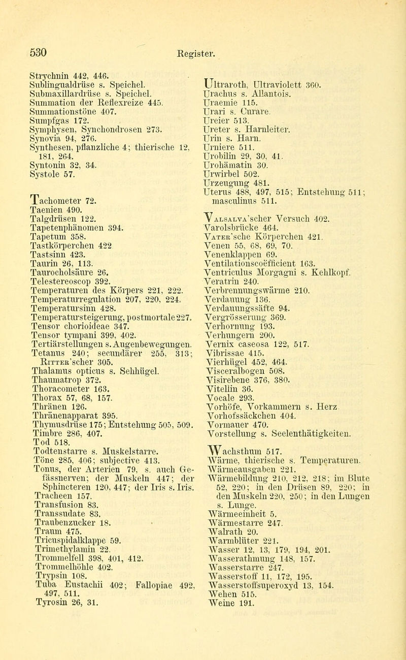 Strychnin 442, 446. Sublingualdrüse s. Speichel. Submaxillardrüse s. Speichel. Summation der Reflexreize 445. Summationstöne 407. Sumpfgas 172. Symphysen, Synchondrosen 273. Synovia 94, 276. Synthesen, pflanzliche 4; thierische 12, 181, 264. Syntonin 32, 34. Systole 57. Tachometer 72. Taenien 490. Talgdrüsen 122. Tapetenphänomen 394. Tapetum 358. Tastkörperchen 422 Tastsinn 423. Taurin 26, 113. Tanrocholsäure 26. Telestereoscop 392. Temperaturen des Körpers 221, 222. Temperaturregulation 207, 220, 224. Temperatursinn 428. Temperatursteigerung, postmortale 227. Tensor chorioideae 347. Tensor tympani 399, 402. Tertiärstellungen s. Augenbewegungen. Tetanus 240; secundärer 255, 313; RrrTEß'scher 305. Thalamus opticus s. Sehhügel. Thaumatrop 372. Thoracometer 163. Thorax 57, 68, 157. Thränen 126. Thränenapparat 395. Thymusdrüse 175; Entstehung 505, 509. Timbre 286, 407. Tod 518. Todtenstarre s. Muskelstarre. Töne 285, 406; subjective 413. Tonus, der Arterien 79, s. auch Ge- fässnerven; der Muskeln 447; der Sphincteren 120, 447; der Iris s. Iris. Tracheen 157. Transfusion 83. Transsudate 83. Traubenzucker 18. Traum 475. Tricuspidalklappe 59. Trimethylamin 22. Trommelfell 398, 401, 412. Trommelhöhle 402. Trypsin 108. Tuba Eustachii 402; Fallopiae 492, 497, 511. Tyrosin 26, 31. Ultraroth, Ultraviolett 360. Urachus s. Allantois. Uraemie 115. Urari s. Curare. TJreier 513. Ureter s. Harnleiter. Urin s. Harn. Urniere 511. Urobilin 29, 30, 41. Urohämatin 30. Urwirbel 502. Urzeugung 481. Uterus 488, 497, 515; Entstehung 511; masculinus 511. V ALSALVA'scher Versuch 402. Varolsbrücke 464. VATER'sche Körperchen 421. Venen 55, 68, 69, 70. Venenklappen 69. Ventüationscoefflcient 163. Ventriculus Morgagni s. Kehlkopf. Veratrin 240. Verbrennungswärme 210. Verdauung 136. Verdauungssäfte 94. Vergrösserung 369. Verhornung 193. Verhungern 200. Vernix caseosa 122, 517. Vibrissae 415. Vierhügel 452, 464. Visceralbogen 508. Visirebene 376, 380. Vitellin 36. Vocale 293. Vorhöfe, Vorkammern s. Herz. Vorhofssäckchen 404. Vormauer 470. Vorstellung s. Seelenthätigkeiten. Wacksthivm 517. Wärme, thierische s. Temperaturen. Wärmeausgaben 221. Wärinebüdung 210, 212, 218; im Blute 52, 220; in den Drüsen 89, 220; in den Muskeln 220, 250; in den Lungen s. Lunge. Wärmeeinheit 5. Wärmestarre 247. Walrath 20. Warmblüter 221. Wasser 12, 13, 179, 194, 201. Wasserathniung 148, 157. Wasserstarre 247. Wasserstoff 11, 172, 195. Wasserstoffsuperoxyd 13. 154. Wehen 515. Weine 191.