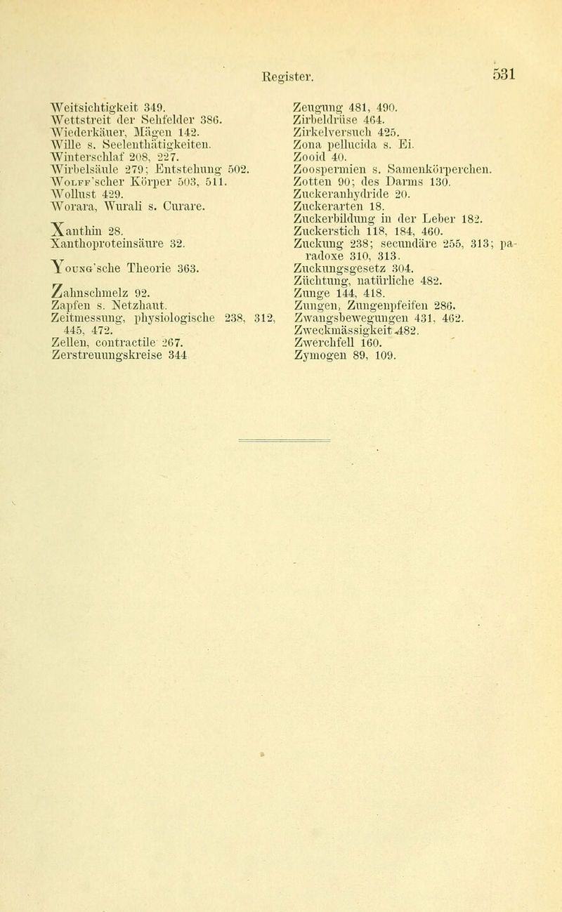 531 Weitsichtigkeit 349. Wettstreit der Sehfelder 386. Wiederkäuer, Mägen 142. Wille s. Seelenthatigkeiten. Winterschlaf 208, 227. Wirbelsäule 279; Entstehung 502. WoLFF'scher Körper 503, 511. Wollust 4-29. Worara, Wurali s. Curare. Xanthin 28. Xanthoproteinsäure 32. YouNG'sche Theorie 363. Zahnschmelz 92. Zapfen s. Netzhaut. Zeitmessung, physiologische 238, 312, 445, 472. Zellen, contractüe 267. Zeugung 481, 490. Zirbeldrüse 464. Zirkelversuch 425. Zona pellucida s. Ei. Zooid 40. Zoospermien s. Samenkörperchen. Zotten 90; des Darms 130. Zuckeranhydiide 20. Zuckerarten 18. Zuckerbihhiug in der Leber 182. Zuckerstich 118, 184, 460. Zuckung 238; secundäre 255, 313; pa- radoxe 310, 313. Zuckungsgesetz 304. Züchtung, natürliche 482. Zunge 144, 418. Zungen, Zungenpfeifen 286. Zwangsbewegungen 431, 462. Zweckmässigkeit ^482. Zwerchfell 160.