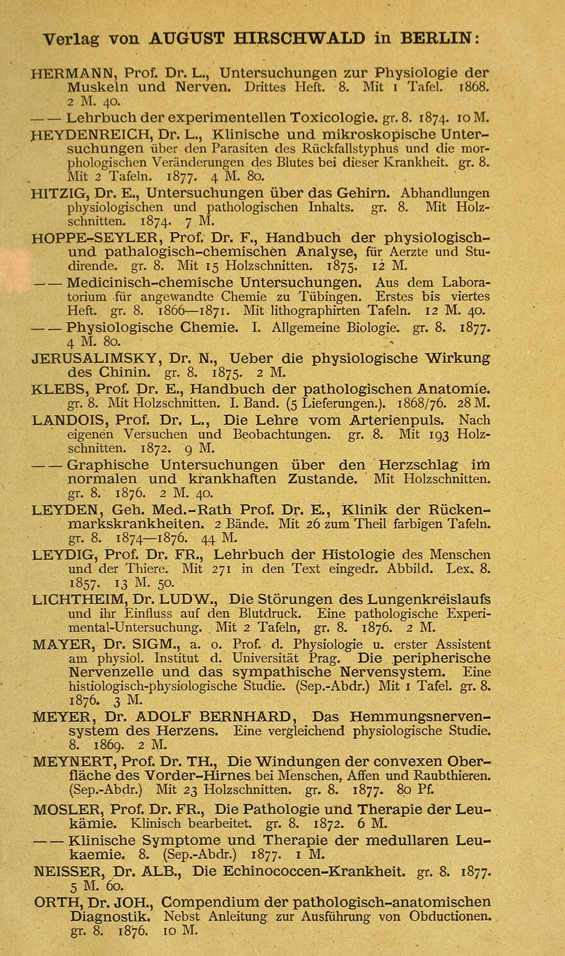 HERMANN, Prof. Dr. L., Untersuchungen zur Physiologie der Muskeln und Nerven. Drittes Heft. 8. Mit i Tafel. 1868. 2 M. 40. Lehrbuch der experimentellen Toxicologie. gr. 8. 1874. 10 M. HEYDENREICH, Dr. L., Klinische und mikroskopische Unter- suchungen über den Parasiten des Rückfallstyphus und die mor- phologischen Veränderungen des Blutes bei dieser Krankheit, gr. 8. Mit 2 Tafeln. 1877. 4 M- 8o- HITZIG, Dr. E., Untersuchungen über das Gehirn. Abhandlungen physiologischen und pathologischen Inhalts, gr. 8. Mit Holz- schnitten. 1874. 7 M. HOPPE-SEYLER, Prof. Dr. F., Handbuch der physiologisch- und pathalogisch-chemischen Analyse, für Aerzte und Stu- dirende. gr. 8. Mit 15 Holzschnitten. 1875. 12 M. — — Medicinisch-chemische Untersuchungen. Aus dem Labora- torium für angewandte Chemie zu Tübingen. Erstes bis viertes Heft. gr. 8. 1866—1871. Mit lithographirten Tafeln. 12 M. 40. Physiologische Chemie. I. Allgemeine Biologie, gr. 8. 1877. 4 M. 80. JERUSALIMSKY, Dr. N., Ueber die physiologische Wirkung des Chinin, gr. 8. 1875. 2 M. KLEBS, Prof. Dr. E., Handbuch der pathologischen Anatomie. gr. 8. Mit Holzschnitten. I. Band. (5 Lieferungen.). 1868/76. 28 M. LANDOIS, Prof. Dr. L., Die Lehre vom Arterienpuls. Nach eigenen Versuchen und Beobachtungen, gr. 8. Mit 193 Holz- schnitten. 1872. 9 M. Graphische Untersuchungen über den Herzschlag im normalen und krankhaften Zustande. Mit Holzschnitten, gr. 8. 1876. 2 M. 40. LEYDEN, Geh. Med.-Rath Prof. Dr. E., Klinik der Rücken- markskrankheiten. 2 Bände. Mit 26 zum Theil farbigen Tafeln, gr. 8. 1874—1876. 44 M LEYDIG, Prof. Dr. FR., Lehrbuch der Histologie des Menschen und der Thiere. Mit 271 in den Text eingedr. Abbild. Lex* 8. 1857. 13 M. 50. LICHTHEIM, Dr. LUDW., Die Störungen des Lungenkreislaufs und ihr Einfiuss auf den Blutdruck. Eine pathologische Experi- mental-Untersuchung. . Mit 2 Tafeln, gr. 8. 1876. 2 M. MAYER, Dr. SIGM., a. o. Prof. d. Physiologie u. erster Assistent am physiol. Institut d. Universität Prag. Die peripherische Nervenzelle und das sympathische Nervensystem. Eine histiologisch-physiologische Studie. (Sep.-Abdr.) Mit 1 Tafel, gr. 8. 1876. 3 M. MEYER, Dr. ADOLF BERNHARD, Das Hemmungsnerven- system des Herzens. Eine vergleichend physiologische Studie. 8. 1869. 2 M. MEYNERT, Prof. Dr. TH., Die Windungen der convexen Ober- fläche des Yorder-Hirnes bei Menschen, Affen und Raubthieren. (Sep.-Abdr.) Mit 23 Holzschnitten, gr. 8. 1877. 80 Pf. MOSLER, Prof. Dr. FR., Die Pathologie und Therapie der Leu- kämie. Klinisch bearbeitet, gr. 8. 1872. 6 M. Klinische Symptome und Therapie der medullären Leu- kaemie. 8. (Sep.-Abdr.) 1877. 1 M. NEISSER, Dr. ALB., Die Echinococcen-Krankheit. gr. 8. 1877. 5 M. 60. ORTH, Dr. JOH., Compendium der pathologisch-anatomischen Diagnostik. Nebst Anleitung zur Ausführung von Obductionem gr. 8. 1876. 10 M.
