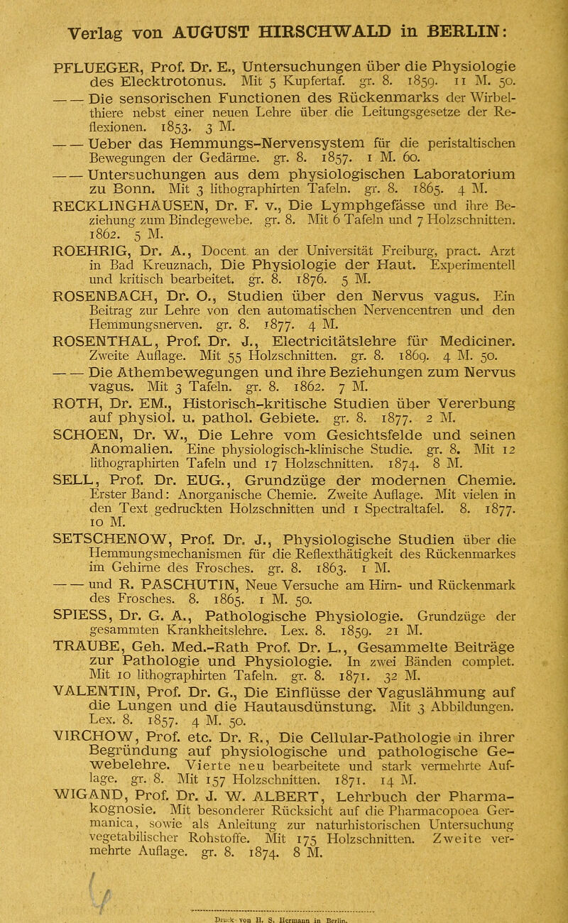 PFLUEGER, Prof. Dr. E., Untersuchungen über die Physiologie des Elecktrotonus. Mit 5 Kupfertaf. gr. 8. 185g. 11 M. 50. Die sensorischen Functionen des Rückenmarks der Wirbel- thiere nebst einer neuen Lehre über die Leitungsgesetze der Re- flexionen. 1853. 3 M. Ueber das Hemmungs-Nervensystem für die peristaltischen Bewegungen der Gedärme, gr. 8. 1857. 1 M. 60. Untersuchungen aus dem physiologischen Laboratorium zu Bonn. Mit 3 lithographirten Tafeln, gr. 8. 1865. 4 M. RECKLINGHAUSEN, Dr. F. v., Die Lymphgefässe und ihre Be- ziehung zum Bindegewebe, gr. 8. Mit 6 Tafeln und 7 Holzschnitten. 1862. 5 M. ROEHRIG, Dr. A., Docent an der Universität Freiburg, pract. Arzt in Bad Kreuznach, Die Physiologie der Haut. Experimentell und kritisch bearbeitet, gr. 8. 1876. 5 M. ROSENBACH, Dr. O., Studien über den Nervus vagus. Ein Beitrag zur Lehre von den automatischen Nervencentren und den Hemmungsnerven, gr. 8. 1877. 4 M. ROSENTHAL, Prof. Dr. J., Electricitätslehre für Mediciner. Zweite Auflage. Mit 55 Holzschnitten, gr. 8. 186g. 4 M. 50. Die Athembewegungen und ihre Beziehungen zum Nervus vagus. Mit 3 Tafeln, gr. 8. 1862. 7 M. ROTH, Dr. EM., Historisch-kritische Studien über Vererbung auf physiol. u. pathol. Gebiete, gr. 8. 1877. 2 M. SCHOEN, Dr. W., Die Lehre vom Gesichtsfelde und seinen Anomalien. Eine physiologisch-klinische Studie, gr. 8. Mit 12 lithographirten Tafeln und 17 Holzschnitten. 1874. 8 M. SELL, Prof. Dr. EUG., Grundzüge der modernen Chemie. Erster Band: Anorganische Chemie. Zweite Auflage. Mit vielen in den Text gedruckten Holzschnitten und 1 Spectraltafel. 8. 1877. 10 M. SETSCHENOW, Prof. Dr. J., Physiologische Studien über die Hemmungsmechanismen für die Reflexthätigkeit des Rückenmarkes im Gehirne des Frosches, gr. 8. 1863. 1 M. und R. PASCHUTIN, Neue Versuche am Hirn- und Rückenmark des Frosches. 8. 1865. 1 M. 50. SPIESS, Dr. G. A., Pathologische Physiologie. Grundzüge der gesammten Krankheitslehre. Lex. 8. 185g. 21 M. TRAUBE, Geh. Med.-Rath Prof. Dr. L., Gesammelte Beiträge zur Pathologie und Physiologie. In zwei Bänden complet. Mit 10 lithographirten Tafeln, gr. 8. 1871. 52 M. VALENTIN, Prof. Dr. G., Die Einflüsse der Vaguslähmung auf die Lungen und die Hautausdünstung. Mit 3 Abbildungen. Lex. 8. 1857. 4 M. 50. VIRCHOW, Prof. etc. Dr. R., Die Cellular-Pathologie in ihrer Begründung auf physiologische und pathologische Ge- webelehre. Vierte neu bearbeitete und stark vermehrte Auf- lage, gr. 8. Mit 157 Holzschnitten. 1871. 14 M. WIGAND, Prof. Dr. J. W. ALBERT, Lehrbuch der Pharma- kognosie. Mit besonderer Rücksicht auf die Pharmacopoea Ger- manica, sowie als Anleitung zur naturhistorischen Untersuchung vegetabilischer Rohstoffe. Mit 175 Holzschnitten. Zweite ver- mehrte Auflage, gr. 8. 1874. 8 M. DriKk von H. S. Hermann in Berlir