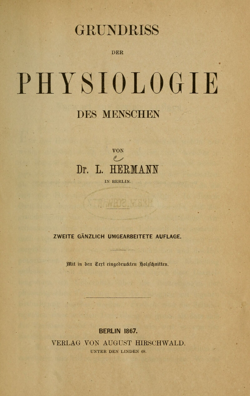 GRUNDRISS DER PHYSIOLOGIE DES MENSCHEN VON 0 v Dr. L HERKAM IN BERLIN. ZWEITE GANZLICH UMGEARBEITETE AUFLAGE. $tlit in ben Stejrt eingerückten ^oljfthnitten. BERLIN 1867. VERLAG VON AUGUST HIRSCHWALD. UNTER DEN LINDEN 68.