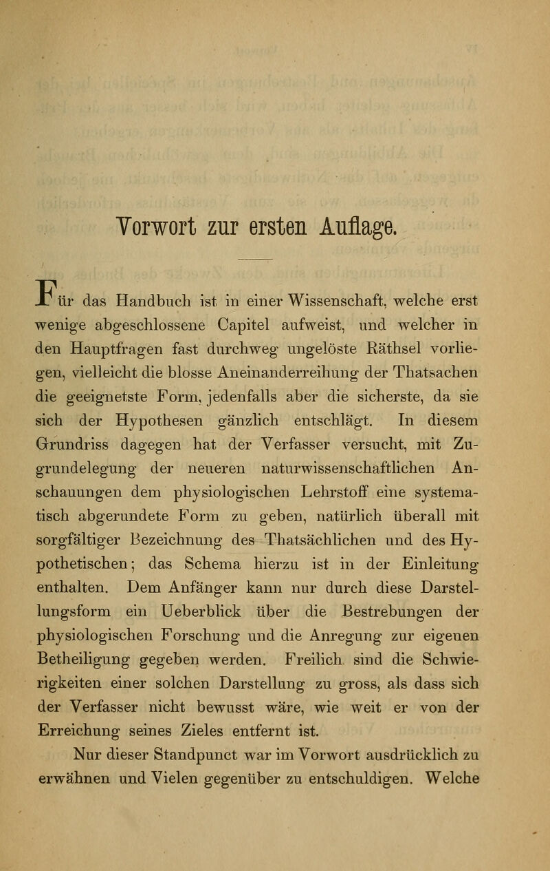 Vorwort zur ersten Auflage. JT ür das Handbuch ist in einer Wissenschaft, welche erst wenige abgeschlossene Capitel aufweist, und welcher in den Hauptfragen fast durchweg ungelöste Räthsel vorlie- gen, vielleicht die blosse Aneinanderreihung der Thatsachen die geeignetste Form, jedenfalls aber die sicherste, da sie sich der Hypothesen gänzlich entschlägt. In diesem Grundriss dagegen hat der Verfasser versucht, mit Zu- grundelegung der neueren naturwissenschaftlichen An- schauungen dem physiologischen Lehrstoff eine systema- tisch abgerundete Form zu geben, natürlich überall mit sorgfältiger Bezeichnung des Thatsächlichen und des Hy- pothetischen; das Schema hierzu ist in der Einleitung enthalten. Dem Anfänger kann nur durch diese Darstel- lungsform ein Ueberblick über die Bestrebungen der physiologischen Forschung und die Anregung zur eigenen Betheiligung gegeben werden. Freilich, sind die Schwie- rigkeiten einer solchen Darstellung zu gross, als dass sich der Verfasser nicht bewusst wäre, wie weit er von der Erreichung seines Zieles entfernt ist. Nur dieser Standpunct war im Vorwort ausdrücklich zu erwähnen und Vielen gegenüber zu entschuldigen. Welche