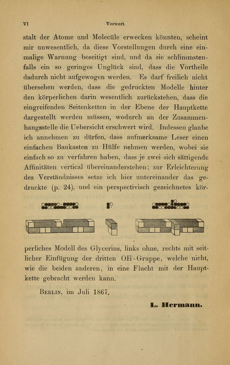 stalt der Atome und Molecüle erwecken könnten, scheint mir unwesentlich, da diese Vorstellungen durch eine ein- malige Warnung beseitigt sind, und da sie schlimmsten- falls ein so geringes Unglück sind, dass die Vortheile dadurch nicht aufgewogen werden. Es darf freilich nicht übersehen werden, dass die gedruckten Modelle hinter den körperlichen darin wesentlich zurückstehen, dass die eingreifenden Seitenketten in der Ebene der Hauptkette dargestellt werden müssen, wodurch an der Zusammen- hangsstelle die Uebersicht erschwert wird. Indessen glaube ich annehmen zu dürfen, dass aufmerksame Leser einen einfachen Baukasten zu Hülfe nehmen werden, wobei sie einfach so zu verfahren haben, dass je zwei sich sättigende Affinitäten vertical übereinanderstehen; zur Erleichterung des Verständnisses setze ich hier untereinander das ge- druckte (p. 24), und ein perspectivisch gezeichnetes kör- perliches Modell des Glycerins, links ohne, rechts mit seit- licher Einfügung der dritten OH-Gruppe, welche nicht, wie die beiden anderen, in eine Flucht mit der Haupt- kette gebracht werden kann. Berlin, im Juli 1867. IL. Hermann.
