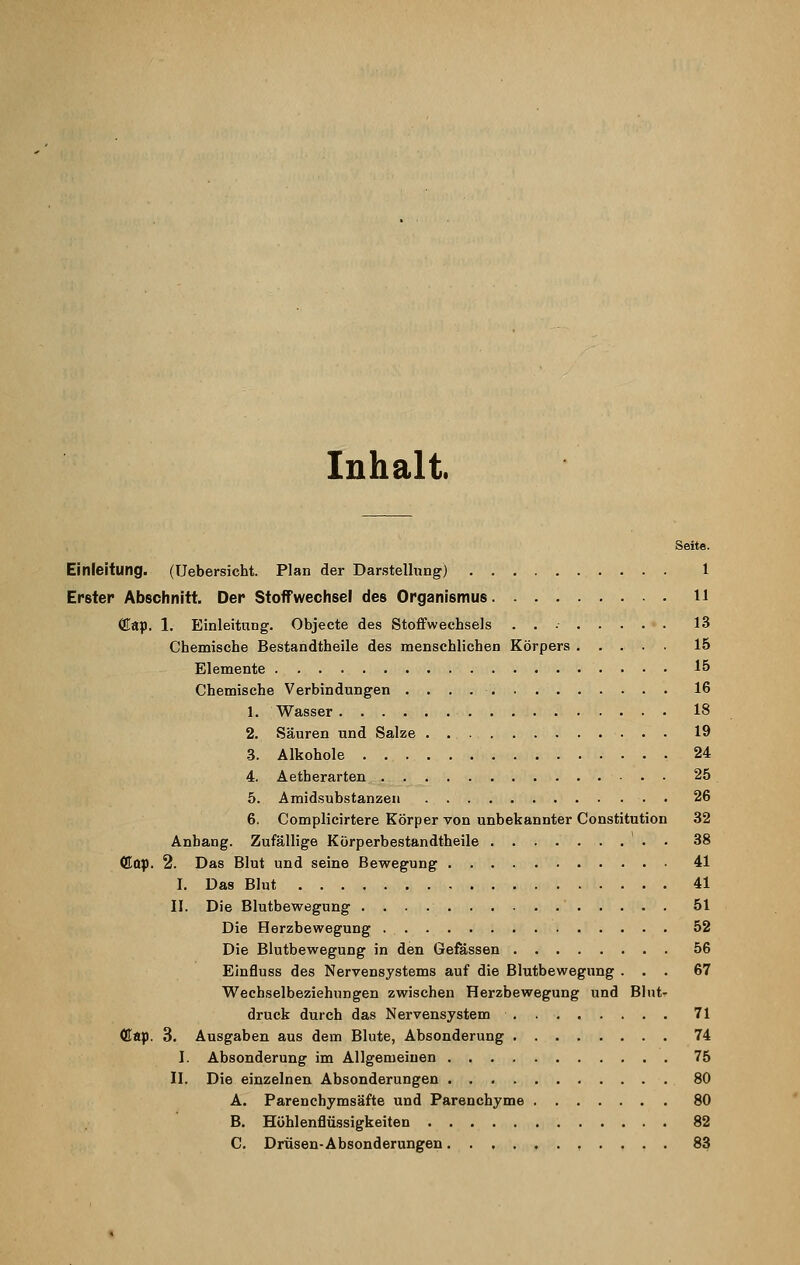 Inhalt. Seite. Einleitung. (Uebersicht. Plan der Darstellung) 1 Erster Abschnitt. Der Stoffwechsel des Organismus 11 ffiap. 1. Einleitung. Objecte des Stoffwechsels 13 Chemische Bestandtheile des menschlichen Körpers 15 Elemente 15 Chemische Verbindungen 16 1. Wasser 18 2. Säuren und Salze 19 3. Alkohole 24 4. Aetherarten 25 5. Amidsubstanzen 26 6. Complicirtere Körper von unbekannter Constitution 32 Anhang. Zufällige Körperbestandtheile 38 <Eap. 2. Das Blut und seine Bewegung 41 I. Das Blut 41 II. Die Blutbewegung 51 Die Herzbewegung 52 Die Blutbewegung in den Gefässen 56 Einfluss des Nervensystems auf die Blutbewegung ... 67 Wechselbeziehungen zwischen Herzbewegung und Blut- druck durch das Nervensystem . 71 (Kap. 3. Ausgaben aus dem Blute, Absonderung 74 I. Absonderung im Allgemeinen 75 II. Die einzelnen Absonderungen 80 A. Parenchymsäfte und Parenchyme 80 B. Höhlenflüssigkeiten 82 C. Drüsen-Absonderungen 83