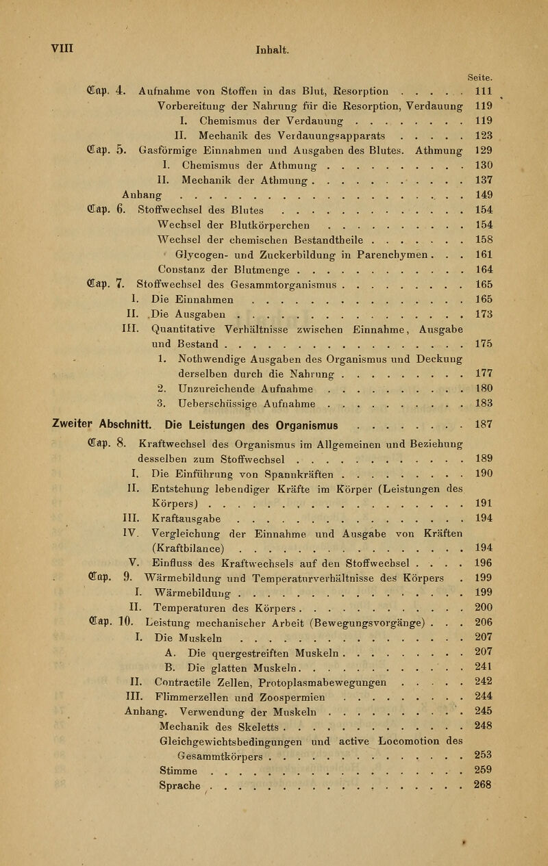 Qtttp. 4. Aufnahme von Stoffen in das Blut, Resorption . . . ... 111 Vorbereitung der Nahrung für die Resorption, Verdauung 119 I. Chemismus der Verdauung 119 II. Mechanik des Verdauungsapparats 123 fflap. 5. Gasförmige Einnahmen und Ausgaben des Blutes. Athmung 129 I. Chemismus der Athmung 130 II. Mechanik der Athmung 137 Anhang . . 149 fflap. 6. Stoffwechsel des Blutes 154 Wechsel der Blutkörperchen 154 Wechsel der ehemischen Bestandtheile 158 ■ Glycogen- und Zuckerbildung in Parenchymen. . . 161 Constanz der Blutmenge 164 <Eap. 7. Stoffwechsel des Gesammtorganismus 165 1. Die Einnahmen . 165 II. .Die Ausgaben 173 III. Quantitative Verhältnisse zwischen Einnahme, Ausgabe und Bestand 175 1. Nothwendige Ausgaben des Organismus und Deckung derselben durch die Nahrung 177 2. Unzureichende Aufnahme 180 3. Ueberschüssige Aufnahme 183 Zweiter Abschnitt. Die Leistungen des Organismus 187 ffiap. 8. Kraftwechsel des Organismus im Allgemeinen und Beziehung desselben zum Stoffwechsel 189 I. Die Einführung von Spannkräften 190 II. Entstehung lebendiger Kräfte im Körper (Leistungen des Körpers) 191 III. Kraftausgabe 194 IV. Vergleichung der Einnahme und Ausgabe von Kräften (Kraftbilance) 194 V. Einfluss des Kraftwechsels auf den Stoffwechsel .... 196 (Eap. 9. Wärmebildung und Temperaturverhältnisse des Körpers . 199 I. Wärmebildung 199 II. Temperaturen des Körpers 200 <Eap. 10. Leistung mechanischer Arbeit (Bewegungsvorgänge) . . . 206 I. Die Muskeln 207 A. Die quergestreiften Muskeln 207 B. Die glatten Muskeln . . 241 II. Contractile Zellen, Protoplasmabewegungen 242 III. Flimmerzellen und Zoospermien 244 Anhang. Verwendung der Muskeln • • 245 Mechanik des Skeletts 248 Gleichgewichtsbedingungen und active Locomotion des Gesammtkörpers 253 Stimme 259 Sprache . ? 268