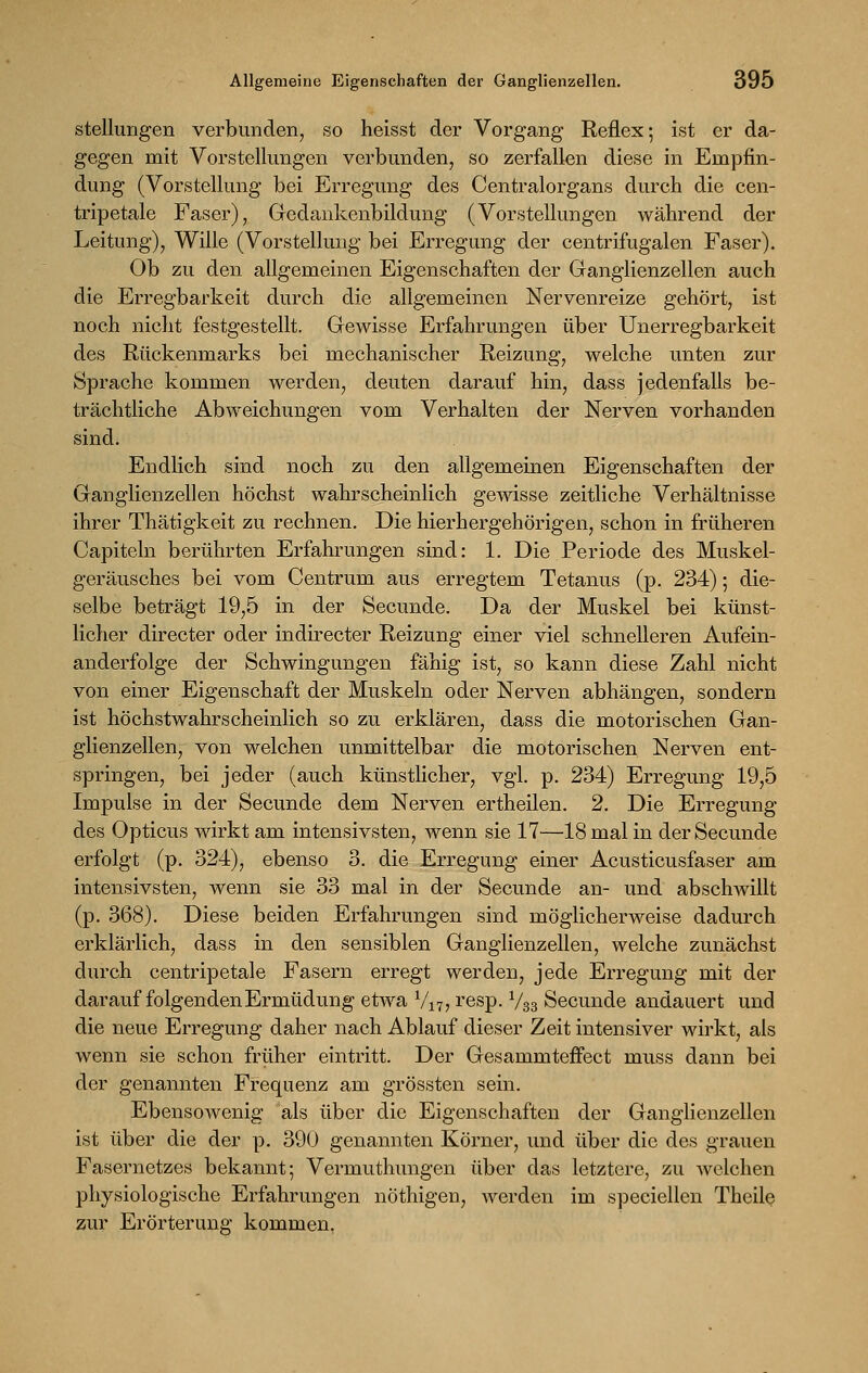 Stellungen verbunden, so heisst der Vorgang Reflex; ist er da- gegen mit Vorstellungen verbunden, so zerfallen diese in Empfin- dung (Vorstellung bei Erregung des Centralorgans durch die cen- tripetale Faser), Gedankenbildung (Vorstellungen während der Leitung), Wille (Vorstellung bei Erregung der centrifugalen Faser). Ob zu den allgemeinen Eigenschaften der Ganglienzellen auch die Erregbarkeit durch die allgemeinen Nervenreize gehört, ist noch nicht festgestellt. Gewisse Erfahrungen über Unerregbarkeit des Rückenmarks bei mechanischer Reizung, welche unten zur Sprache kommen werden, deuten darauf hin, dass jedenfalls be- trächtliche Abweichungen vom Verhalten der Nerven vorhanden sind. Endlich sind noch zu den allgemeinen Eigenschaften der Ganglienzellen höchst wahrscheinlich gewisse zeitliche Verhältnisse ihrer Thätigkeit zu rechnen. Die hierhergehörigen, schon in früheren Capiteln berührten Erfahrungen sind: 1. Die Periode des Muskel- geräusches bei vom Centrum aus erregtem Tetanus (p. 234); die- selbe beträgt 19,5 in der Secunde. Da der Muskel bei künst- licher directer oder indirecter Reizung einer viel schnelleren Aufein- anderfolge der Schwingungen fähig ist, so kann diese Zahl nicht von einer Eigenschaft der Muskeln oder Nerven abhängen, sondern ist höchstwahrscheinlich so zu erklären, dass die motorischen Gan- glienzellen, von welchen unmittelbar die motorischen Nerven ent- springen, bei jeder (auch künstlicher, vgl. p. 234) Erregung 19,5 Impulse in der Secunde dem Nerven ertheilen. 2. Die Erregung des Opticus wirkt am intensivsten, wenn sie 17—18 mal in der Secunde erfolgt (p. 324), ebenso 3. die Erregung einer Acusticusfaser am intensivsten, wenn sie 33 mal in der Secunde an- und abschwillt (p. 368). Diese beiden Erfahrungen sind möglicherweise dadurch erklärlich, dass in den sensiblen Ganglienzellen, welche zunächst durch centripetale Fasern erregt werden, jede Erregung mit der darauf folgenden Ermüdung etwa V17, resp. V33 Secunde andauert und die neue Erregung daher nach Ablauf dieser Zeit intensiver wirkt, als wenn sie schon früher eintritt. Der GesammtefFect muss dann bei der genannten Frequenz am grössten sein. Ebensowenig als über die Eigenschaften der Ganglienzellen ist über die der p. 390 genannten Körner, und über die des grauen Fasernetzes bekannt; Vermuthungen über das letztere, zu welchen physiologische Erfahrungen nöthigen, werden im speciellen Theile zur Erörterung kommen,