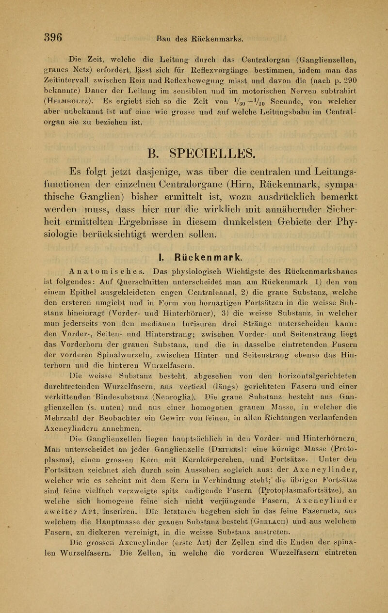ö96 Bau des Rückenmarks. Die Zeit, welche die Leitung durch das Centralorgan (Ganglienzellen, graues Netz) erfordert, lässt sich für Reflexvorgänge bestimmen, indem man das Zeitintervall zwischen Reiz und Reflexbewegung misst und davon die (nach p. 290 bekannte) Dauer der Leitung im sensiblen und im motorischen Nerven subtrahirt (Helmholtz). Es ergiebt sich so die Zeit von V3o~Vio Secunde, von welcher aber unbekannt ist auf eine wie grosse und auf welche Leituugsbabn im Central- organ sie zu beziehen ist. B. SPECIELLES. Es folgt jetzt dasjenige, was über die centralen und Leitungs- functionen der einzelnen Centralorgane (Hirn, Rückenmark, sympa- thische Ganglien) bisher ermittelt ist, wozu ausdrücklich bemerkt werden muss, dass hier nur die wirklich mit annähernder Sicher- heit ermittelten Ergebnisse in diesem dunkelsten Gebiete der Phy- siologie berücksichtigt werden sollen. I. Rückenmark. Anatomisches. Das physiologisch Wichtigste des Rückenmarksbaues ist folgendes: Auf Querschnitten unterscheidet man am Rückenmark 1) den von einem Epithel ausgekleideten engen Centralcanal, 2) die graue Substanz, welche den ersteren umgiebt und in Form von hornartigen Fortsätzen in die weisse Sub- stanz hineinragt (Vorder- und Hinterhörner), 3) die weisse Substanz, in welcher man jederseits von den medianen Incisuren drei Stränge unterscheiden kann: den Vorder-, Seiten- und Hinterstraug; zwischen Vorder- und Seitenstrang liegt das Vorderhorn der grauen Substanz, und die in dasselbe eintretenden Fasern der vorderen Spinalwurzeln, zwischen Hinter- und Seitenstraug ebenso das Hiu- terhorn und die hinteren Wurzelfasern. Die weisse Substanz besteht, abgesehen von den horizontalgerichteten durchtretenden Wurzelfasern, aus vertical (längs) gerichteten Fasern und einer verkittenden'Bindesubstanz (Neuroglia). Die graue Substanz besteht aus Gan- glienzellen (s. unten) und aus einer homogenen grauen Masse, in welcher die Mehrzahl der Beobachter ein Gewirr von feinen, in allen Richtungen verlaufenden Axencylindern annehmen. Die. Ganglienzellen liegen hauptsächlich in den Vorder- und Hinterhörnern. Man unterscheidet an jeder Ganglienzelle (Deiters): eine körnige Masse (Proto- plasma), einen grossen Kern mit Kernkörperchen, und Fortsätze. Unter den Fortsätzen zeichnet sich durch sein Aussehen sogleich aus: der Axencylinder, welcher wie es scheint mit dem Kern in Verbindung steht; die übrigen Fortsätze sind feine vielfach verzweigte spitz endigende Fasern (Protoplasmafortsätze), an welche sich homogene feine sich nicht verjüngende Fasern, Axencylinder zweiter Art. inseriren. Die letzteren begeben sich in das feine Fasernefz, aus welchem die Hauptmasse der grauen Substanz besteht (Gerlach) und ans welchem Fasern, zu dickeren vereinigt, in die weisse Substanz austreten. Die grossen Axencylinder (erste Art) der Zellen sind die Enden der spina- len Wurzelfasern. Die Zellen, in welche die vorderen Wurzelfasern eintreten