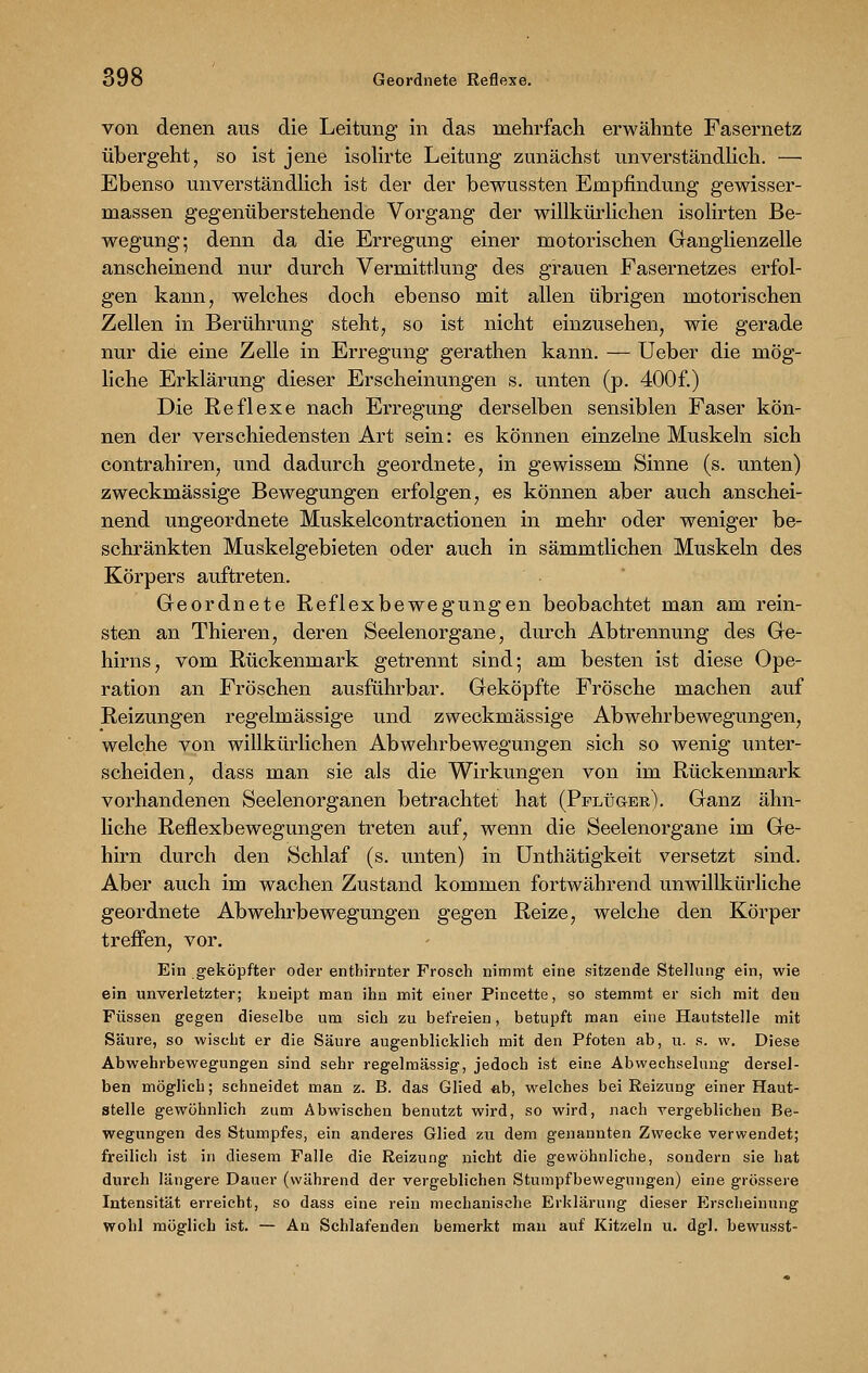von denen aus die Leitung in das mehrfach erwähnte Fasernetz übergeht, so ist jene isolirte Leitung zunächst unverständlich. — Ebenso unverständlich ist der der bewussten Empfindung gewisser- massen gegenüberstehende Vorgang der willkürlichen isolirten Be- wegung; denn da die Erregung einer motorischen Ganglienzelle anscheinend nur durch Vermittlung des grauen Fasernetzes erfol- gen kann, welches doch ebenso mit allen übrigen motorischen Zellen in Berührung steht, so ist nicht einzusehen, wie gerade nur die eine Zelle in Erregung gerathen kann. — Ueber die mög- liche Erklärung dieser Erscheinungen s. unten (p. 400f.) Die Reflexe nach Erregung derselben sensiblen Faser kön- nen der verschiedensten Art sein: es können einzelne Muskeln sich contrahiren, und dadurch geordnete, in gewissem Sinne (s. unten) zweckmässige Bewegungen erfolgen, es können aber auch anschei- nend ungeordnete Muskelcontractionen in mehr oder weniger be- schränkten Muskelgebieten oder auch in sämmtlichen Muskeln des Körpers auftreten. Geordnete Reflexbewegungen beobachtet man am rein- sten an Thieren, deren Seelenorgane, durch Abtrennung des Ge- hirns, vom Rückenmark getrennt sind; am besten ist diese Ope- ration an Fröschen ausführbar. Geköpfte Frösche machen auf Reizungen regelmässige und zweckmässige Abwehrbewegungen, welche von willkürlichen Abwehrbewegungen sich so wenig unter- scheiden, dass man sie als die Wirkungen von im Rückenmark vorhandenen Seelenorganen betrachtet hat (Pflüger). Ganz ähn- liche Reflexbewegungen treten auf, wenn die Seelenorgane im Ge- hirn durch den Schlaf (s. unten) in Unthätigkeit versetzt sind. Aber auch im wachen Zustand kommen fortwährend unwillkürliche geordnete Abwehrbewegungen gegen Reize, welche den Körper treffen, vor. Ein geköpfter oder enthirnter Frosch nimmt eine sitzende Stellung ein, wie ein unverletzter; kneipt man ihn mit einer Pincette, so stemmt er sieh mit den Füssen gegen dieselbe um sich zu befreien, betupft man eine Hautstelle mit Säure, so wischt er die Säure augenblicklich mit den Pfoten ab, u. s. w. Diese Abwehrbewegungen sind sehr regelmässig, jedoch ist eine Abwechselung dersel- ben möglich; schneidet man z. B. das Glied ab, welches bei Reizung einer Haut- stelle gewöhnlich zum Abwischen benutzt wird, so wird, nach vergeblichen Be- wegungen des Stumpfes, ein anderes Glied zu dem genannten Zwecke verwendet; freilich ist in diesem Falle die Reizung nicht die gewöhnliche, sondern sie hat durch längere Dauer (während der vergeblichen Stumpfbewegungen) eine grössere Intensität erreicht, so dass eine rein mechanische Erklärung dieser Erscheinung wohl möglich ist. — An Schlafenden bemerkt man auf Kitzeln u. dgl. bewusst-
