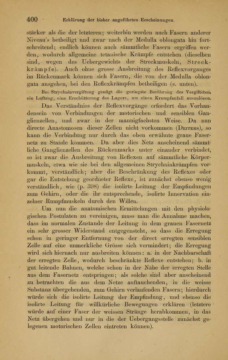 stärker als die der letzteren; weiterhin werden auch Fasern anderer Niveau's betheiligt und zwar nach der Medulla oblongata hin fort- schreitend; endlich können auch säninitliche Fasern ergriffen wer- den, wodurch allgemeine tetanische Krämpfe entstehen (dieselben sind, wegen des Uebergewichts der Streckmuskeln, S treck- krämpfe). Auch ohne grosse Ausbreitung des Reflexvorganges im Rückenmark können sich Fasern, die von der Medulla oblon- gata ausgehen, bei den Reflexkrämpfen betheiligen (s. unten). Bei Strychninvergiftnng genügt die geringste Berührung des Vergifteten, ein Luftzug, eine Erschütterung des Lagers, um einen Krampfanfall auszulösen. Das Verständniss der Reflexvorgänge erfordert das Vorhan- densein von Verbindungen der motorischen und sensiblen Gan- glienzellen, und zwar in der mannigfachsten Weise. Da nun directe Anastomosen dieser Zellen nicht vorkommen (Deiters), so kann die Verbindung nur durch das oben erwähnte graue Fäser- netz zu Stande kommen. Da aber dies Netz anscheinend sämmt- liche Ganglienzellen des Rückenmarks unter einander verbindet, so ist zwar die Ausbreitung von Reflexen auf sämmtliche Körper- muskeln, etwa wie sie bei den allgemeinen Strychninkränipfen vor- kommt, verständlich; aber die Beschränkung des Reflexes oder gar die Entstehung geordneter Reflexe, ist zunächst ebenso wenig- verständlich, wie (p. 398) die isolirte Leitung der Empfindungen zum Gehirn, oder die ihr entsprechende, isolirte Innervation ein- zelner Rumpfmuskeln durch den Willen. Um nun die anatomischen Ermittelungen mit den physiolo- gischen Postulaten zu vereinigen, muss man die Annahme machen, dass im normalen Zustande der Leitung in dem grauen Fasernetz ein sehr grosser Widerstand entgegensteht, so dass die Erregung schon in geringer Entfernung von der direct erregten sensiblen Zelle auf eine unmerkliche Grösse sich vermindert; die Erregung wird sich hiernach nur ausbreiten können: a. in der Nachbarschaft der erregten Zelle, wodurch beschränkte Reflexe entstehen; b. in gut leitende Bahnen, welche schon in der Nähe der erregten Stelle aus dem Fasernetz entspringen; als solche sind aber anscheinend zu betrachten die aus dem Netze auftauchenden, in die weisse Substanz übergehenden, zum Gehirn verlaufenden Fasern; hierdurch würde sich die isolirte Leitung der Empfindung, und ebenso die isolirte Leitung für willkürliche Bewegungen erklären (letztere würde auf einer Faser der weissen Stränge herabkommen, in das Netz übergehen und nur in die der Uebergangsstelle zunächst ge- legenen motorischen Zellen eintreten können).