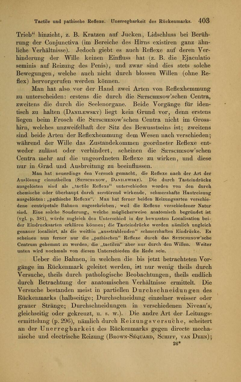 Trieb hinzieht, z. B. Kratzen auf Jucken, Lidschluss bei Berüh- rung der Conjunctiva (im Bereiche des Hirns existiren ganz ähn- liche Verhältnisse). Jedoch giebt es auch Reflexe auf deren Ver- hinderung der Wille keinen Einfluss hat (z. B. die Ejaculatio seminis auf Reizung des Penis), und zwar sind dies stets solche Bewegungen, welche auch nicht durch blossen Willen (ohne Re- flex) hervorgerufen werden können. Man hat also vor der Hand zwei Arten von Reflexhemmung zu unterscheiden: erstens die durch die SETSCHENOw'.schen Centra, zweitens die durch die Seelenorgane. Beide Vorgänge für iden- tisch zu halten (Danilewsky) liegt kein Grund vor, denn erstens liegen beim Frosch die Setschenow'sehen Centra nicht im Gross- hirn, welches unzweifelhaft der Sitz des Bewusstseins ist; zweitens sind beide Arten der Reflexhemmung dem Wesen nach verschieden; während der Wille das Zustandekommen geordneter Reflexe ent- weder zulässt oder verhindert, scheinen die Setschenow'sehen Centra mehr auf die ungeordneten Reflexe zu wirken, und diese nur in Grad und Ausbreitung zu beeinflussen. Man hat neuerdings den Versuch gemacht, die Reflexe nach der Art der Auslösung einzuteilen (Setschenow, Danilewsky). Die durch Tasteindrücke ausgelösten sind als „tactile Reflexe unterschieden worden von den durch chemische oder überhaupt durch zerstörend wirkende, schmerzhafte Hautreizung ausgelösten: „pathische Reflexe. Man hat ferner beiden Reizungsarten verschie- dene centripetale Bahnen zugeschrieben, weil die Reflexe verschiedener Natur sind. Eine solche Sonderung, welche möglicherweise anatomisch begründet ist (vgl. p. 381), würde zugleich den Unterschied in der bewussten Localisation bei- der Eindrucksarten erklären können; die Tasteindrücke werden nämlich ungleich genauer localisirt, als die weithin „ausstrahlenden schmerzhaften Eindrücke. Es scheinen nun ferner nur die „pathischen Reflexe durch das Sp.TSCHENOw'sche Centrum gehemmt zu werden, die „tactilen aber nur durch den Willen. Weiter unten wird nochmals von diesen Unterschieden die Rede sein. Ueber die Bahnen, in welchen die bis jetzt betrachteten Vor- gänge im Rückenmark geleitet werden, ist nur wenig theils durch Versuche, theils durch pathologische Beobachtungen, theils endlich durch Betrachtung der anatomischen Verhältnisse ermittelt. Die Versuche bestanden meist in partiellen Durchschneidungen des Rückenmarks (halbseitige; Durchschneidung einzelner weisser oder grauer Stränge; Durchschneidungen in verschiedenen Niveau's, gleichseitig oder gekreuzt, u. s. w.). Die andre Art der Leitungs- ermittelung (p. 296), nämlich durch Reizungsversuche, scheitert an der Unerregbarkeit des Rückenmarks gegen directe mecha- nische und electrische Reizung (Brown-Sequard, Schipp, van Deen) ; 26*