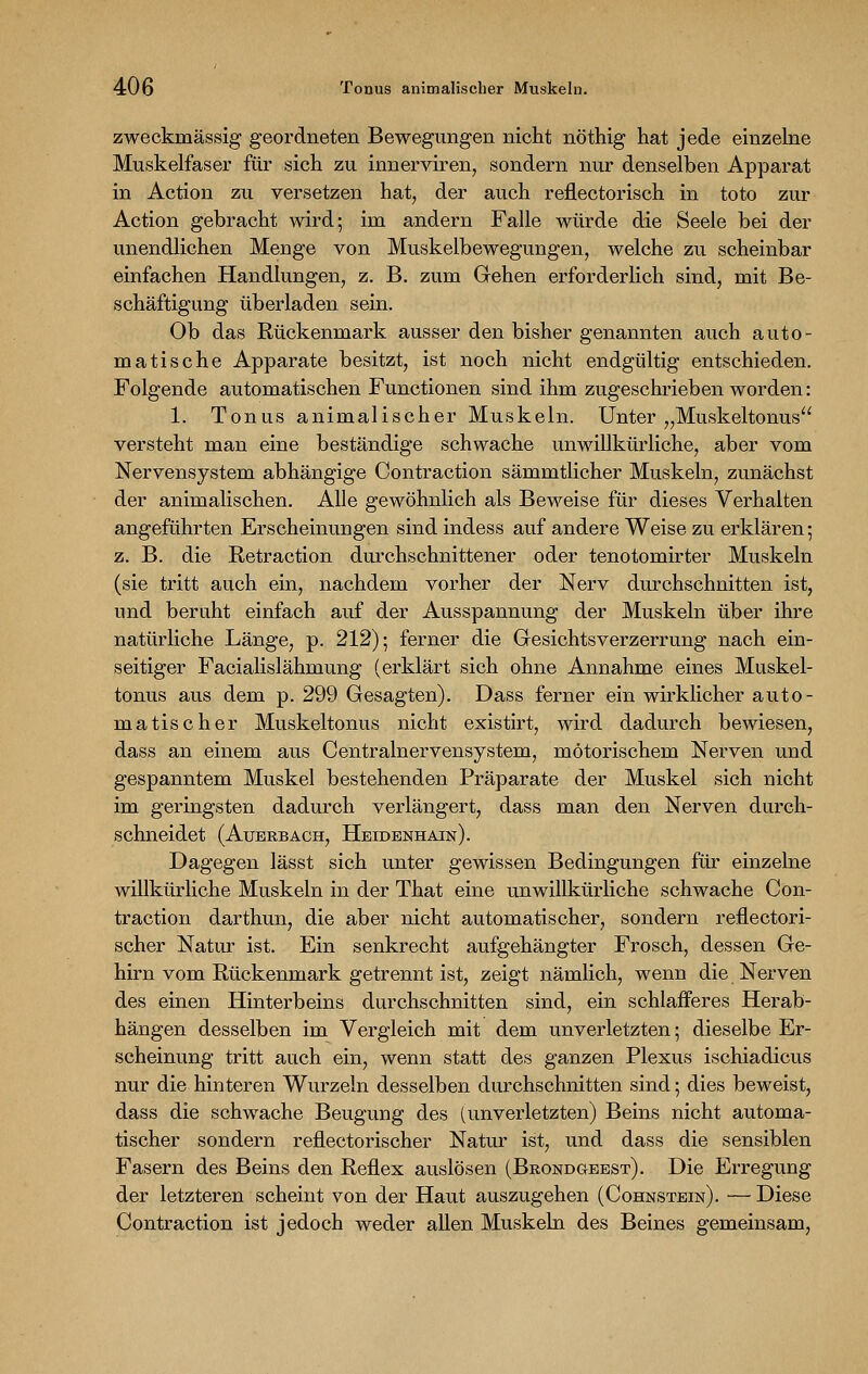 zweckmässig geordneten Bewegungen nicht nöthig hat jede einzelne Muskelfaser für sich zu innerviren, sondern nur denselben Apparat in Action zu versetzen hat, der auch renectorisch in toto zur Action gebracht wird; im andern Falle würde die Seele bei der unendlichen Menge von Muskelbewegungen, welche zu scheinbar einfachen Handlungen, z. B. zum Gehen erforderlich sind, mit Be- schäftigung überladen sein. Ob das Rückenmark ausser den bisher genannten auch auto- matische Apparate besitzt, ist noch nicht endgültig entschieden. Folgende automatischen Functionen sind ihm zugeschrieben worden: 1. Tonus animalischer Muskeln. Unter „Muskeltonus versteht man eine beständige schwache unwillkürliche, aber vom Nervensystem abhängige Contraction sämmtlicher Muskeln, zunächst der animalischen. Alle gewöhnlich als Beweise für dieses Verhalten angeführten Erscheinungen sind indess auf andere Weise zu erklären; z. B. die Retraction durchschnittener oder tenotomirter Muskeln (sie tritt auch ein, nachdem vorher der Nerv durchschnitten ist, und beruht einfach auf der Ausspannung der Muskeln über ihre natürliche Länge, p. 212); ferner die Gesichtsverzerrung nach ein- seitiger Facialislähmung (erklärt sich ohne Annahme eines Muskel- tonus aus dem p. 299 Gesagten). Dass ferner ein wirklicher auto- matischer Muskeltonus nicht existirt, wird dadurch bewiesen, dass an einem aus Centralnervensystem, motorischem Nerven und gespanntem Muskel bestehenden Präparate der Muskel sich nicht im geringsten dadurch verlängert, dass man den Nerven durch- schneidet (Auerbach, Heidenhain). Dagegen lässt sich unter gewissen Bedingungen für einzelne willkürliche Muskeln in der That eine unwillkürliche schwache Con- traction darthun, die aber nicht automatischer, sondern reflectori- scher Natur ist. Ein senkrecht aufgehängter Frosch, dessen Ge- hirn vom Rückenmark getrennt ist, zeigt nämlich, wenn die Nerven des einen Hinterbeins durchschnitten sind, ein schlafferes Herab- hängen desselben im Vergleich mit dem unverletzten; dieselbe Er- scheinung tritt auch ein, wenn statt des ganzen Plexus ischiadicus nur die hinteren Wurzeln desselben durchschnitten sind; dies beweist, dass die schwache Beugung des (unverletzten) Beins nicht automa- tischer sondern reflectorischer Natur ist, und dass die sensiblen Fasern des Beins den Reflex auslösen (Brondgeest). Die Erregung der letzteren scheint von der Haut auszugehen (Cohnstein). — Diese Contraction ist jedoch weder allen Muskeln des Beines gemeinsam,
