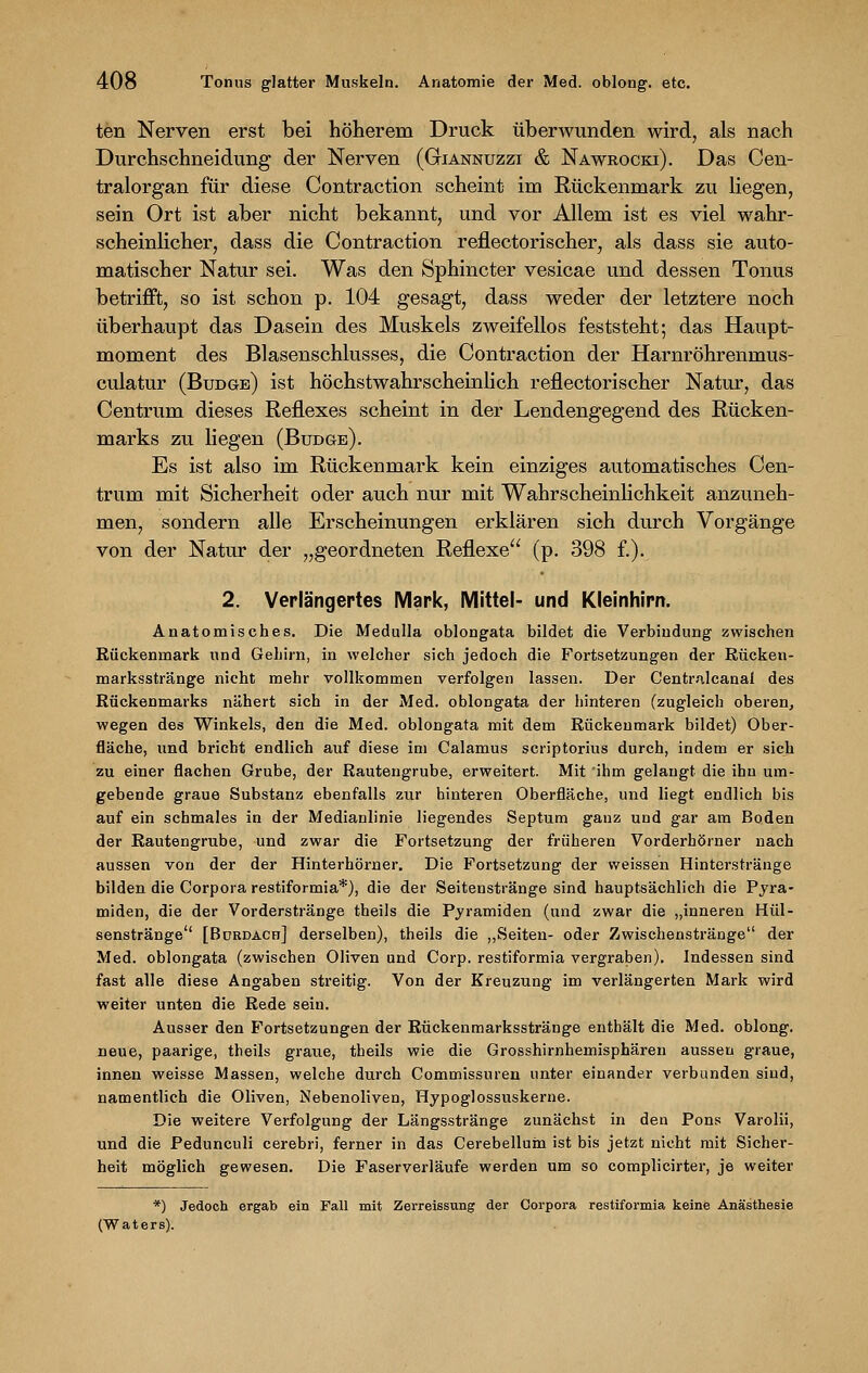 ten Nerven erst bei höherem Druck überwunden wird, als nach Durchschneidung der Nerven (Giannuzzi & Nawrocki). Das Cen- tralorgan für diese Contraction scheint im Rückenmark zu liegen, sein Ort ist aber nicht bekannt, und vor Allem ist es viel wahr- scheinlicher, dass die Contraction reflectorischer, als dass sie auto- matischer Natur sei. Was den Sphincter vesicae und dessen Tonus betrifft, so ist schon p. 104 gesagt, dass weder der letztere noch überhaupt das Dasein des Muskels zweifellos feststeht; das Haupt- moment des Blasenschlusses, die Contraction der Harnröhrenmus- culatur (Btjdge) ist höchstwahrscheinlich reflectorischer Natur, das Centrum dieses Reflexes scheint in der Lendengegend des Rücken- marks zu liegen (Budge). Es ist also im Rückenmark kein einziges automatisches Cen- trum mit Sicherheit oder auch nur mit Wahrscheinlichkeit anzuneh- men, sondern alle Erscheinungen erklären sich durch Vorgänge von der Natur der „geordneten Reflexe (p. 398 f.). 2. Verlängertes Mark, Mittel- und Kleinhirn. Anatomisches. Die Medulla oblongata bildet die Verbindung zwischen Rückenmark und Gehirn, in welcher sich jedoch die Fortsetzungen der Rücken- marksstränge nicht mehr vollkommen verfolgen lassen. Der Centrnlcanai des Rückenmarks nähert sich in der Med. oblongata der hinteren (zugleich oberen, wegen des Winkels, den die Med. oblongata mit dem Rückenmark bildet) Ober- fläche, und bricht endlich auf diese im Calamus scriptorius durch, indem er sich zu einer flachen Grube, der Rautengrube, erweitert. Mit ihm gelaugt die ihn um- gebende graue Substanz ebenfalls zur hinteren Oberfläche, und liegt endlich bis auf ein schmales in der Medianlinie liegendes Septum ganz und gar am Boden der Rautengrube, und zwar die Fortsetzung der früheren Vorderhörner nach aussen von der der Hinterhörner. Die Fortsetzung der weissen Hinterstränge bilden die Corpora restiformia*), die der Seitenstränge sind hauptsächlich die Pyra- miden, die der Vorderstränge theils die Pyramiden (und zwar die „inneren Hül- senstränge [Bdrdach] derselben), theils die „Seiten- oder Zwischenstränge der Med. oblongata (zwischen Oliven und Corp. restiformia vergraben). Indessen sind fast alle diese Angaben streitig. Von der Kreuzung im verlängerten Mark wird weiter unten die Rede sein. Ausser den Fortsetzungen der Rückenmarksstränge enthält die Med. oblong, neue, paarige, theils graue, theils wie die Grosshirnhemisphären aussen graue, innen weisse Massen, welche durch Commissuren unter einander verbunden sind, namentlich die Oliven, Nebenoliven, Hypoglossuskerne. Die weitere Verfolgung der Längsstränge zunächst in den Pons Varolii, und die Pedunculi cerebri, ferner in das Cerebelluin ist bis jetzt nicht mit Sicher- heit möglich gewesen. Die Faserverläufe werden um so complicirter, je weiter *) Jedoch ergab ein Fall mit Zerreissung der Corpora restiformia keine Anästhesie (Waters).