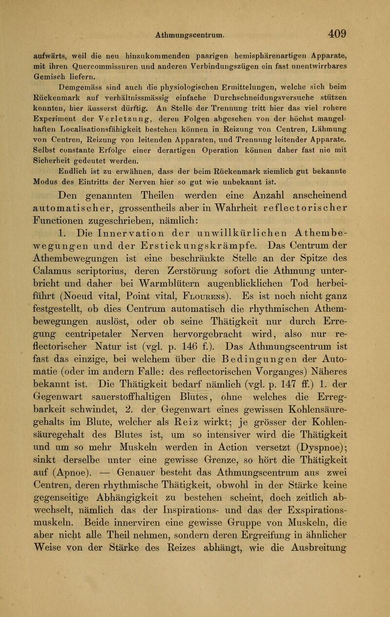 aufwärts, weil die neu hinzukommenden paarigen hemisphärenartigen Apparate, mit ihren Quercommissuren und anderen Verbindungszügen ein fast unentwirrbares Gemisch liefern. Demgemäss sind auch die physiologischen Ermittelungen, welche sich beim Rückenmark auf verhältnissmässig einfache Durchschneidungsversuche stützen konnten, hier äusserst dürftig. An Stelle der Trennung tritt hier das viel rohere Experiment der Verletzung, deren Folgen abgesehen von der höchst mangel- haften Localisationsfähigkeit bestehen können in Reizung von Centren, Lähmung von Centren, Reizung von leitenden Apparaten, und Trennung leitender Apparate. Selbst constante Erfolge einer derartigen Operation können daher fast nie mit Sicherheit gedeutet werden. Endlich ist zu erwähnen, dass der beim Rückenmark ziemlich gut bekannte Modus des Eintritts der Nerven hier so gut wie unbekannt ist. Den genannten Theilen werden eine Anzahl anscheinend automatischer, grossentheils aber in Wahrheit reflectorischer Functionen zugeschrieben, nämlich: 1. Die Innervation der unwillkürlichen Athembe- wegungen und der Erstickungskrämpfe. Das Centrum der Athembewegungen ist eine beschränkte Stelle an der Spitze des Calamus scriptorius, deren Zerstörung sofort die Athmung unter- bricht und daher bei Warmblütern augenblicklichen Tod herbei- führt (Noeud vital, Point vital, Flourens). Es ist noch nicht ganz festgestellt, ob dies Centrum automatisch die rhythmischen Athem- bewegungen auslöst, oder ob seine Thätigkeit nur durch Erre- gung centripetaler Nerven hervorgebracht wird, also nur re- flectorischer Natur ist (vgl. p. 146 f.). Das Athmungscentrum ist fast das einzige, bei welchem über die Bedingungen der Auto- matie (oder im andern Falle: des reflectorischen Vorganges) Näheres bekannt ist. Die Thätigkeit bedarf nämlich (vgl. p. 147 ff.) 1. der Gegenwart sauerstoffhaltigen Blutes, ohne welches die Erreg- barkeit schwindet, 2. der Gegenwart eines gewissen Kohlensäure- gehalts im Blute, welcher als Reiz wirkt; je grösser der Kohlen- säuregehalt des Blutes ist, um so intensiver wird die Thätigkeit und um so mehr Muskeln werden in Action versetzt (Dyspnoe); sinkt derselbe unter eine gewisse Grenze, so hört die Thätigkeit auf (Apnoe). — Genauer besteht das Athmungscentrum aus zwei Centren, deren rhythmische Thätigkeit, obwohl in der Stärke keine gegenseitige Abhängigkeit zu bestehen scheint, doch zeitlich ab- wechselt, nämlich das der Inspirations- und das der Exspirations- muskeln. Beide innerviren eine gewisse Gruppe von Muskeln, die aber nicht alle Theil nehmen, sondern deren Ergreifung in ähnlicher Weise von der Stärke des Reizes abhängt, wie die Ausbreitung