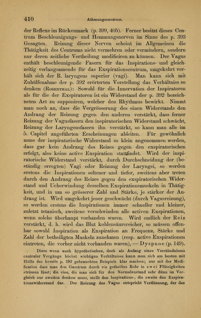 4:10 Athmungscentrum. der Reflexe im Rückenmark (p. 399, 405). Ferner besitzt dieses Cen- trum Beschleunigungs- und Hemmungsnerven im Sinne des p. 393 Gesagten. Reizung dieser Nerven scheint im Allgemeinen die Thätigkeit des Centrums nicht vermehren oder vermindern, sondern nur deren zeitliche Vertheilung modificiren zu können. Der Vagus enthält beschleunigende Fasern für das Inspirations- und gleich- zeitig verlangsamende für das Exspirationscentrum, umgekehrt ver- hält sich der R. laryngeus superior (vagi). Man kann sich mit Zuhülfenahme der p. 392 erörterten Vorstellung das Verhältniss so denken (Rosenthal): Sowohl für die Innervation der Inspiratoren als für die der Exspiratoren ist ein Widerstand der p. 392 bezeich- neten Art zu supponiren, welcher den Rhythmus bewirkt. Nimmt man noch an, dass die Vergrösserung des einen Widerstands den Andrang der Reizung gegen den anderen verstärkt, dass ferner Reizung der Vagusfasern den inspiratorischen Widerstand schwächt, Reizung der Laryngeusfasern ihn verstärkt, so kann man alle im 5. Capitel angeführten Erscheinungen ableiten. Für gewöhnlich muss der inspiratorische Widerstand so klein angenommen werden, dass gar kein Andrang des Reizes gegen den exspiratorischen erfolgt, also keine active Exspiration stattfindet. Wird der inspi- ratorische Widerstand verstärkt, durch Durchschneidung der (be- ständig erregten) Vagi oder Reizung der Laryngei, so werden erstens die Inspirationen seltener und tiefer, zweitens aber treten durch den Andrang des Reizes gegen den exspiratorischen Wider- stand und Ueberwindung desselben Exspirationsmuskeln in Thätig- keit, und in um so grösserer Zahl und Stärke, je stärker der An- drang ist. Wird umgekehrt jener geschwächt (durch Vagusreizung), so werden erstens die Inspirationen immer schneller und kleiner, zuletzt tetanisch, zweitens verschwinden alle activen Exspirationen, wenn solche überhaupt vorhanden waren. Wird endlich der Reiz verstärkt, d. h. wird das Blut kohlensäurereicher, so müssen offen- bar sowohl Inspiration als Exspiration an Frequenz, Stärke und Zahl der betheiligten Muskeln zunehmen (resp. active Exspirationen eintreten, die vorher nicht vorhanden waren), —Dyspnoe (p. 149). Diese wenn auch hypothetischen, doch als Anfang eines Verständnisses centraler Vorgänge höchst wichtigen Verhältnisse kann man sich am besten mit Hülfe des bereits p. 392 gebrauchten Beispiels klar machen; nur mit der Modi- fication dass man den Gasstrom durch ein getheiltes Rohr in zwei Flüssigkeiten strömen lässt; die eine, die man sich für den Normalzustand sehr dünn im Ver- gleich zur zweiten denken muss, stellt den Inspirations-, die zweite den Exspira- tionswiderstand dar. Der Reizung des Vagus entspricht Verdünnung, der des