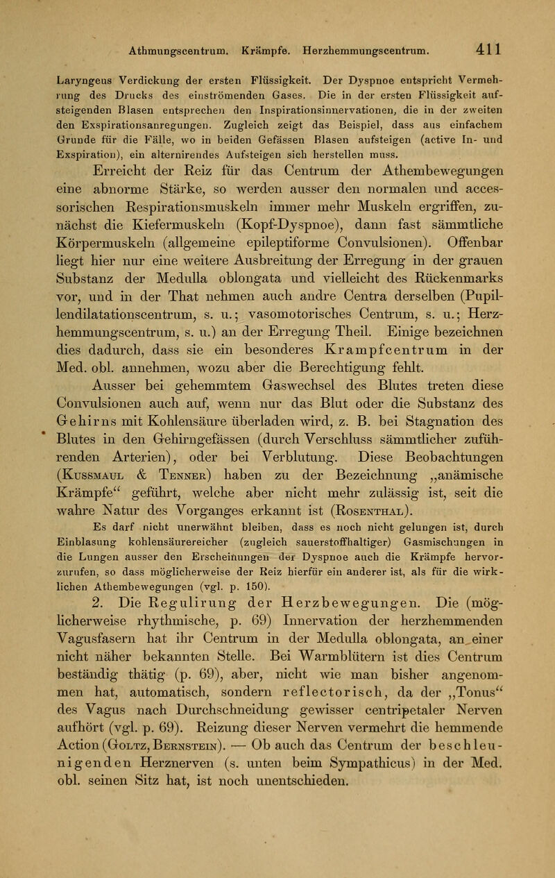 Laryngeus Verdickung der ersten Flüssigkeit. Der Dyspnoe entspricht Vermeh- rung des Drucks des einströmenden Gases. Die in der ersten Flüssigkeit auf- steigenden Blasen entsprechen den Inspirationsinnervationen, die in der zweiten den Exspirationsanregungen. Zugleich zeigt das Beispiel, dass aus einfachem Grunde für die Fälle, wo in beiden Gefässen Rlasen aufsteigen (active In- und Exspiration), ein alternirendes Aufsteigen sich herstellen muss. Erreicht der Reiz für das Centrum der Atheinbewegungen eine abnorme Stärke, so werden ausser den normalen und acces- sorischen Respirationsmuskeln immer mehr Muskeln ergriffen, zu- nächst die Kiefermuskeln (Kopf-Dyspnoe), dann fast sämmtliche Körpermuskeln (allgemeine epileptiforme Convulsionen). Offenbar liegt hier nur eine weitere Ausbreitung der Erregung in der grauen Substanz der Medulla oblongata und vielleicht des Rückenmarks vor, und in der That nehmen auch andre Centra derselben (Pupil- lendilatationscentrum, s. u.5 vasomotorisches Centrum, s. vi.; Herz- hemmungscentrum, s. u.) an der Erregung Theil. Einige bezeichnen dies dadurch, dass sie ein besonderes Krampfcentrum in der Med. obl. annehmen, wozu aber die Berechtigung fehlt. Ausser bei gehemmtem Gaswechsel des Blutes treten diese Convulsionen auch auf, wenn nur das Blut oder die Substanz des Gehirns mit Kohlensäure überladen wird, z. B. bei Stagnation des Blutes in den Gehirngefässen (durch Verschluss sämmthcher zufüh- renden Arterien), oder bei Verblutung. Diese Beobachtungen (Kussmaul & Tenner) haben zu der Bezeichnung „anämische Krämpfe geführt, welche aber nicht mehr zulässig ist, seit die wahre Natur des Vorganges erkannt ist (Rosenthal). Es darf nicht unerwähnt bleiben, dass es noch nicht gelungen ist, durch Einblasung kohlensäurereicher (zugleich sauerstoffhaltiger) Gasmischungen in die Lungen ausser den Erscheinungen der Dyspnoe auch die Krämpfe hervor- zurufen, so dass möglicherweise der Reiz hierfür ein anderer ist, als für die wirk- lichen Athembewegungen (vgl. p. 150). 2. Die Regulirung der Herzbewegungen. Die (mög- licherweise rhythmische, p. 69) Innervation der herzhemmenden Vagusfasern hat ihr Centrum in der Medulla oblongata, an einer nicht näher bekannten Stelle. Bei Warmblütern ist dies Centrum beständig thätig (p. 69), aber, nicht wie man bisher angenom- men hat, automatisch, sondern reflectorisch, da der „Tonus des Vagus nach Durchschneidung gewisser centripetaler Nerven aufhört (vgl. p. 69). Reizung dieser Nerven vermehrt die hemmende Action(Goltz,Bernstein). — Ob auch das Centrum der beschleu- nigenden Herznerven (s. unten beim Sympathicus) in der Med. obl. seinen Sitz hat, ist noch unentschieden.