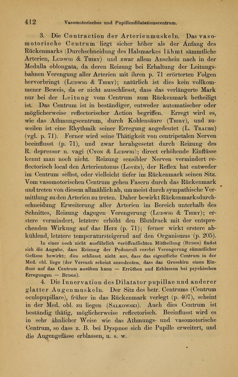 3. Die Contraction der Arterienmuskeln. Das vaso- motorische Centrum liegt sicher höher als der Anfang des Rückenmarks (Durchschneidung des Halsmarkes lähmt sämmtliche Arterien, Ludwig & Thiry) und zwar allem Anschein nach in der Medulla oblongata, da deren Reizung bei Erhaltung der Leitungs- bahnen Verengung aller Arterien mit ihren p. 71 erörterten Folgen hervorbringt (Ludwig & Thiry); natürlich ist dies kein vollkom- mener Beweis, da er nicht ausschliesst, dass das verlängerte Mark nur bei der Leitung vom Centrum zum Rückenmark betheiligt ist. Das Centrum ist in beständiger, entweder automatischer oder möglicherweise reflectorischer Action begriffen. Erregt wird es, wie das Athmungscentrum, durch Kohlensäure (Thiry), und zu- weilen ist eine Rhythmik seiner Erregung angedeutet (L. Traube) (vgl. p. 71). Ferner wird seine Thätigkeit von centripetalen Nerven beeinflusst (p. 71), und zwar herabgesetzt durch Reizung des R. depressor n. vagi (Cyon & Ludwig); direct erhöhende Einflüsse kennt man noch nicht. Reizung sensibler Nerven vermindert re- flectorisch local den Arterientonus (Loven), der Reflex hat entweder im Centrum selbst, oder vielleicht tiefer im Rückenmark seinen Sitz. Vom vasomotorischen Centrum gehen Fasern durch das Rückenmark und treten von diesem allmählich ab, um meist durch sympathische Ver- mittlung zu den Arterien zu treten. Daher bewirkt Rückenmarksdurch- schneidung Erweiterung aller Arterien im Bereich unterhalb des Schnittes, Reizung dagegen Verengerung (Ludwig & Thiry); er- stere vermindert, letztere erhöht den Blutdruck mit der entspre- chenden Wirkung auf das Herz (p. 71); ferner wirkt erstere ab- kühlend, letztere temperatursteigernd auf den Organismus (p. 205). In einer noch nicht ausführlich veröffentlichten Mittheilung (Büdge) findet sich die Angabe, dass Reizung der Pedunculi cerebri Verengerung sämmtlicher Gefässe bewirkt; dies schliesst nicht aus, dass das eigentliche Centrum in der Med. obl. liege (der Versuch scheint anzudeuten, dass das Grosshirn einen Ein- fluss auf das Centrum ausüben kann — Erröthen und Erblassen bei psychischen Erregungen — Budge). 4. Die Innervation des Dilatator pupillae und anderer glatter Augenmuskeln. Der Sitz des betr. Centrums (Centrum oculopupillare), früher in das Rückenmark verlegt (p. 407), scheint in der Med. obl. zu liegen (Salkowski). Auch dies Centrum ist beständig thätig, möglicherweise reflectorisch. Beeinflusst wird es in sehr ähnlicher Weise wie das Athmungs- und vasomotorische Centrum, so dass z. B. bei Dyspnoe sich die Pupille erweitert, und die Augengefässe erblassen, u. s. w.