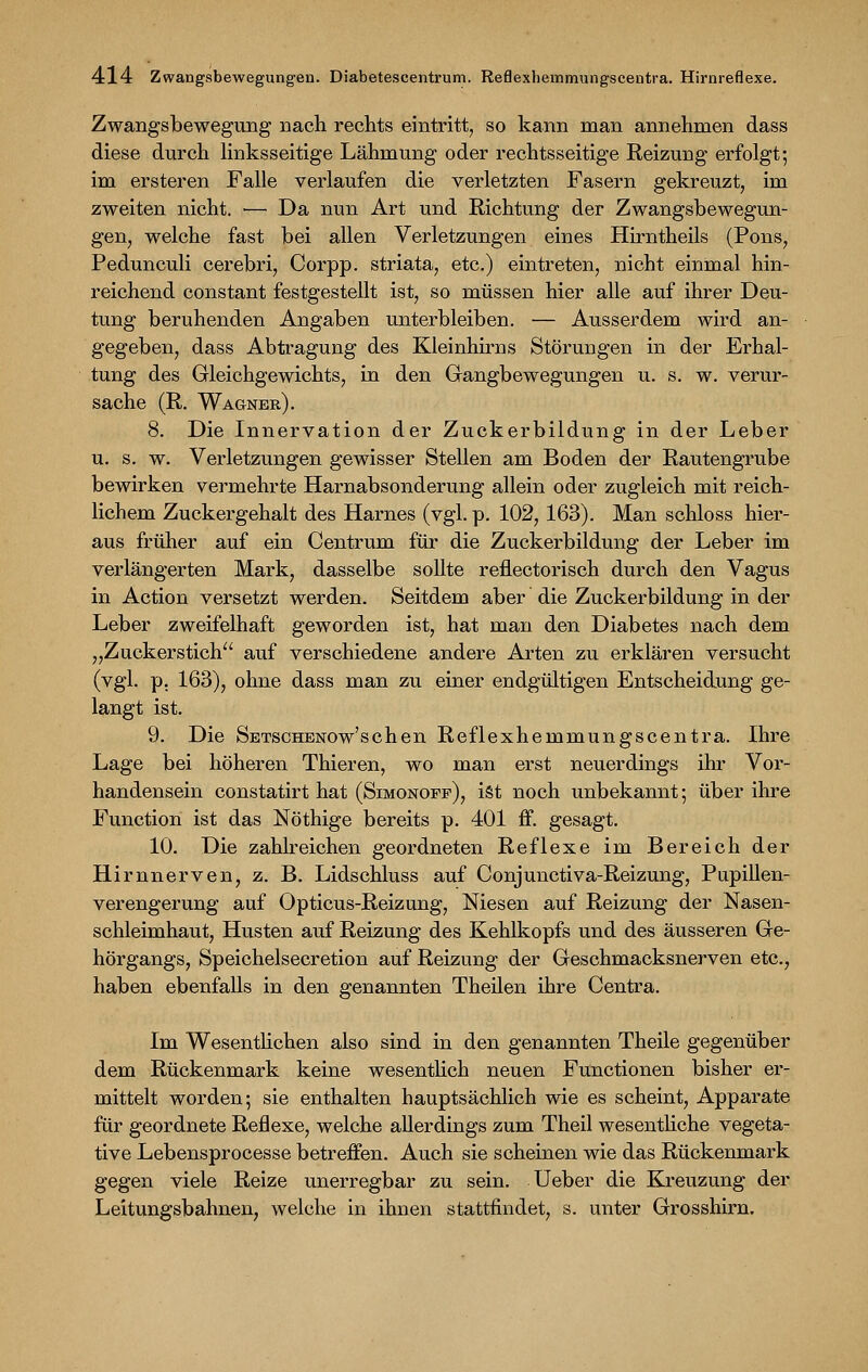 Zwangsbewegung nach rechts eintritt, so kann man annehmen dass diese durch linksseitige Lähmung oder rechtsseitige Reizung erfolgt; im ersteren Falle verlaufen die verletzten Fasern gekreuzt, im zweiten nicht. ■— Da nun Art und Richtung der Zwangsbewegun- gen, welche fast bei allen Verletzungen eines Hirntheils (Pons, Pedunculi cerebri, Corpp. striata, etc.) eintreten, nicht einmal hin- reichend constant festgestellt ist, so müssen hier alle auf ihrer Deu- tung beruhenden Angaben unterbleiben. — Ausserdem wird an- gegeben, dass Abtragung des Kleinhirns Störungen in der Erhal- tung des Gleichgewichts, in den Gangbewegungen u. s. w. verur- sache (R. Wagner). 8. Die Innervation der Zuckerbildung in der Leber u. s. w. Verletzungen gewisser Stellen am Boden der Rautengrube bewirken vermehrte Harnabsonderung allein oder zugleich mit reich- lichem Zuckergehalt des Harnes (vgl. p. 102, 163). Man schloss hier- aus früher auf ein Centrum für die Zuckerbildung der Leber im verlängerten Mark, dasselbe sollte reflectorisch durch den Vagus in Action versetzt werden. Seitdem aber die Zuckerbildung in der Leber zweifelhaft geworden ist, hat man den Diabetes nach dem „Zuckerstich auf verschiedene andere Arten zu erklären versucht (vgl. p. 163), ohne dass man zu einer endgültigen Entscheidung ge- langt ist. 9. Die SBTSCHENOw'schen Reflexhemmungscentra. Ihre Lage bei höheren Thieren, wo man erst neuerdings ihr Vor- handensein constatirt hat (Simonoff), ist noch unbekannt; über ihre Function ist das Nöthige bereits p. 401 ff. gesagt. 10. Die zahlreichen geordneten Reflexe im Bereich der Hirnnerven, z. B. Lidschluss auf Conjunctiva-Reizung, Pupillen- verengerung auf Opticus-Reizung, Niesen auf Reizung der Nasen- schleimhaut, Husten auf Reizung des Kehlkopfs und des äusseren Ge- hörgangs, Speichelsecretion auf Reizung der Geschmacksnerven etc., haben ebenfalls in den genannten Theilen ihre Centra. Im Wesentlichen also sind in den genannten Theile gegenüber dem Rückenmark keine wesentlich neuen Functionen bisher er- mittelt worden; sie enthalten hauptsächlich wie es scheint, Apparate für geordnete Reflexe, welche allerdings zum Theil wesentliche vegeta- tive Lebensprocesse betreffen. Auch sie scheinen wie das Rückenmark gegen viele Reize unerregbar zu sein. Ueber die Kreuzung der Leitungsbahnen, welche in ihnen stattfindet, s. unter Grosshirn.