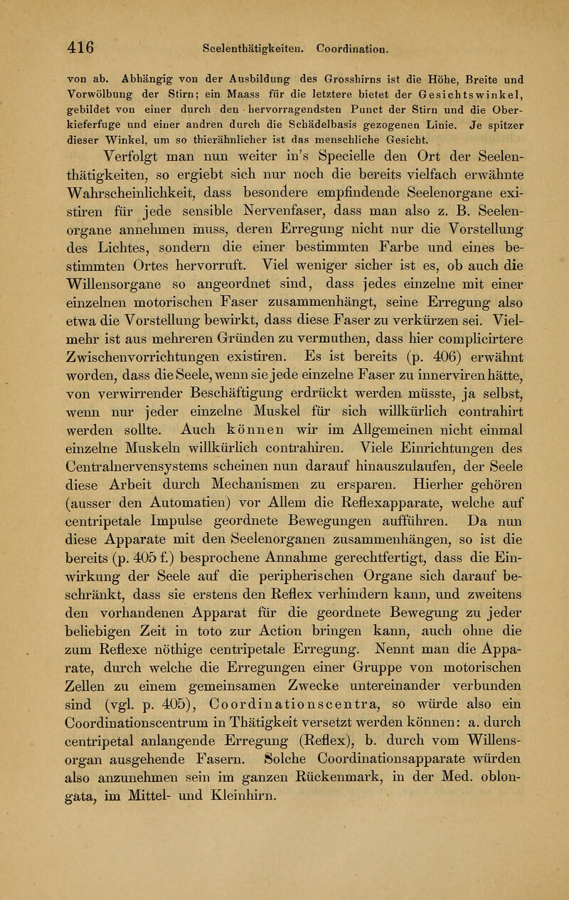 von ab. Abhängig von der Ausbildung des Grosshirns ist die Höhe, Breite und Vorwölbung der Stirn; ein Maass für die letztere bietet der Gesichtswinkel, gebildet von einer durch den hervorragendsten Punct der Stirn und die Ober- kieferfuge und einer andren durch die Schädelbasis gezogenen Linie. Je spitzer dieser Winkel, um so thierähnlicher ist das menschliche Gesiebt. Verfolgt man nun weiter in's Specielle den Ort der Seelen- thätigkeiten, so ergiebt sich nur noch die bereits vielfach erwähnte Wahrscheinlichkeit, dass besondere empfindende Seelenorgane exi- stiren für jede sensible Nervenfaser, dass man also z. B. Seelen- organe annehmen muss, deren Erregung nicht nur die Vorstellung des Lichtes, sondern die einer bestimmten Farbe und eines be- stimmten Ortes hervorruft. Viel weniger sicher ist es, ob auch die Willensorgane so angeordnet sind, dass jedes einzelne mit einer einzelnen motorischen Faser zusammenhängt, seine Erregung also etwa die Vorstellung bewirkt, dass diese Faser zu verkürzen sei. Viel- mehr ist aus mehreren Gründen zu vermuthen, dass hier complicirtere Zwischenvorrichtungen existiren. Es ist bereits (p. 406) erwähnt worden, dass die Seele, wenn sie jede einzelne Faser zu innerviren hätte, von verwirrender Beschäftigung erdrückt werden müsste, ja selbst, wenn nur jeder einzelne Muskel für sich willkürlich contrahirt werden sollte. Auch können wir im Allgemeinen nicht einmal einzelne Muskeln willkürlich contrahiren. Viele Einrichtungen des Centralnervensystems scheinen nun darauf hinauszulaufen, der Seele diese Arbeit durch Mechanismen zu ersparen. Hierher gehören (ausser den Automatien) vor Allem die Reflexapparate, welche auf centripetale Impulse geordnete Bewegungen aufführen. Da nun diese Apparate mit den Seelenorganen zusammenhängen, so ist die bereits (p. 405 f.) besprochene Annahme gerechtfertigt, dass die Ein- wirkung der Seele auf die peripherischen Organe sich darauf be- schränkt, dass sie erstens den Reflex verhindern kann, und zweitens den vorhandenen Apparat für die geordnete Bewegung zu jeder beliebigen Zeit in toto zur Action bringen kann, auch ohne die zum Reflexe nöthige centripetale Erregung. Nennt man die Appa- rate, durch welche die Erregungen einer Gruppe von motorischen Zellen zu einem gemeinsamen Zwecke untereinander verbunden sind (vgl. p. 405), Co Ordination scentra, so würde also ein Coordinationscentrum in Thätigkeit versetzt werden können: a. durch centripetal anlangende Erregung (Reflex), b. durch vom Willens- organ ausgehende Fasern. Solche Coordinationsapparate würden also anzunehmen sein im ganzen Rückenmark, in der Med. oblon- gata, im Mittel- und Kleinhirn.