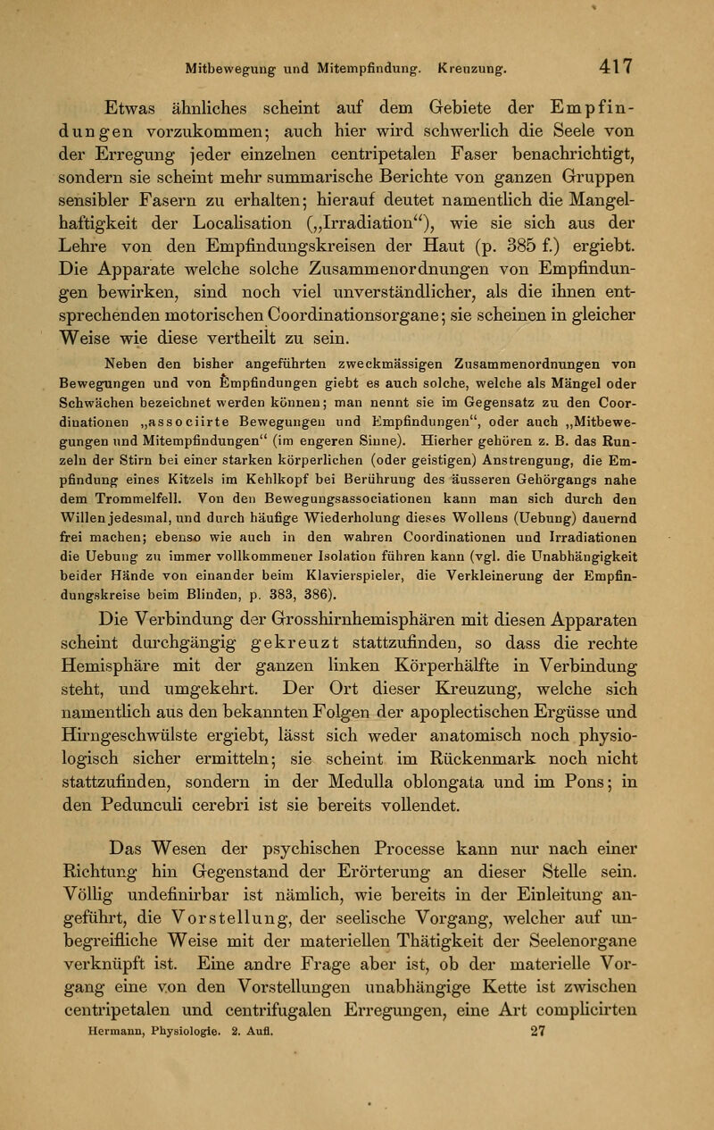 Etwas ähnliches scheint auf dem Gebiete der Empfin- dungen vorzukommen; auch hier wird schwerlich die Seele von der Erregung jeder einzelnen centripetalen Faser benachrichtigt, sondern sie scheint mehr summarische Berichte von ganzen Gruppen sensibler Fasern zu erhalten; hierauf deutet namentlich die Mangel- haftigkeit der Localisation („Irradiation), wie sie sich aus der Lehre von den Empfindungskreisen der Haut (p. 385 f.) ergiebt. Die Apparate welche solche Zusammenordnungen von Empfindun- gen bewirken, sind noch viel unverständlicher, als die ihnen ent- sprechenden motorischen Coordinationsorgane; sie scheinen in gleicher Weise wie diese vertheilt zu sein. Neben den bisher angeführten zweckmässigen Zusammenordnungen von Bewegungen und von Empfindungen giebt es auch solche, welche als Mängel oder Schwächen bezeichnet werden können; man nennt sie im Gegensatz zu den Coor- dinationen „associirte Bewegungen und Empfindungen, oder auch „Mitbewe- gungen und Mitempfindungen (im engeren Sinne). Hierher gehören z. B. das Run- zeln der Stirn bei einer starken körperlichen (oder geistigen) Anstrengung, die Em- pfindung eines Kitzels im Kehlkopf bei Berührung des äusseren Gehörgangs nahe dem Trommelfell. Von den Bewegungsassociationen kann man sich durch den Willen jedesmal, und durch häufige Wiederholung dieses Wollens (Uebung) dauernd frei machen; ebenso wie auch in den wahren Coordinationen und Irradiationen die Uebung zu immer vollkommener Isolation führen kann (vgl. die Unabhängigkeit beider Hände von einander beim Klavierspieler, die Verkleinerung der Empfin- dungskreise beim Blinden, p. 383, 386). Die Verbindung der Grosshirnhemisphären mit diesen Apparaten scheint durchgängig gekreuzt stattzufinden, so dass die rechte Hemisphäre mit der ganzen linken Körperhälfte in Verbindung steht, und umgekehrt. Der Ort dieser Kreuzung, welche sich namentlich aus den bekannten Folgen der apoplectischen Ergüsse und Hirngeschwülste ergiebt, lässt sich weder anatomisch noch physio- logisch sicher ermitteln; sie scheint im Rückenmark noch nicht stattzufinden, sondern in der Medulla oblongata und im Pons; in den Pedunculi cerebri ist sie bereits vollendet. Das Wesen der psychischen Processe kann nur nach einer Richtung hin Gegenstand der Erörterung an dieser Stelle sein. Völlig undefinirbar ist nämlich, wie bereits in der Einleitung an- geführt, die Vorstellung, der seelische Vorgang, welcher auf un- begreifliche Weise mit der materiellen Thätigkeit der Seelenorgane verknüpft ist. Eine andre Frage aber ist, ob der materielle Vor- gang eine von den Vorstellungen unabhängige Kette ist zwischen centripetalen und centrifugalen Erregungen, eine Art comphcirten Hermann, Physiologie. 2. Aufl. 27