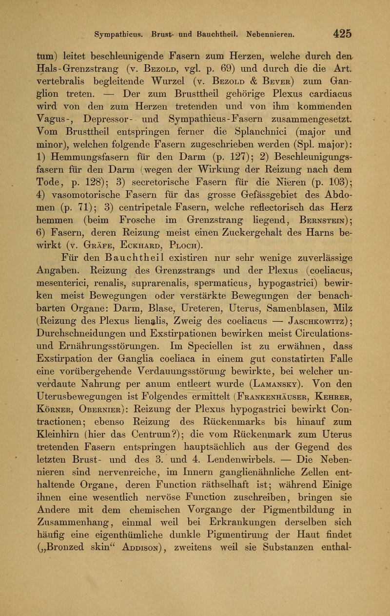 tum) leitet beschleunigende Fasern zum Herzen, welche durch den Hals - Grenzstrang (v. Bezold, vgl. p. 69) und durch die die Art. vertebralis begleitende Wurzel (v. Bezold & Bever) zum Gan- glion treten. — Der zum Brusttheil gehörige Plexus cardiacus wird von den zum Herzen tretenden und von ihm kommenden Vagus-, Depressor- und Sympathicus-Fasern zusammengesetzt. Vom Brusttheil entspringen ferner die Splanchnici (major und minor), welchen folgende Fasern zugeschrieben werden (Spl. major): 1) Hemmungsfasern für den Darm (p. 127); 2) Beschleunigungs- fasern für den Darm (wegen der Wirkung der Reizung nach dem Tode, p. 128); 3) secretorische Fasern für die Nieren (p. 103); 4) vasomotorische Fasern für das grosse Gefässgebiet des Abdo- men (p. 71); 3) centripetale Fasern, welche reflectorisch das Herz hemmen (beim Frosche im Grenzstrang liegend, Bernstein); 6) Fasern, deren Reizung meist einen Zuckergehalt des Harns be- wirkt (v. Gräfe, Eckhard, Ploch). Für den Bauchtheil existiren nur sehr wenige zuverlässige Angaben. Reizung des Grenzstrangs und der Plexus (coeliacus, mesenterici, renalis, suprarenalis, spermaticus, hypogastrici) bewir- ken meist Bewegungen oder verstärkte Bewegungen der benach- barten Organe: Darm, Blase, Ureteren, Uterus, Samenblasen, Milz (Reizung des Plexus lienalis, Zweig des coeliacus — Jaschkowitz) ; Durchschneidungen und Exstirpationen bewirken meist Circulations- und Ernährungsstörungen. Im Speciellen ist zu erwähnen, dass Exstirpation der Ganglia coeliaca in einem gut constatirten Falle eine vorübergehende Verdauungsstörung bewirkte, bei welcher un- verdaute Nahrung per anum entleert wurde (Lamansky). Von den Uterusbewegungen ist Folgendes ermittelt (Frankenhäuser, Kehrer, Körner, Obernier): Reizung der Plexus hypogastrici bewirkt Con- tractionen; ebenso Reizung des Rückenmarks bis hinauf zum Kleinhirn (hier das Centrum?); die vom Rückenmark zum Uterus tretenden Fasern entspringen hauptsächlich aus der Gegend des letzten Brust- und des 3. und 4. Lendenwirbels. — Die Neben- nieren sind nervenreiche, im Innern ganglienähnliche Zellen ent- haltende Organe, deren Function räthselhaft ist; während Einige ihnen eine wesentlich nervöse Function zuschreiben, bringen sie Andere mit dem chemischen Vorgange der Pigmentbildung in Zusammenhang, einmal weil bei Erkrankungen derselben sich häufig eine eigenthümliche dunkle Pigmentirung der Haut findet („Bronzed skin Addison), zweitens weil sie Substanzen enthal-