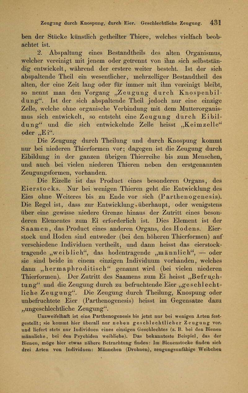 ben der Stücke künstlieh getheilter Thiere, welches vielfach beob- achtet ist. 2. Abspaltung eines Bestandtheils des alten Organismus, welcher vereinigt mit jenem oder getrennt von ihm sich selbststän- dig entwickelt, während der erstere weiter besteht. Ist der sich abspaltende Theil ein wesentlicher, mehrzelliger Bestandtheil des alten, der eine Zeit lang oder für immer mit ihm vereinigt bleibt, so nennt man den Vorgang „Zeugung durch Knospenbil- dung. Ist der sich abspaltende Theil jedoch nur eine einzige Zelle, welche ohne organische Verbindung mit dem Mutterorganis- mus sich entwickelt, so entsteht eine Zeugung durch Eibil- dung und die sich entwickelnde Zelle heisst „Keimzelle oder „Ei. Die Zeugung durch Theilung und durch Knospung kommt nur bei niederen Thierformen vor; dagegen ist die Zeugung durch Eibildung in der ganzen übrigen Thierreihe bis zum Menschen, und auch bei vielen niederen Thieren neben den erstgenannten Zeugungsformen, vorhanden. Die Eizelle ist das Product eines besonderen Organs, des Eierstocks. Nur bei wenigen Thieren geht die Entwicklung des Eies ohne Weiteres bis zu Ende vor sich (Parthenogenesis). Die Regel ist, dass zur Entwicklung »überhaupt, oder wenigstens über eine gewisse niedere Grenze hinaus der Zutritt eines beson- deren Elementes zum Ei erforderlich ist. Dies Element ist der Sa amen, das Product eines anderen Organs, des Hodens. Eier- stock und Hoden sind entweder (bei den höheren Thierformen) auf verschiedene Individuen vertheilt, und dann heisst das eierstock- tragende „weiblich, das hodentragende „männlich, — oder sie sind beide in einem einzigen Individuum vorhanden, welches dann „hermaphroditisch genannt wird (bei vielen niederen Thierformen). Der Zutritt des Saamens zum Ei heisst „Befru.ch- tung und die Zeugung durch zu befruchtende Eier „geschlecht- liche Zeugung. Die Zeugung durch Theilung, Knospung oder unbefruchtete Eier (Parthenogenesis) heisst im Gegensatze dazu „ungeschlechtliche Zeugung. Unzweifelhaft ist eine Parthenogenesis bis jetzt nur bei wenigen Arten fest- gestellt; sie kommt hier überall nur neben geschlechtlicher Zeugung vor, und liefert stets nur Individuen eines einzigen Geschlechtes (z. B. bei den Bienen männliche, bei den Psychiden weibliche). Das bekannteste Beispiel, das der Bienen, möge hier etwas nähere Betrachtung finden: Im Bienenstocke finden sich drei Arten von Individuen: Männchen (Drohnen), zeugungsunfähige Weibchen