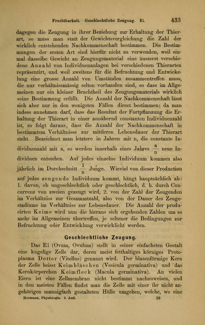 dagegen die Zeugung in ihrer Beziehung zur Erhaltung der Thier- art, so muss man statt der Gewichtsvergleichung die Zahl der wirklich entstehenden Nachkommenschaft bestimmen. Die Bestim- mungen der ersten Art sind hierfür nicht zu verwenden, weil ein- mal dasselbe Gewicht an Zeugungsmaterial eine äusserst verschie- dene Anzahl von Individuenanlagen bei verschiedenen Thierarten repräsentirt, und weil zweitens für die Befruchtung und Entwicke- lung eine grosse Anzahl von Umständen zusammentreffen muss, die nur verhältnissmässig selten vorhanden sind, so dass im Allge- meinen nur ein kleiner Bruchtheil des Zeugungsmaterials wirklich seine Bestimmung erfüllt. Die Anzahl der Nachkommenschaft lässt sich aber nur in den wenigsten Fällen direct bestimmen; da man indess annehmen darf, dass das Resultat der Fortpflanzung die Er- haltung der Thierart in einer annähernd constanten Individuenzahl ist, so folgt daraus, dass die Anzahl der Nachkommenschaft in bestimmtem Verhältnisse zur mittleren Lebensdauer der Thierart steht. Bezeichnet man letztere in Jahren mit n, die constante In- dividuenzahl mit a, so werden innerhalb eines Jahres — neue In- 7 n dividuen entstehen. Auf jedes einzelne Individuum kommen also jährlich im Durchschnitt — Junge. Wieviel von dieser Production auf jedes zeugende Individuum kommt, hängt hauptsächlich ab: 1. davon, ob ungeschlechtlich oder geschlechtlich, d. h. durch Con- currenz von zweien gezeugt wird, 2. von der Zahl der Zeugenden im Verhältniss zur Gesammtzahl, also von der Dauer des Zeuge- stadiums im Verhältniss zur Lebensdauer. Die Anzahl der produ- cirten Keime wird nun die hieraus sich ergebenden Zahlen um so mehr im Allgemeinen übertreffen, je seltener die Bedingungen zur Befruchtung oder Entwicklung verwirklicht werden. Geschlechtliche Zeugung. Das Ei (Ovum, Ovulum) stellt in seiner einfachsten Gestalt eine kugelige Zelle dar, deren meist fetthaltiges körniges Proto- plasma Dotter (Vitellus) genannt wird. Der blasenförmige Kern der Zelle heisst Keimbläschen (Vesicula germinativa) und das Kernkörperchen Keim fleck (Macula germinativa). An vielen Eiern ist eine Zellmembran nicht bestimmt nachzuweisen, und in den meisten Fällen findet man die Zelle mit einer ihr nicht an- gehörigen mannigfach gestalteten Hülle umgeben, welche, wo eine Hermann, Physiologie. 2. Aufl. 28