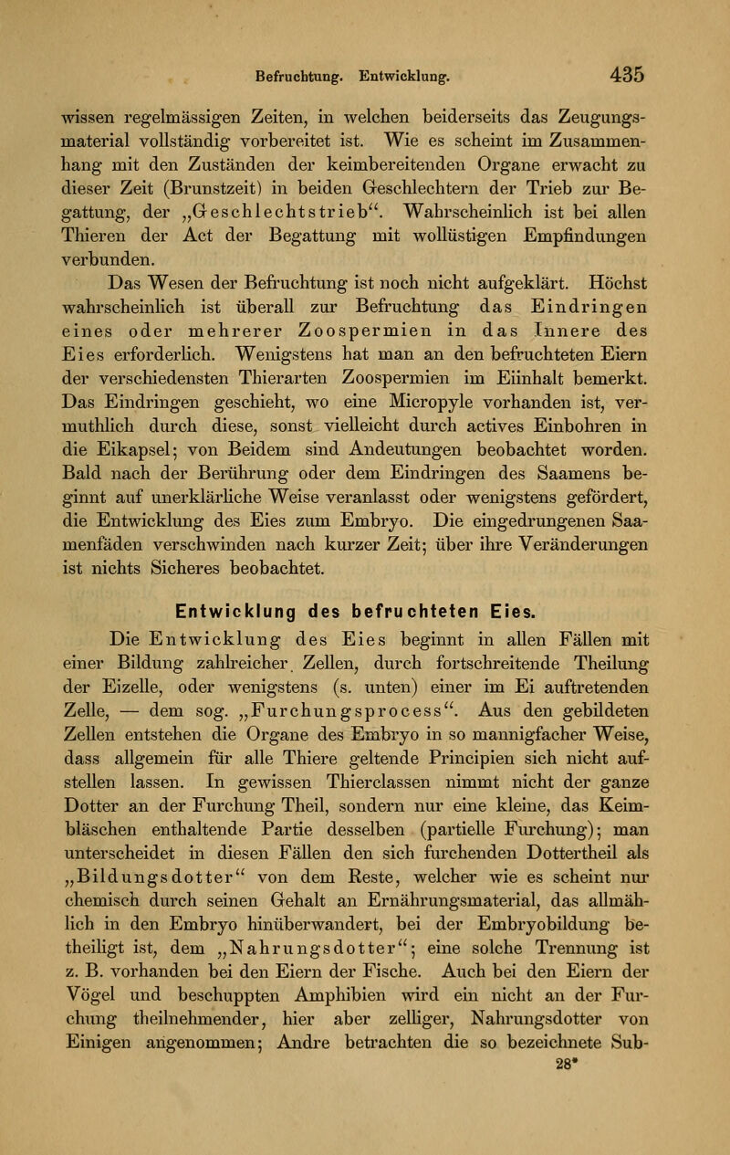 wissen regelmässigen Zeiten, in welchen beiderseits das Zeugungs- rnaterial vollständig vorbereitet ist. Wie es scheint im Zusammen- hang mit den Zuständen der keimbereitenden Organe erwacht zu dieser Zeit (Brunstzeit) in beiden Geschlechtern der Trieb zur Be- gattung, der „Geschlechtstrieb. Wahrscheinlich ist bei allen Thieren der Act der Begattung mit wollüstigen Empfindungen verbunden. Das Wesen der Befruchtung ist noch nicht aufgeklärt. Höchst wahrscheinlich ist überall zur Befruchtung das Eindringen eines oder mehrerer Zoospermien in das Innere des Eies erforderlich. Wenigstens hat man an den befruchteten Eiern der verschiedensten Thierarten Zoospermien im Eiinhalt bemerkt. Das Eindringen geschieht, wo eine Micropyle vorhanden ist, ver- muthlich durch diese, sonst vielleicht durch actives Einbohren in die Eikapsel; von Beidem sind Andeutungen beobachtet worden. Bald nach der Berührung oder dem Eindringen des Saamens be- ginnt auf unerklärliche Weise veranlasst oder wenigstens gefördert, die Entwicklung des Eies zum Embryo. Die eingedrungenen Saa- menfäden verschwinden nach kurzer Zeit; über ihre Veränderungen ist nichts Sicheres beobachtet. Entwicklung des befruchteten Eies. Die Entwicklung des Eies beginnt in allen Fällen mit einer Bildung zahlreicher. Zellen, durch fortschreitende Theilung der Eizelle, oder wenigstens (s. unten) einer im Ei auftretenden Zelle, — dem sog. „Furchungsprocess. Aus den gebildeten Zellen entstehen die Organe des Embryo in so mannigfacher Weise, dass allgemein für alle Thiere geltende Principien sich nicht auf- stellen lassen. In gewissen Thierclassen nimmt nicht der ganze Dotter an der Furchung Theil, sondern nur eine kleine, das Keim- bläschen enthaltende Partie desselben (partielle Furchung); man unterscheidet in diesen Fällen den sich furchenden Dotter theil als „Bildungsdotter von dem Reste, welcher wie es scheint nur chemisch durch seinen Gehalt an Ernährungsmaterial, das allmäh- lich in den Embryo hinüberwandert, bei der Embryobildung be- theiligt ist, dem „Nahrungsdotter; eine solche Trennung ist z. B. vorhanden bei den Eiern der Fische. Auch bei den Eiern der Vögel und beschuppten Amphibien wird ein nicht an der Fur- chung theilnehmender, hier aber zelliger, Nahrungsdotter von Einigen angenommen; Andre betrachten die so bezeichnete Sub- 28'