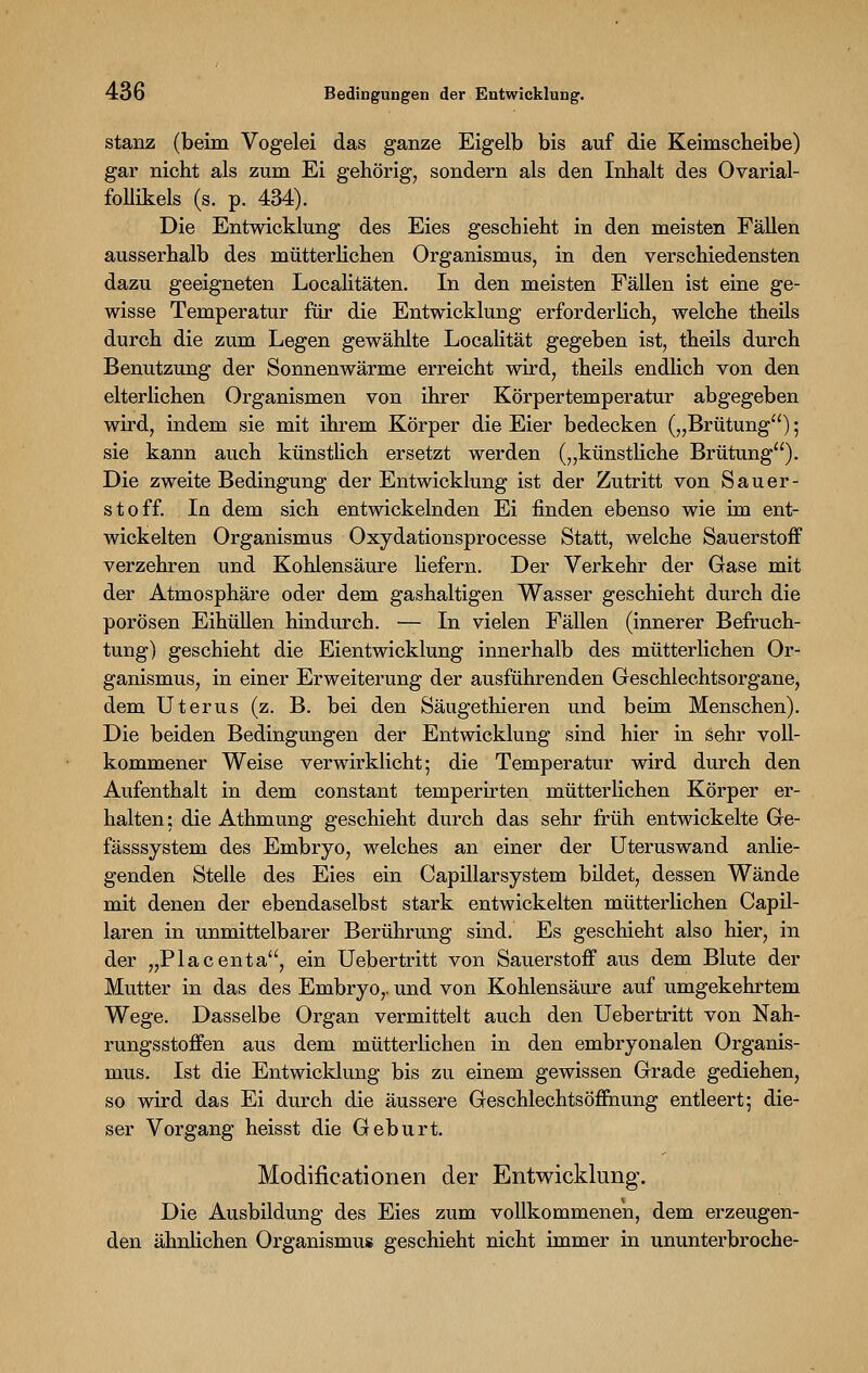 stanz (beim Vogelei das ganze Eigelb bis auf die Keimscheibe) gar nicht als zum Ei gehörig, sondern als den Inhalt des Ovarial- follikels (s. p. 434). Die Entwicklung des Eies geschieht in den meisten Fällen ausserhalb des mütterlichen Organismus, in den verschiedensten dazu geeigneten Localitäten. In den meisten Fällen ist eine ge- wisse Temperatur für die Entwicklung erforderlich, welche theils durch die zum Legen gewählte Localität gegeben ist, theils durch Benutzung der Sonnenwärme erreicht wird, theils endlich von den elterlichen Organismen von ihrer Körpertemperatur abgegeben wird, indem sie mit ihrem Körper die Eier bedecken („Brütung) 5 sie kann auch künstlich ersetzt werden („künstliche Brütung). Die zweite Bedingung der Entwicklung ist der Zutritt von Sauer- stoff. In dem sich entwickelnden Ei finden ebenso wie im ent- wickelten Organismus Oxydationsprocesse Statt, welche Sauerstoff verzehren und Kohlensäure liefern. Der Verkehr der Gase mit der Atmosphäre oder dem gashaltigen Wasser geschieht durch die porösen Eihüllen hindurch. — In vielen Fällen (innerer Befruch- tung) geschieht die Eientwicklung innerhalb des mütterlichen Or- ganismus, in einer Erweiterung der ausführenden Geschlechtsorgane, dem Uterus (z. B. bei den Säugethieren und beim Menschen). Die beiden Bedingungen der Entwicklung sind hier in sehr voll- kommener Weise verwirklicht; die Temperatur wird durch den Aufenthalt in dem constant temperirten mütterlichen Körper er- halten: die Athmung geschieht durch das sehr früh entwickelte Ge- fässsystem des Embryo, welches an einer der Uteruswand anlie- genden Stelle des Eies ein CapillarSystem bildet, dessen Wände mit denen der ebendaselbst stark entwickelten mütterlichen Capil- laren in unmittelbarer Berührung sind. Es geschieht also hier, in der „Piacenta, ein Uebertritt von Sauerstoff aus dem Blute der Mutter in das des Embryo,, und von Kohlensäure auf umgekehrtem Wege. Dasselbe Organ vermittelt auch den Uebertritt von Nah- rungsstoffen aus dem mütterlichen in den embryonalen Organis- mus. Ist die Entwicklung bis zu einem gewissen Grade gediehen, so wird das Ei durch die äussere Geschlechts Öffnung entleert; die- ser Vorgang heisst die Geburt. Modifieationen der Entwicklung. Die Ausbildung des Eies zum vollkommenen, dem erzeugen- den ähnlichen Organismus geschieht nicht immer in ununterbroche-