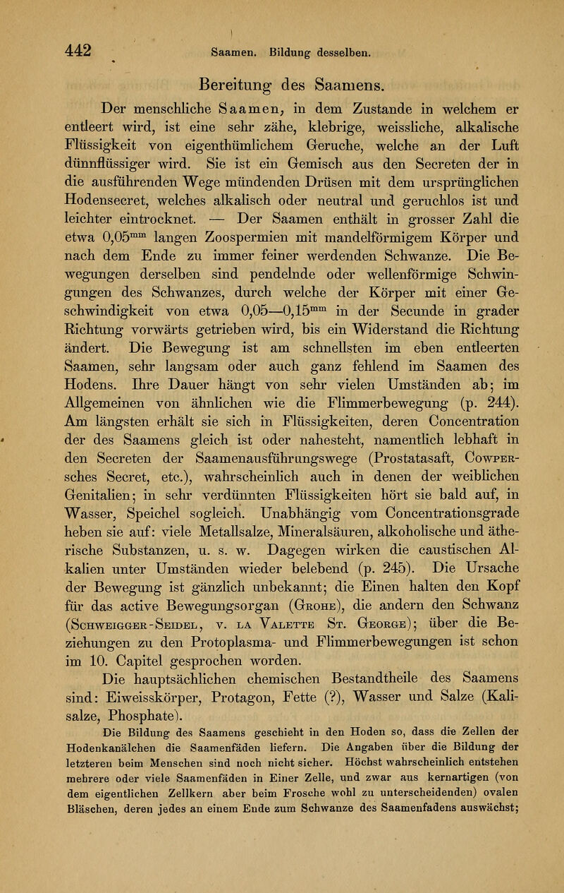Bereitung des Saamens. Der menschliche Saamen, in dem Zustande in welchem er entleert wird, ist eine sehr zähe, klebrige, weissliche, alkalische Flüssigkeit von eigenthümlichem Gerüche, welche an der Luft dünnflüssiger wird. Sie ist ein Gemisch aus den Secreten der in die ausführenden Wege mündenden Drüsen mit dem ursprünglichen Hodensecret, welches alkalisch oder neutral und geruchlos ist und leichter eintrocknet. — Der Saamen enthält in grosser Zahl die etwa 0,05mm langen Zoospermien mit mandelförmigem Körper und nach dem Ende zu immer feiner werdenden Schwänze. Die Be- wegungen derselben sind pendelnde oder wellenförmige Schwin- gungen des Schwanzes, durch welche der Körper mit einer Ge- schwindigkeit von etwa 0,05—0,15mm in der Secunde in grader Richtung vorwärts getrieben wird, bis ein Widerstand die Richtung ändert. Die Bewegung ist am schnellsten im eben entleerten Saamen, sehr langsam oder auch ganz fehlend im Saamen des Hodens. Ihre Dauer hängt von sehr vielen Umständen ab; im Allgemeinen von ähnlichen wie die Flimmerbewegung (p. 244). Am längsten erhält sie sich in Flüssigkeiten, deren Concentration der des Saamens gleich ist oder nahesteht, namentlich lebhaft in den Secreten der Saamenausführungswege (Prostatasaft, Cowper- sches Secret, etc.), wahrscheinlich auch in denen der weiblichen Genitalien; in sehr verdünnten Flüssigkeiten hört sie bald auf, in Wasser, Speichel sogleich. Unabhängig vom Concentrationsgrade heben sie auf: viele Metallsalze, Mineralsäuren, alkoholische und äthe- rische Substanzen, u. s. w. Dagegen wirken die caustischen Al- kalien unter Umständen wieder belebend (p. 245). Die Ursache der Bewegung ist gänzlich unbekannt; die Einen halten den Kopf für das active Bewegungsorgan (Grohe), die andern den Schwanz (Schweigger-Seidel, v. la Valette St. George); über die Be- ziehungen zu den Protoplasma- und Flimmerbewegungen ist schon im 10. Capitel gesprochen worden. Die hauptsächlichen chemischen Bestandtheile des Saamens sind: Eiweisskörper, Protagon, Fette (?), Wasser und Salze (Kali- salze, Phosphate). Die Bildung des Saamens geschieht in den Hoden so, dass die Zellen der Hodenkanälchen die Saamenfäden liefern. Die Angaben über die Bildung der letzteren beim Menschen sind noch nicht sicher. Höchst wahrscheinlich entstehen mehrere oder viele Saamenfäden in Einer Zelle, und zwar aus kernartigen (von dem eigentlichen Zellkern aber beim Frosche wohl zu unterscheidenden) ovalen Bläschen, deren jedes an einem Ende zum Schwänze des Saamenfadens auswächst;