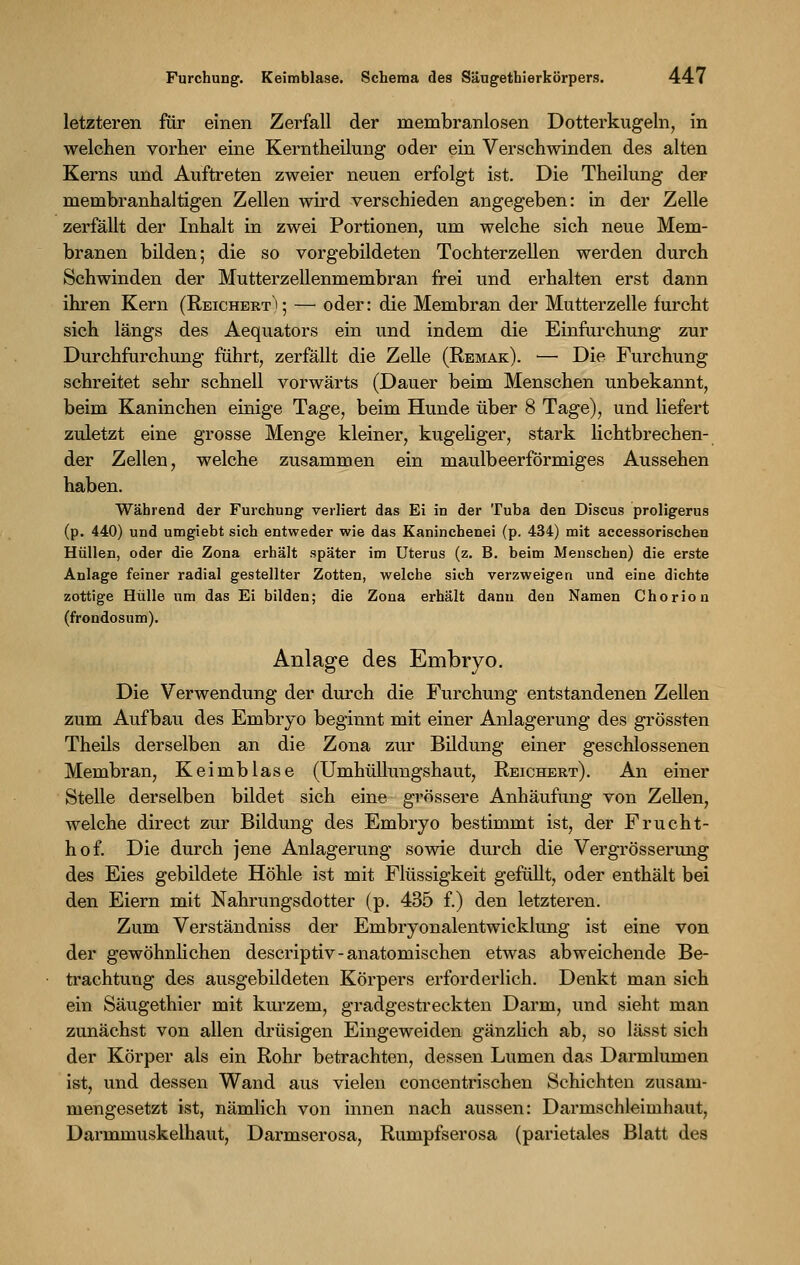 letzteren für einen Zerfall der membranlosen Dotterkugeln, in welchen vorher eine Kerntheilung oder ein Verschwinden des alten Kerns und Auftreten zweier neuen erfolgt ist. Die Theilung der membranhaltigen Zellen wird verschieden angegeben: in der Zelle zerfällt der Inhalt in zwei Portionen, um welche sich neue Mem- branen bilden; die so vorgebildeten Tochterzellen werden durch Schwinden der Mutterzellenmembran frei und erhalten erst dann ihren Kern (Reichert^; — oder: die Membran der Mutterzelle furcht sich längs des Aequators ein und indem die Einfurchung zur Durchfurchung führt, zerfällt die Zelle (Remak). — Die Furchung schreitet sehr schnell vorwärts (Dauer beim Menschen unbekannt, beim Kaninchen einige Tage, beim Hunde über 8 Tage), und liefert zuletzt eine grosse Menge kleiner, kugeliger, stark lichtbrechen- der Zellen, welche zusammen ein maulbeerförmiges Aussehen haben. Während der Furchung verliert das Ei in der Tuba den Discus proligerus (p. 440) und umgiebt sich entweder wie das Kaninchenei (p. 434) mit accessorischen Hüllen, oder die Zona erhält später im Uterus (z. B. beim Menschen) die erste Anlage feiner radial gestellter Zotten, welche sich verzweigen und eine dichte zottige Hülle um das Ei bilden; die Zona erhält dann den Namen Chorion (frondosum). Anlage des Embryo. Die Verwendung der durch die Furchung entstandenen Zellen zum Aufbau des Embryo beginnt mit einer Anlagerung des grössten Theils derselben an die Zona zur Bildung einer geschlossenen Membran, Keimblase (Umhüllungshaut, Reichert). An einer Stelle derselben bildet sich eine grössere Anhäufung von Zellen, welche direct zur Bildung des Embryo bestimmt ist, der Frucht- hof. Die durch jene Anlagerung sowie durch die Vergrösserung des Eies gebildete Höhle ist mit Flüssigkeit gefüllt, oder enthält bei den Eiern mit Nahrungsdotter (p. 435 f.) den letzteren. Zum Verständniss der Embryonalentwicklung ist eine von der gewöhnlichen descriptiv-anatomischen etwas abweichende Be- trachtung des ausgebildeten Körpers erforderlich. Denkt man sich ein Säugethier mit kurzem, gradgestreckten Darm, und sieht man zunächst von allen drüsigen Eingeweiden gänzlich ab, so lässt sich der Körper als ein Rohr betrachten, dessen Lumen das Darmlumen ist, und dessen Wand aus vielen concentrischen Schichten zusam- mengesetzt ist, nämlich von innen nach aussen: Darmschleimhaut, Darmmuskelhaut, Darmserosa, Rumpfserosa (parietales Blatt des