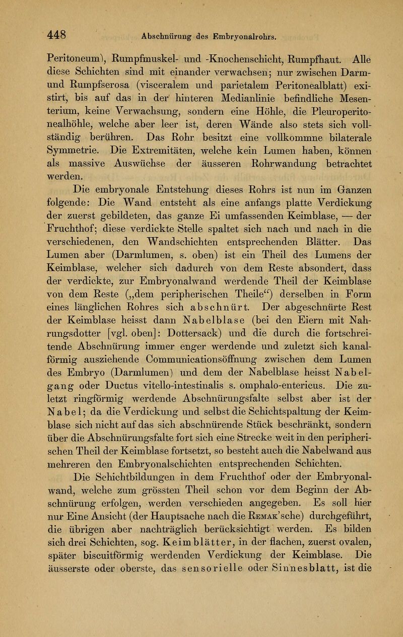 44ö Abschnürung des Embryonalrohrs. Peritoneum), Rumpfmuskel- und -Knochenschicht, Rumpfhaut. Alle diese Schichten sind mit einander verwachsen; nur zwischen Darm- und Rumpfserosa (visceralem und parietalem Peritonealblatt) exi- stirt, bis auf das in der hinteren Medianlinie befindliche Mesen- terium, keine Verwachsung, sondern eine Höhle, die Pleuroperito- nealhöhle, welche aber leer ist, deren Wände also stets sich voll- ständig berühren. Das Rohr besitzt eine vollkommne bilaterale Symmetrie. Die Extremitäten, welche kein Lumen haben, können als massive Auswüchse der äusseren Rohrwandung betrachtet werden. Die embryonale Entstehung dieses Rohrs ist nun im Ganzen folgende: Die Wand entsteht als eine anfangs platte Verdickung der zuerst gebildeten, das ganze Ei umfassenden Keimblase, — der Fruchthof; diese verdickte Stelle spaltet sich nach und nach in die verschiedenen, den Wandschichten entsprechenden Blätter. Das Lumen aber (Darmlumen, s. oben) ist ein Theil des Lumens der Keimblase, welcher sich dadurch von dem Reste absondert, dass der verdickte, zur Embryonalwand werdende Theil der Keimblase von dem Reste („dem peripherischen Theile) derselben in Form eines länglichen Rohres sich abschnürt. Der abgeschnürte Rest der Keimblase heisst dann Nabelblase (bei den Eiern mit Nah- rungsdotter [vgl. oben]: Dottersack) und die durch die fortschrei- tende Abschnürung immer enger werdende und zuletzt sich kanal- förmig ausziehende Communicationsöffnung zwischen dem Lumen des Embryo (Darmlumen) und dem der Nabelblase heisst Nabel- gang oder Ductus vitello-intestinalis s. omphalo-entericus. Die zu- letzt ringförmig werdende Absohnürungsfalte selbst aber ist der Nabel; da die Verdickung und selbst die Schichtspaltung der Keim- blase sich nicht auf das sich abschnürende Stück beschränkt, sondern über die Abschnürungsfalte fort sich eine Strecke weit in den peripheri- schen Theil der Keimblase fortsetzt, so besteht auch die Nabelwand aus mehreren den Embryonalschichten entsprechenden Schichten. Die Schichtbildungen in dem Fruchthof oder der Embryonal- wand, welche zum grössten Theil schon vor dem Beginn der Ab- schnürung erfolgen, werden verschieden angegeben. Es soll hier nur Eine Ansicht (der Hauptsache nach die RBMAK'sche) durchgeführt, die übrigen aber nachträglich berücksichtigt werden. Es bilden sich drei Schichten, sog. Keimblätter, in der flachen, zuerst ovalen, später biscuitförmig werdenden Verdickung der Keimblase. Die äusserste oder oberste, das sensorielle oder Sinnesblatt, ist die