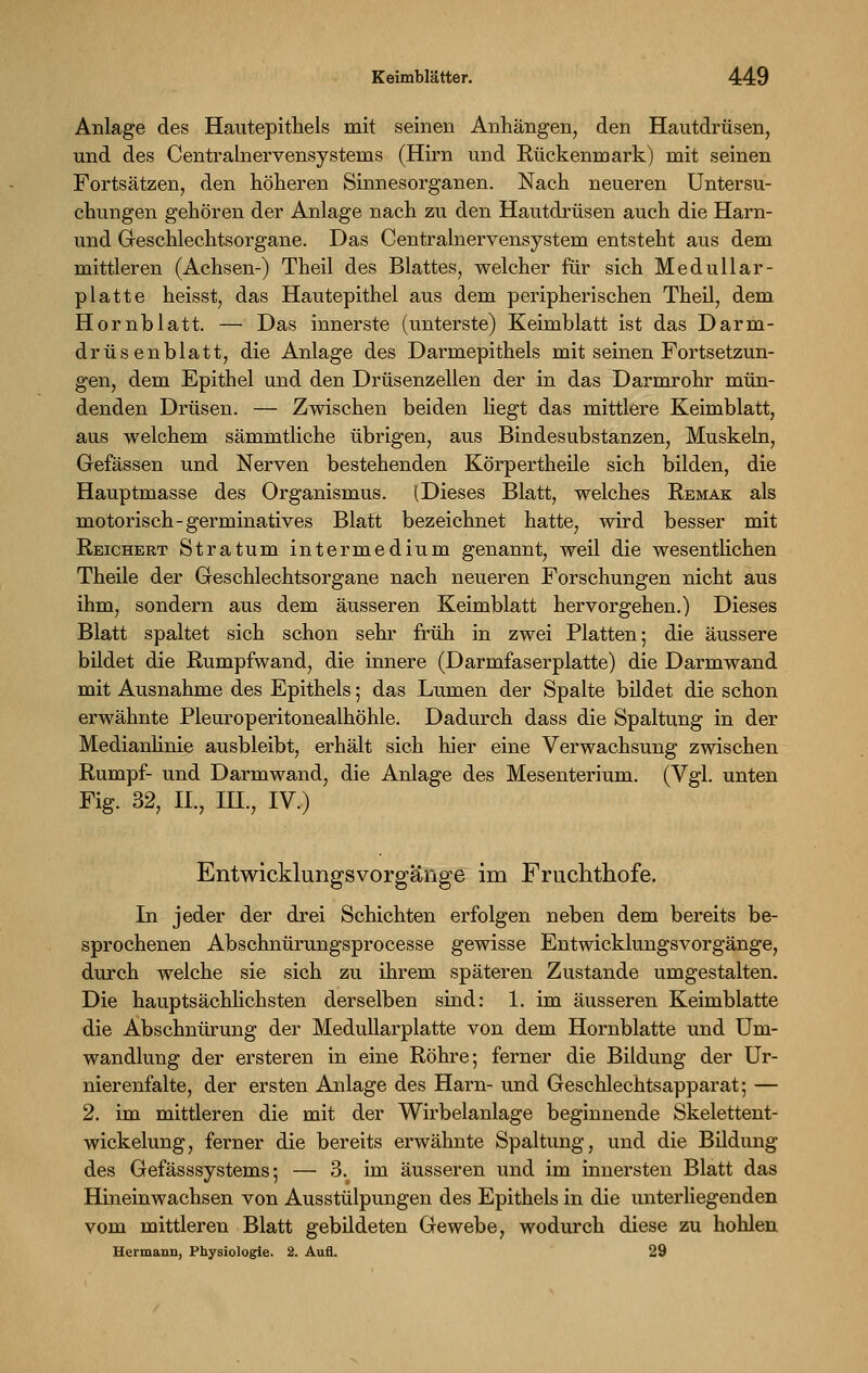 Anlage des Hautepithels mit seinen Anhängen, den Hautdrüsen, und des Centralnervensystems (Hirn und Rückenmark) mit seinen Fortsätzen, den höheren Sinnesorganen. Nach neueren Untersu- chungen gehören der Anlage nach zu den Hautdrüsen auch die Harn- und Geschlechtsorgane. Das Centralnervensysteni entsteht aus dem mittleren (Achsen-) Theil des Blattes, welcher für sich Medullar- platte heisst, das Hautepithel aus dem peripherischen Theil, dem Hornblatt. — Das innerste (unterste) Keimblatt ist das Darm- drüsenblatt, die Anlage des Darmepithels mit seinen Fortsetzun- gen, dem Epithel und den Drüsenzellen der in das Darmrohr mün- denden Drüsen. — Zwischen beiden liegt das mittlere Keimblatt, aus welchem sämmtliche übrigen, aus Bindesubstanzen, Muskeln, Gefässen und Nerven bestehenden Körpertheile sich bilden, die Hauptmasse des Organismus. (Dieses Blatt, welches Remak als motorisch - germinatives Blatt bezeichnet hatte, wird besser mit Reichert Stratum intermedium genannt, weil die wesentlichen Theile der Geschlechtsorgane nach neueren Forschungen nicht aus ihm, sondern aus dem äusseren Keimblatt hervorgehen.) Dieses Blatt spaltet sich schon sehr früh in zwei Platten; die äussere bildet die Rumpfwand, die innere (Darmfaserplatte) die Darmwand mit Ausnahme des Epithels 5 das Lumen der Spalte bildet die schon erwähnte Pleuroperitonealhöhle. Dadurch dass die Spaltung in der Medianlinie ausbleibt, erhält sich hier eine Verwachsung zwischen Rumpf- und Darmwand, die Anlage des Mesenterium. (Vgl. unten Fig. 32, II., HL, IV.) Entwicklungsvorgänge im Fruchthofe. In jeder der drei Schichten erfolgen neben dem bereits be- sprochenen Abschnürungsprocesse gewisse Entwicklungsvorgänge, durch welche sie sich zu ihrem späteren Zustande umgestalten. Die hauptsächlichsten derselben sind: 1. im äusseren Keimblatte die Abschnürung der Medullarplatte von dem Hornblatte und Um- wandlung der ersteren in eine Röhre; ferner die Bildung der Ur- nierenfalte, der ersten Anlage des Harn- und Geschlechtsapparat; — 2. im mittleren die mit der Wirbelanlage beginnende Skelettent- wickelung, ferner die bereits erwähnte Spaltung, und die Bildung des Gefässsystems; — 3. im äusseren und im innersten Blatt das Hineinwachsen von Ausstülpungen des Epithels in die unterliegenden vom mittleren Blatt gebildeten Gewebe, wodurch diese zu hohlen Hermann, Physiologie. 2. Aufl. 29
