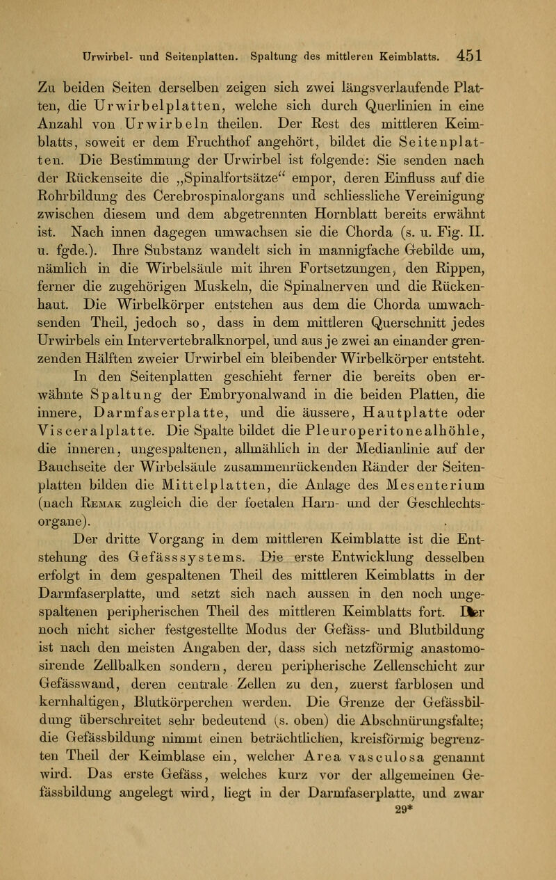 Zu beiden Seiten derselben zeigen sich zwei längsverlaufende Plat- ten, die Urwirbelplatten, welche sich durch Querlinien in eine Anzahl von Ur wirb ein theilen. Der Rest des mittleren Keim- blatts, soweit er dem Fruchthof angehört, bildet die Seitenplat- ten. Die Bestimmung der Urwirbel ist folgende: Sie senden nach der Rückenseite die „Spinalfortsätze empor, deren Einfluss auf die Rohrbildung des Cerebrospinalorgans und schliessliche Vereinigung zwischen diesem und dem abgetrennten Hornblatt bereits erwähnt ist. Nach innen dagegen umwachsen sie die Chorda (s. u. Fig. IL u. fgde.). Ihre Substanz wandelt sich in mannigfache Gebilde um, nämlich in die Wirbelsäule mit ihren Fortsetzungen, den Rippen, ferner die zugehörigen Muskeln, die Spinalnerven und die Rücken- haut. Die Wirbelkörper entstehen aus dem die Chorda umwach- senden Theil, jedoch so, dass in dem mittleren Querschnitt jedes Ur wirbeis ein Intervertebralknorpel, und aus je zwei an einander gren- zenden Hälften zweier Urwirbel ein bleibender Wirbelkörper entsteht. In den Seitenplatten geschieht ferner die bereits oben er- wähnte Spaltung der Embryonalwand in die beiden Platten, die innere, Darmfaserplatte, und die äussere, Hautplatte oder Visceralplatte. Die Spalte bildet die Pleuroperitonealhöhle, die inneren, ungespaltenen, allmählich in der Medianlinie auf der Bauchseite der Wirbelsäule zusammenrückenden Ränder der Seiten- platten bilden die Mittelplatten, die Anlage des Mesenterium (nach Remak zugleich die der foetalen Harn- und der Geschlechts- organe). Der dritte Vorgang in dem mittleren Keimblatte ist die Ent- stehung des GefässSystems. Die erste Entwicklung desselben erfolgt in dem gespaltenen Theil des mittleren Keimblatts in der Darmfaserplatte, und setzt sich nach aussen in den noch unge- spaltenen peripherischen Theil des mittleren Keimblatts fort. Her noch nicht sicher festgestellte Modus der Gefäss- und Blutbildung ist nach den meisten Angaben der, dass sich netzförmig anastomo- sirende Zellbalken sondern, deren peripherische Zellenschicht zur Gefäss wand, deren centrale Zellen zu den, zuerst farblosen und kernhaltigen, Blutkörperchen werden. Die Grenze der Gefässbil- dung überschreitet sehr bedeutend ^s. oben) die Abschnürungsfalte; die Gefässbildung nimmt einen beträchtlichen, kreisförmig begrenz- ten Theil der Keimblase ein, welcher Area vasculosa genannt wird. Das erste Gefäss, welches kurz vor der allgemeinen Ge- fässbildung angelegt wird, liegt in der Darmfaserplatte, und zwar 29*