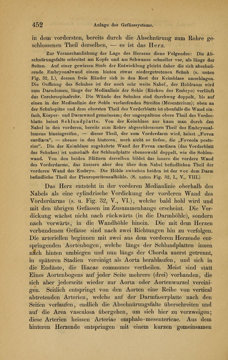 in dem vordersten, bereits durch die Abschnürung zum Rohre ge- schlossenen Theil derselben, — es ist das Herz. Zur Veranschaulichung der Lage des Herzens diene Folgendes: Die Ab- schnürungsfalte schreitet am Kopfe und am Schwänze schneller vor, als längs der Seiten. Auf einer gewissen Stufe der Entwicklung gleicht daher die sich abschnü- rende Embryonalwand einem hinten etwas niedergetretenen Schuh (s. unten Fig. 32, I.), dessen freie Ränder sich in den Rest der Keimblase umschlagen. Die Oeffnung des Schuhes ist der noch sehr weite Nabel, der Hohlraum wird zum Darmlumen, längs der Medianlinie der Sohle (Rücken des Embryo) verläuft das Cerebrospinalrohr. Die Wände des Schuhes sind durchweg doppelt, bis auf einen in der Medianlinie der Sohle verlaufenden Streifen (Mesenterium); oben an der Schuhspitze und dem obersten Theil des Vorderblatts ist ebenfalls die Wand ein- fach, Körper- und Darmwand gemeinsam; der ungespaltene obere Theil des Vorder- blatts heisst Schlundplatte. Von der Keimblase aus kann man durch den Nabel in den vorderen, bereits zum Rohre abgeschlossenen Theil des Embryonal- lumens hineingreifen, — dieser Theil, der zum Vorderdarm wird, heisst „Fovea cardiaca, — ebenso in den hinteren, noch nicht so tiefen, die „Foveola poste- rior. Die der Keimblase zugekehrte Wand der Fovea cardiaca (das Vorderblatt des Schuhes) ist unterhalb der Schlundplatte ebensowohl doppelt, wie die Sohlen- wand. Von den beiden Blättern derselben bildet das innere die vordere Wand des Vorderdarms, das äussere aber den über dem Nabel befindlichen Theil der vorderen Wand des Embryo. Die Höhle zwischen beiden ist der vor dem Darm befindliche Theil der Pleuroperitonealhöhle. (S. unten Fig. 32, I., V., VIII.) Das Herz entsteht in der vorderen Medianlinie oberhalb des Nabels als eine cylindrische Verdickung der vorderen Wand des Vorderdarms (s. u. Fig. 32, V., VI.), welche bald hohl wird und mit den übrigen Grefässen im Zusammenhange erscheint. Die Ver- dickung wächst nicht nach rückwärts (in die Darmhöhle), sondern nach vorwärts, in die Wandhöhle hinein. Die mit dem Herzen verbundenen Gefässe sind nach zwei Richtungen hin zu verfolgen. Die arteriellen beginnen mit zwei aus dem vorderen Herzende ent- springenden Aortenbogen, welche längs der Schlundplatten innen na'ch hinten umbiegen und nun längs der Chorda zuerst getrennt, in späteren Stadien vereinigt als Aorta herablaufen, und sich in die Endäste, die Iliacae communes vertheilen. Meist sind statt Eines Aortenbogens auf jeder Seite mehrere (drei) vorhanden, die sich aber jederseits wieder zur Aorta oder Aortenwurzel vereini- gen. Seitlich entspringt von den Aorten eine Reihe von vertical abtretenden Arterien, welche auf der Darmfaserplatte nach den Seiten verlaufen, endlich die Abschnürungsfalte überschreiten und auf die Area vasculosa übergehen, um sich hier zu verzweigen; diese Arterien heissen Arteriae omphalo-mesentericae. Aus dem hinteren Herzende entspringen mit einem kurzen gemeinsamen