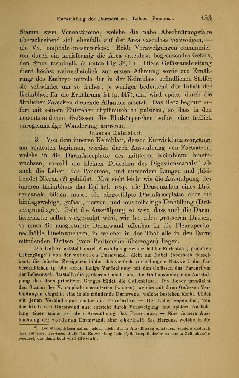 Stamm zwei Venenstämme, welche die nahe Abschnürungsfalte überschreitend sich ebenfalls auf der Area vasculosa verzweigen, — die Vv. omphalo-mesentericae. Beide Verzweigungen communici- ren durch ein kreisförmig die Area vasculosa begrenzendes Gefäss, den Sinus terminalis (s. unten Fig. 32, L). Diese Gefässausbreitung dient höchst wahrscheinUch zur ersten Athmung sowie zur Ernäh- rung des Embryo mittels der in der Keimblase befindlichen Stoffe; sie schwindet um so früher, je weniger bedeutend der Inhalt der Keimblase für die Ernährung ist (p. 447), und wird später durch die ähnlichen Zwecken dienende Allantois ersetzt. Das Herz beginnt so- fort mit seinem Entstehen rhythmisch zu pulsiren, so dass in den neuentstandenen Gefässen die Blutkörperchen sofort eine freilich unregelmässige Wanderung antreten. Inneres Keimblatt. 3. Von dem inneren Keimblatt, dessen Entwicklungsvorgänge am spätesten beginnen, werden durch Ausstülpung von Portsätzen, welche in die Darmfaserplatte des mittleren Keimblatts hinein- wachsen, sowohl die kleinen Drüschen des Digestionscanais*) als auch die Leber, das Pancreas, und ausserdem Lungen und (blei- bende) Nieren (?) gebildet. Man sieht leicht wie die Ausstülpung des inneren Keimblatts das Epithel, resp. die Drüsenzellen eines Drü- sencanals bilden muss, die eingestülpte Darmfaserplatte aber die bindegewebige, gefäss-, nerven- und muskelhaltige Umhüllung (Drü- sengrundlage). Geht die Ausstülpung so weit, dass auch die Darm- faserplatte selbst vorgestülpt wird, wie bei allen grösseren Drüsen, so muss die ausgestülpte Darmwand offenbar in die Pleuroperito- nealhöhle hineinwuchern, in welcher in der That alle in den Darm mündenden Drüsen (vom Peritoneum überzogen) liegen. Die Leber entsteht durch Ausstülpung zweier hohler Fortsätze („primitive Lebergänge) von der vorderen Darm wand, dicht am Nabel (oberhalb dessel- ben) ; die feinsten Zweigchen bilden das vielfach verschlungene Netzwerk der Le- bercauälchen (p. 90), deren innige Verflechtung mit den Gefässen das Parenchym der Leberinseln darstellt; die gröberen Canäle sind die Gallencanäle; eine Ausstül- pung des einen primitiven Ganges bildet die Gallenblase. Die Leber umwächst den Stamm der V. ömphalo-mesenterica (s. oben), welche mit ihren Gefässen Ver- bindungen eingeht; eine in sie mündende Darmvene, welche bestehen bleibt, bildet mit jenen Verbindungen später die Pfortader. — Der Leber gegenüber, von der hinteren Darmwand aus, entsteht durch Verzweigung und spätere Aushöh- lung einer zuerst soliden Ausstülpung das Pancreas. — Eine fernere Aus- buchtung der vorderen Darmwand, aber oberhalb des Herzens, welche in die *) Die Magendrüsen sollen jedoch nicht durch Ausstülpung entstehen, sondern dadurch dass auf einer gewissen Stufe der Entwicklung jede Cylinderepithelüelle zu einem Zellenhaufen wuchert, der dann hohl wird (Keniat).