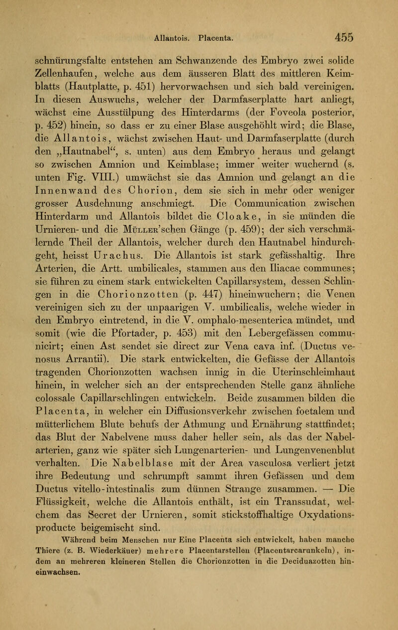 schnürungsfalte entstehen am Schwanzende des Embryo zwei solide Zellenhaufen, welche aus dem äusseren Blatt des mittleren Keim- blatts (Hautplatte, p. 451) hervorwachsen und sich bald vereinigen. In diesen Auswuchs, welcher der Darmfaserplatte hart anliegt, wächst eine Ausstülpung des Hinterdarms (der Foveola posterior, p. 452) hinein, so dass er zu einer Blase ausgehöhlt wird; die Blase, die Allantois, wächst zwischen Haut- und Darmfaserplatte (durch den „Hautnabel, s. unten) aus dem Embryo heraus und gelangt so zwischen Amnion und Keimblase; immer weiter wuchernd (s. unten Fig. VHI.) umwächst sie das Amnion und gelangt an die Innenwand des Chorion, dem sie sich in mehr oder weniger grosser Ausdehnung anschmiegt. Die Communication zwischen Hinterdarm und Allantois bildet die Cloake, in sie münden die Urnieren-und die MüLLEit'schen Gänge (p. 459); der sich verschmä- lernde Theil der Allantois, welcher durch den Hautnabel hindurch- geht, heisst Urachus. Die Allantois ist stark gefässhaltig. Ihre Arterien, die Artt. umbilicales, stammen aus den Iliacae communes; sie führen zu einem stark entwickelten Capillarsystem, dessen Schlin- gen in die Chorionzotten (p. 447) hineinwuchern; die Venen vereinigen sich zu der unpaarigen V. umbilicalis, welche wieder in den Embryo eintretend, in die V. omphalo-mesenterica mündet, und somit (wie die Pfortader, p. 453) mit den Lebergefässen commu- nicirt; einen Ast sendet sie direct zur Vena cava inf. (Ductus ve- nosus Arrantii). Die stark entwickelten, die Gefässe der Allantois tragenden Chorionzotten wachsen innig in die Uterinschleimhaut hinein, in welcher sich an der entsprechenden Stelle ganz ähnliche colossale Capillarschlingen entwickeln. Beide zusammen bilden die Placenta, in welcher ein Diffusions verkehr zwischen foetalem und mütterlichem Blute behufs der Athmung und Ernährung stattfindet; das Blut der Nabelvene muss daher heller sein, als das der Nabel- arterien, ganz wie später sich Lungenarterien- und Lungenvenenblut verhalten. Die Nabelblase mit der Area vasculosa verliert jetzt ihre Bedeutung und schrumpft sammt ihren Gefässen und dem Ductus vitello - intestinalis zum dünnen Strange zusammen. — Die Flüssigkeit, welche die Allantois enthält, ist ein Transsudat, wel- chem das Secret der Urnieren, somit stickstoffhaltige Oxydations- producte beigemischt sind. Während beim Menschen nur Eine Placenta sich entwickelt, haben manche Thiere (z. B. Wiederkäuer) mehrere Placentarstelleu (Placentarcarunkeln), in- dem an mehreren kleineren Stellen die Chorionzotten in die Deciduazotten hin- einwachsen.