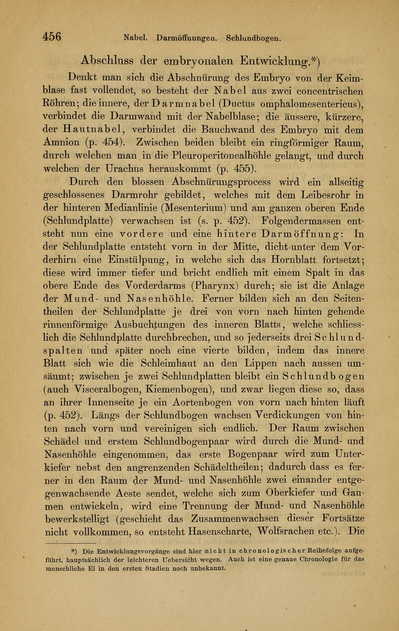 Abschluss der embryonalen Entwicklung.*) Denkt man sich die Abschnürung des Embryo von der Keim- blase fast vollendet, so besteht der Nabel aus zwei concentrischen Röhren; die innere, der Darmnabel (Ductus omphalomesentericus), verbindet die Darmwand mit der Nabelblase; die äussere, kürzere, der Hautnabel, verbindet die Bauchwand des Embryo mit dem Amnion (p. 454). Zwischen beiden bleibt ein ringförmiger Raum, durch welchen man in die Pleuroperitonealhöhle gelangt, und durch welchen der Urachus herauskommt (p. 455). Durch den blossen Abschnürungsprocess wird ein allseitig geschlossenes Darmrohr gebildet, welches mit dem Leibesrohr in der hinteren Medianlinie (Mesenterium) und am ganzen oberen Ende (Schlundplatte) verwachsen ist (s. p. 452). Folgendermassen ent- steht nun eine vordere und eine hintere Darmöffnung: In der Schlundplatte entsteht vorn in der Mitte, dicht unter dem Vor- derhirn eine Einstülpung, in welche sich das Hornblatt fortsetzt; diese wird immer tiefer und bricht endlich mit einem Spalt in das obere Ende des Vorderdarms (Pharynx) durch; sie ist die Anlage der Mund- und Nasenhöhle. Ferner bilden sich an den Seiten- theilen der Schlundplatte je drei von vorn nach hinten gehende rinnenförmige Ausbuchtungen des inneren Blatts, welche schliess- lich die Schlundplatte durchbrechen, und so jederseits drei Schlund- spalten und später noch eine vierte bilden, indem das innere Blatt sich wie die Schleimhaut an den Lippen nach aussen um- säumt; zwischen je zwei Schlundplatten bleibt ein Schlundbogen (auch Visceralbogen, Kiemenbogen), und zwar liegen diese so, dass an ihrer Innenseite je ein Aortenbogen von vorn nach hinten läuft (p. 452). Längs der Schlundbogen wachsen Verdickungen von hin- ten nach vorn und vereinigen sich endlich. Der Raum zwischen Schädel und erstem Schlundbogenpaar wird durch die Mund- und Nasenhöhle eingenommen, das erste Bogenpaar wird zum Unter- kiefer nebst den angrenzenden Schädeltheilen; dadurch dass es fer- ner in den Raum der Mund- und Nasenhöhle zwei einander entge- genwachsende Aeste sendet, welche sich zum Oberkiefer und Gau- men entwickeln, wird eine Trennung der Mund- und Nasenhöhle bewerkstelligt (geschieht das Zusammenwachsen dieser Fortsätze nicht vollkommen, so entsteht Hasenscharte, Wolfsrachen etc.). Die *) Die Entwicklungsvorgänge sind hier nicht in chronologis eher Reihefolge aufge- führt, hauptsächlich der leichteren Uehersicht wegen. Auch ist eine genaue Chronologie für das menschliche Ei in den ersten Stadien noch unbekannt.