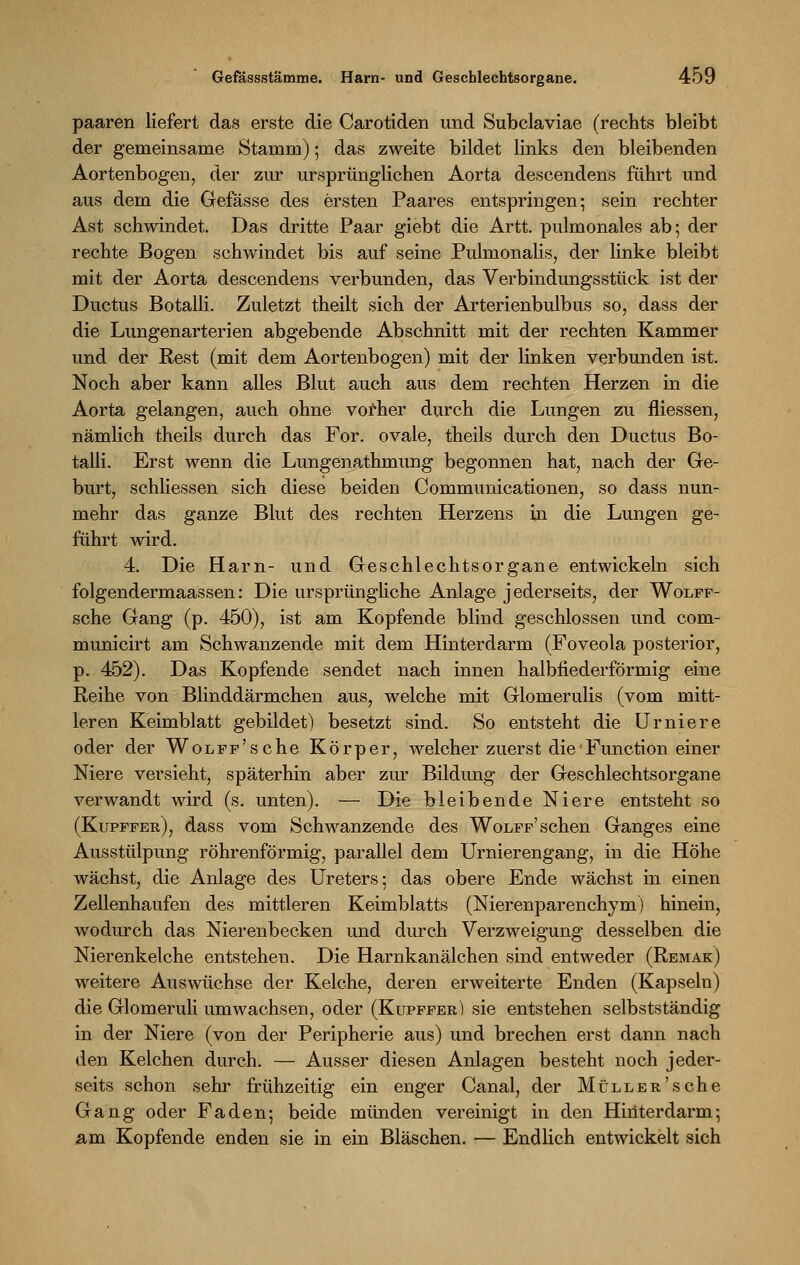 paaren liefert das erste die Carotiden und Subclaviae (rechts bleibt der gemeinsame Stamm); das zweite bildet links den bleibenden Aortenbogen, der zur ursprünglichen Aorta descendens führt und aus dem die Gefässe des ersten Paares entspringen-, sein rechter Ast schwindet. Das dritte Paar giebt die Artt. pulmonales ab; der rechte Bogen schwindet bis auf seine Pulmonalis, der linke bleibt mit der Aorta descendens verbunden, das Verbindungsstück ist der Ductus Botalli. Zuletzt theilt sich der Arterienbulbus so, dass der die Lungenarterien abgebende Abschnitt mit der rechten Kammer und der Rest (mit dem Aortenbogen) mit der linken verbunden ist. Noch aber kann alles Blut auch aus dem rechten Herzen in die Aorta gelangen, auch ohne vorher durch die Lungen zu fliessen, nämlich theils durch das For. ovale, theils durch den Ductus Bo- talli. Erst wenn die Lungenathmung begonnen hat, nach der Ge- burt, schliessen sich diese beiden Communicationen, so dass nun- mehr das ganze Blut des rechten Herzens in die Lungen ge- führt wird. 4. Die Harn- und Geschlechtsorgane entwickeln sich folgendermaassen: Die ursprüngliche Anlage jederseits, der Wolff- sche Gang (p. 450), ist am Kopfende blind geschlossen und com- municirt am Schwanzende mit dem Hinterdarm (Foveola posterior, p. 452). Das Kopfende sendet nach innen halbfiederförmig eine Reihe von Blinddärmchen aus, welche mit Glomerulis (vom mitt- leren Keimblatt gebildet) besetzt sind. So entsteht die Urniere oder der WoLFF'sche Körper, welcher zuerst die Function einer Niere versieht, späterhin aber zur Bildung der Geschlechtsorgane verwandt wird (s. unten). — Die bleibende Niere entsteht so (Kupffer), dass vom Schwanzende des Wolff' sehen Ganges eine Ausstülpung röhrenförmig, parallel dem Urnierengang, in die Höhe wächst, die Anlage des Ureters; das obere Ende wächst in einen Zellenhaufen des mittleren Keimblatts (Nierenparenchym) hinein, wodurch das Nierenbecken und durch Verzweigung desselben die Nierenkelche entstehen. Die Harnkanälchen sind entweder (Remak) weitere Auswüchse der Kelche, deren erweiterte Enden (Kapseln) die Glomeruli umwachsen, oder (Kupffer) sie entstehen selbstständig in der Niere (von der Peripherie aus) und brechen erst dann nach den Kelchen durch. — Ausser diesen Anlagen besteht noch jeder- seits schon sehr frühzeitig ein enger Canal, der MüLLER'sche Gang oder Faden; beide münden vereinigt in den Hinterdarm; am Kopfende enden sie in ein Bläschen. — Endlich entwickelt sich