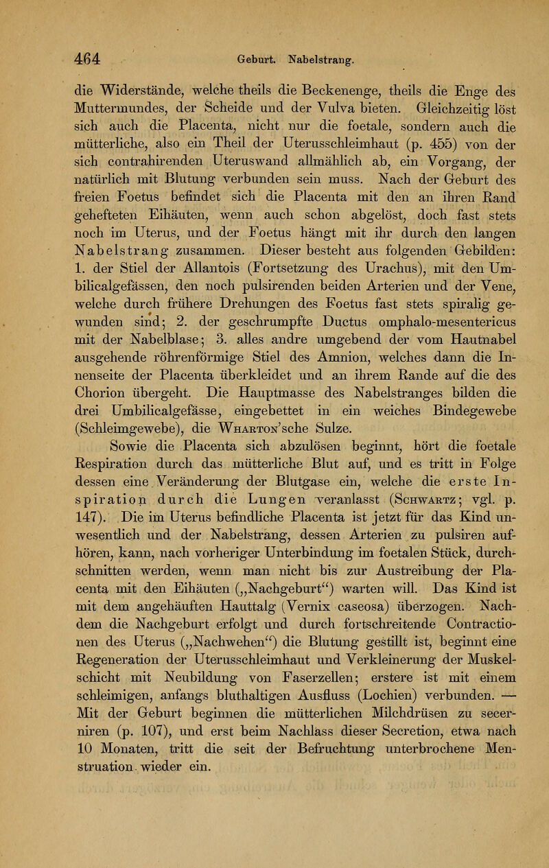 die Widerstände, welche theils die Beckenenge, theils die Enge des Muttermundes, der Scheide und der Vulva bieten. Gleichzeitig löst sich auch die Placenta, nicht nur die foetale, sondern auch die mütterliche, also ein Theil der Uterusschleimhaut (p. 455) von der sich contrahirenden Uteruswand allmählich ab, ein Vorgang, der natürlich mit Blutung verbunden sein muss. Nach der Geburt des freien Foetus befindet sich die Placenta mit den an ihren Rand gehefteten Eihäuten., wenn auch schon abgelöst, doch fast stets noch im Uterus, und der Foetus hängt mit ihr durch den langen Nabelstrang zusammen. Dieser besteht aus folgenden Gebilden: 1. der Stiel der Allantois (Fortsetzung des Urachus), mit den Um- bilicalgefässen, den noch pulsirenden beiden Arterien und der Vene, welche durch frühere Drehungen des Foetus fast stets spiralig ge- wunden sind; 2. der geschrumpfte Ductus omphalo-mesentericus mit der Nabelblase; 3. alles andre umgebend der vom Hautnabel ausgehende röhrenförmige Stiel des Amnion, welches dann die In- nenseite der Placenta überkleidet und an ihrem Rande auf die des Chorion übergeht. Die Hauptmasse des Nabelstranges bilden die drei Umbilicalgefässe, eingebettet in ein weiches Bindegewebe (Schleimgewebe), die WHARTON'sche Sülze. Sowie die Placenta sich abzulösen beginnt, hört die foetale Respiration durch das mütterliche Blut auf, und es tritt in Folge dessen eine Veränderung der Blutgase ein, welche die erste In- spiration durch die Lungen veranlasst (Schwartz; vgl. p. 147). Die im Uterus befindliche Placenta ist jetzt für das Kind un- wesentlich und der Nabelstrang, dessen Arterien zu pulsiren auf- hören, kann, nach vorheriger Unterbindung im foetalen Stück, durch- schnitten werden, wenn man nicht bis zur Austreibung der Pla- centa mit den Eihäuten („Nachgeburt) warten will. Das Kind ist mit dem angehäuften Hauttalg (Vernix caseosa) überzogen. Nach- dem die Nachgeburt erfolgt und durch fortschreitende Contractio- nen des Uterus („Nachwehen) die Blutung gestillt ist, beginnt eine Regeneration der Uterusschleimhaut und Verkleinerung der Muskel- schicht mit Neubildung von Faserzellen; erstere ist mit einem schleimigen, anfangs bluthaltigen Ausfluss (Lochien) verbunden. — Mit der Geburt beginnen die mütterlichen Milchdrüsen zu secer- niren (p. 107), und erst beim Nachläss dieser Secretion, etwa nach 10 Monaten, tritt die seit der Befruchtung unterbrochene Men- struation, wieder ein.