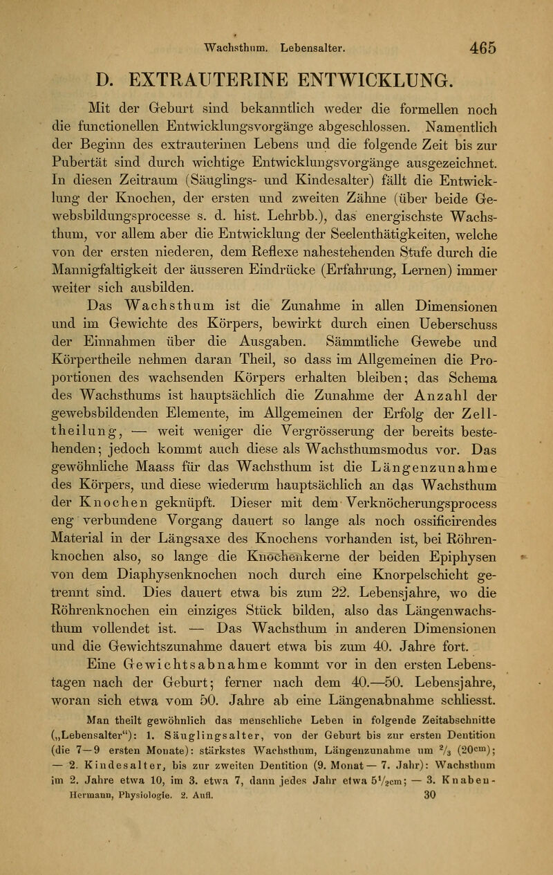 D. EXTRAUTERINE ENTWICKLUNG. Mit der Geburt sind bekanntlich weder die formellen noch die functionellen Entwicklungsvorgänge abgeschlossen. Namentlich der Beginn des extrauterinen Lebens und die folgende Zeit bis zur Pubertät sind durch wichtige Entwicklungsvorgänge ausgezeichnet. In diesen Zeitraum (Säuglings- und Kindesalter) fällt die Entwick- lung der Knochen, der ersten und zweiten Zähne (über beide Ge- websbildungsprocesse s. d. hist. Lehrbb.), das energischste Wachs- thuni, vor allem aber die Entwicklung der Seelenthätigkeiten, welche von der ersten niederen, dem Reflexe nahestehenden Stufe durch die Mannigfaltigkeit der äusseren Eindrücke (Erfahrung, Lernen) immer weiter sich ausbilden. Das Wachsthum ist die Zunahme in allen Dimensionen und im Gewichte des Körpers, bewirkt durch einen Ueberschuss der Einnahmen über die Ausgaben. Sämmtliche Gewebe und Körpertheile nehmen daran Theil, so dass im Allgemeinen die Pro- portionen des wachsenden Körpers erhalten bleiben; das Schema des Wachsthums ist hauptsächlich die Zunahme der Anzahl der gewebsbildenden Elemente, im Allgemeinen der Erfolg der Zell- theilung, — weit weniger die Vergrösserung der bereits beste- henden; jedoch kommt auch diese als Wachsthumsmodus vor. Das gewöhnliche Maass für das Wachsthum ist die Längenzunahme des Körpers, und diese wiederum hauptsächlich an das Wachsthum der Knochen geknüpft. Dieser mit dem Verknöcherungsproeess eng verbundene Vorgang dauert so lange als noch ossificirendes Material in der Längsaxe des Knochens vorhanden ist, bei Röhren- knochen also, so lange die Knochenkerne der beiden Epiphysen von dem Diaphysenknochen noch durch eine Knorpelschicht ge- trennt sind. Dies dauert etwa bis zum 22. Lebensjahre, wo die Röhrenknochen ein einziges Stück bilden, also das Längenwachs- thum vollendet ist. — Das Wachsthum in anderen Dimensionen und die Gewichtszunahme dauert etwa bis zum 40. Jahre fort. Eine Gewichtsabnahme kommt vor in den ersten Lebens- tagen nach der Geburt; ferner nach dem 40.—50. Lebensjahre, woran sich etwa vom 50. Jahre ab eine Längenabnahme schliesst. Man theilt gewöhnlich das menschliche Leben in folgende Zeitabschnitte („Lebensalter): 1. Säuglingsalter, von der Geburt bis zur ersten Dentition (die 7—9 ersten Monate): stärkstes Wachsthum, Längenzunahme um 2/3 (20cm); — 2. Kindes alt er, bis zur zweiten Dentition (9. Monat—7. Jahr): Wachsthum im 2. Jahre etwa 10, im 3. etwa 7, dann jedes Jahr etwa 5V2cm; — 3. K nahen- Hermann, Physiologie. 2. Aufl. 30