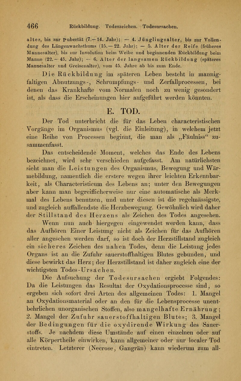 alter, bis zur Pubertät (7.—14. Jahr); — 4. Jünglingsalter, bis zur Vollen- dung des Längenwachsthums (15. — 22. Jahr); — 5. Alter der Reife (früheres Mannesalter), bis zur Involution beim Weibe und beginnenden Rückbildung beim Manne (22. — 45. Jahr); — 6. Alter der langsamen Rückbildung (späteres Mannesalter und Greisenalter), vom 45. Jahre ab bis zum Ende. Die Rückbildung im späteren Leben besteht in mannig- faltigen Abnutzungs -, Schrumpfungs - und Zerfallprocessen, bei denen das Krankhafte vom Normalen noch zu wenig gesondert ist, als dass die Erscheinungen hier aufgeführt werden könnten. E. TOD. Der Tod unterbricht die für das Leben characteristischen Vorgänge im Organismus (vgl. die Einleitung), in welchem jetzt eine Reihe von Processen beginnt, die man als „Fäulniss zu- sammenfasst. Das entscheidende Moment, welches das Ende des Lebens bezeichnet, wird sehr verschieden aufgefasst. Am natürlichsten sieht man die Leistungen des Organismus, Bewegung und Wär- mebildung, namentlich die erstere wegen ihrer leichten Erkennbar- keit, als Characteristicum des Lebens an; unter den Bewegungen aber kann man begreiflicherweise nur eine automatische als Merk- mal des Lebens benutzen, und unter diesen ist die regelmässigste, und zugleich auffallendste die Herzbewegung. Gewöhnlich wird daher der Stillstand des Herzens als Zeichen des Todes angesehen. Wenn nun auch hiergegen eingewendet werden kann, dass das Aufhören Einer Leistung nicht als Zeichen für das Aufhören aller angesehen werden darf, so ist doch der Herzstillstand zugleich ein sicheres Zeichen des nahen Todes, denn die Leistung jedes Organs ist an die Zufuhr sauerstoffhaltigen Blutes gebunden, und diese bewirkt das Herz; der Herzstillstand ist daher zugleich eine der wichtigsten Todes-Ursachen. Die Aufsuchung der Todesursachen ergiebt Folgendes: Da die Leistungen das Resultat der Oxydationsprocesse sind, so ergeben sich sofort drei Arten des allgemeinen Todes: 1. Mangel an Oxydationsmaterial oder an den für die Lebensprocesse unent- behrlichen unorganischen Stoffen, also mangelhafte Ernährung; 2. Mangel der Zufuhr sauerstoffhaltigen Blutes; 3. Mangel der Bedingungen für die oxydirende Wirkung des Sauer- stoffs. Je nachdem diese Umstände auf einen einzelnen oder auf alle Körpertheile einwirken, kann allgemeiner oder nur localer Tod eintreten. Letzterer (Necrose, Gangrän) kann wiederum zum all-