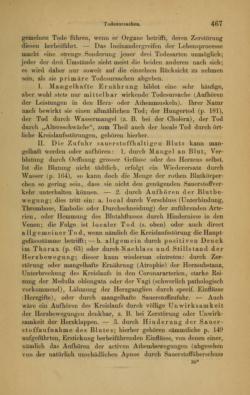 gemeinen Tode führen, wenn er Organe betrifft, deren Zerstörung diesen herbeiführt. — Das Ineinandergreifen der Lebensprocesse macht eine strenge Sonderung jener drei Todesarten unmöglich; jeder der drei Umstände zieht meist die beiden anderen nach sich; es wird daher nur soweit auf die einzelnen Rücksicht zu nehmen sein, als sie primäre Todesursachen abgeben. I. Mangelhafte Ernährung bildet eine sehr häufige, aber wohl stets nur mittelbar wirkende Todesursache (Aufhören der Leistungen in den Herz- oder Athemmuskeln). Ihrer Natur nach bewirkt sie einen allmählichen Tod; der Hungertod (p. 181), der Tod durch Wassermangel (z. B. bei der Cholera), der Tod durch „Altersschwäche, zum Theil auch der locale Tod durch ört- liche Kreislaufsstörungen, gehören hierher. IL Die Zufuhr sauerstoffhaltigen Bluts kann man- gelhaft werden oder aufhören: 1. durch Mangel an Blut, Ver- blutung durch Oeffhung grosser Gefässe oder des Herzens selbst. Ist die Blutung nicht tödtlich, erfolgt ein Wiederersatz durch Wasser (p. 164), so kann doch die Menge der rothen Blutkörper- chen so gering sein, dass sie nicht den genügenden SauerstoffVer- kehr unterhalten können. — 2. durch Aufhören der Blutbe- wegung; dies tritt ein: a. local durch Verschluss (Unterbindung, Thrombose, Embolie oder Durchschneidung) der zuführenden Arte- rien, oder Hemmung des Blutabflusses durch Hindernisse in den Venen; die Folge ist localer Tod (s. oben) oder auch direct allgemeiner Tod, wenn nämlich die Kreislaufsstörung dieHaupt- gefässstämme betrifft; — b. allgemein durch positiven Druck im Thorax (p. 63) oder durch Nachlass und Stillstand der Herzbewegung; dieser kann wiederum eintreten: durch Zer- störung oder mangelhafte Ernährung (Atrophie) der Herzsubstanz, Unterbrechung des Kreislaufs in den Coronararterien, starke Rei- zung der Medulla oblongata oder der Vagi (schwerlich pathologisch vorkommend), Lähmung der Herzganglien durch specif. Einflüsse (Herzgifte), oder durch mangelhafte Sauerstoffzufuhr. — Auch wäre ein Aufhören des Kreislaufs durch völlige Unwirksamkeit der Herzbewegungen denkbar, z. B. bei Zerstörung oder Unwirk- samkeit der Herzklappen. — 3. durch Hinderung der Säuer- st offaufnähme des Blutes; hierher gehören sämmtliche p. 149 aufgeführten, Erstickung herbeiführenden Einflüsse, von denen einer, nämlich das Aufhören der activen Athembewegungen (abgesehen von der natürlich unschädlichen Apnoe durch Sauerstoffüberschuss 30*