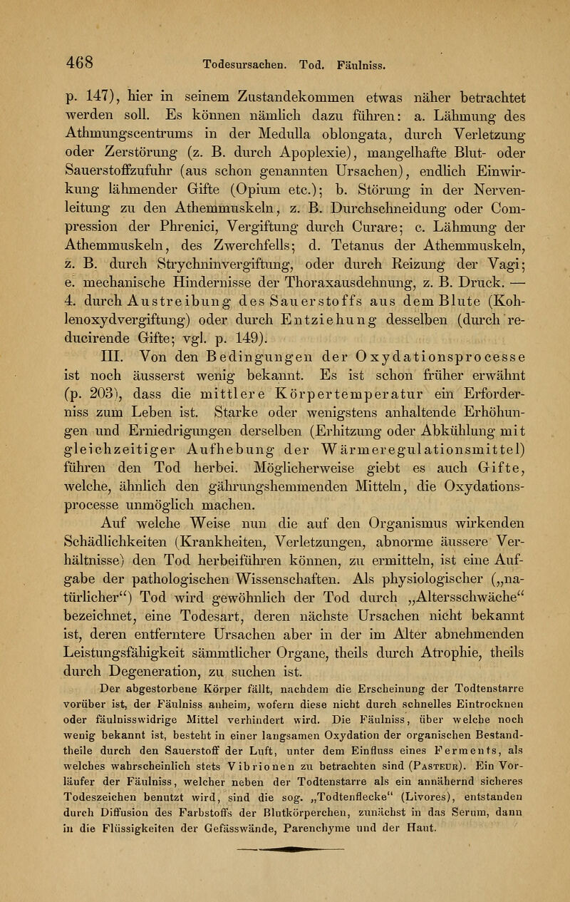p. 147), hier in seinem Zustandekommen etwas näher betrachtet werden soll. Es können nämlich dazu führen: a. Lähmung des Athmungscentrums in der Medulla oblongata, durch Verletzung oder Zerstörung (z. B. durch Apoplexie), mangelhafte Blut- oder Sauerstoffzufuhr (aus schon genannten Ursachen), endlich Einwir- kung lähmender Gifte (Opium etc.); b. Störung in der Nerven- leitung zu den Athemmuskeln, z. B. Durchschneidung oder Com- pression der Phrenici, Vergiftung durch Curare; c. Lähmung der Athemmuskeln, des Zwerchfells; d. Tetanus der Athemmuskeln, z. B. durch Strychninvergiftung, oder durch Reizung der Vagi; e. mechanische Hindernisse der Thoraxausdehnung, z. B. Druck. — 4. durch Austreibung des Sauerstoffs aus dem Blute (Koh- lenoxyd Vergiftung) oder durch Entziehung desselben (durch re- ducirende Gifte; vgl. p. 149). III. Von den Bedingungen der Oxydationsprocesse ist noch äusserst wenig bekannt. Es ist schon früher erwähnt (p. 203), dass die mittlere Körpertemperatur ein Erforder- niss zum Leben ist. Starke oder wenigstens anhaltende Erhöhun- gen und Erniedrigungen derselben (Erhitzung oder Abkühlung mit gleichzeitiger Aufhebung der Wärmeregulationsmittel) führen den Tod herbei. Möglicherweise giebt es auch Gifte, welche, ähnlich den gährungshemmenden Mitteln, die Oxydations- processe unmöglich machen. Auf welche Weise nun die auf den Organismus wirkenden Schädlichkeiten (Krankheiten, Verletzungen, abnorme äussere Ver- hältnisse) den Tod herbeiführen können, zu ermitteln, ist eine Auf- gabe der pathologischen Wissenschaften. Als physiologischer („na- türlicher) Tod wird gewöhnlich der Tod durch „Altersschwäche bezeichnet, eine Todesart, deren nächste Ursachen nicht bekannt ist, deren entferntere Ursachen aber in der im Alter abnehmenden Leistungsfähigkeit sämmthcher Organe, theils durch Atrophie, theils durch Degeneration, zu suchen ist. Der abgestorbene Körper fällt, nachdem die Erscheinung der Todtenstarre vorüber ist, der Fäulniss anheim, wofern diese nicht durch schnelles Eintrocknen oder fäulniss widrige Mittel verhindert wird. Die Fäulniss, über welche noch wenig bekannt ist, besteht in einer langsamen Oxydation der organischen Bestand- theile durch den Sauerstoff der Luft, unter dem Einfluss eines Ferments, als welches wahrscheinlich stets Vibrionen zu betrachten sind (Pastedr). Ein Vor- läufer der Fäulniss, welcher neben der Todtenstarre als ein annähernd sicheres Todeszeichen benutzt wird, sind die sog. „Todtenflecke (Livores), entstanden durch Diffusion des Farbstoffs der Blutkörperchen, zunächst in das Serum, dann in die Flüssigkeiten der Gefässwände, Parenchyme und der Haut.