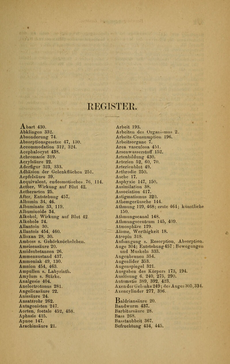 REGISTER. Abart 430. Abklingen 332. Absonderung 74. Absorptionsgesetze 47, 130. Accommodation 312, 324. Acephalocyst 438. Achromasie 319. Acrylsäure 22. Aderfigur 323, 333. Adhäsion der Gelenkfläcbeu 251. Aepfelsäure 39. Aequivalent, endosmotisches. 76, 114. Aetber, Wirkung auf Blut 42. Aetherarten 25. After, Entstehung 457. Albumin 34, 46. Albnminate 33, 119. Albuminoide 34. Alkohol, Wirkung auf Blut 42. Alkohole 24. Allantoin 30. Allantois 454, 460. Alloxan 28, 30. Amboss s. Gehörknöchelchen. Ameisensäure 20. Amidsubstanzen 26. Ammenzustand 437. Ammoniak 49, 130. Amnion 454, 463. Ampullen 6. Labyrinth. Amylum s. Stärke. Analgesie 404. Anelectrotonus 281. Angelicasäure 22. Anissäure 24. Ansatzrohr 262. Antagonisten 247. Aorten, foetale 452, 458. Aphasie 415. Apnoe 147. Arachinsäure 21. Arbeit 193. Arbeiten des Organismus 2. Arbeits-Consumption 196. Arbeitsorgane 7. Area vascu'.osa 451. Arsenwasserstoff 152. Artenbildung 430. Arterien 52, 60, 70. Arterienblut 49. Artbrodie 250. Asche 17. Asphyxie 147, 150. Assimilation 38. Association 417. Astigmatismus 320. Athemgeräusehe 144. Athmung 129, 468; erste 464; künstliche 150. Athmungscanal 148. Atbmungscentrum 145, 409. Atmosphäre 129. Atome, Werthigkeit 18. Atropin 318. Aufsaugung s. Resorption, Absorption. Auge 304; Entstehung457 ; Bewegungen und Muskeln 333. Augenbrauen 354. Augenlider 353. Augenspiegel 321. Ausgaben des Körpers 173, 194. Auslösung 6, 240, 275, 290. Automatie 389, 392, 423. Axen der Gelenke 249; des Auges 305,334. Axencylinder 277, 396. Ijaldriansäure 20. Bandwurm 437. B'arbitursäure 28. Bass 268. Basstaubheit 367. Befruchtung 434, 445.